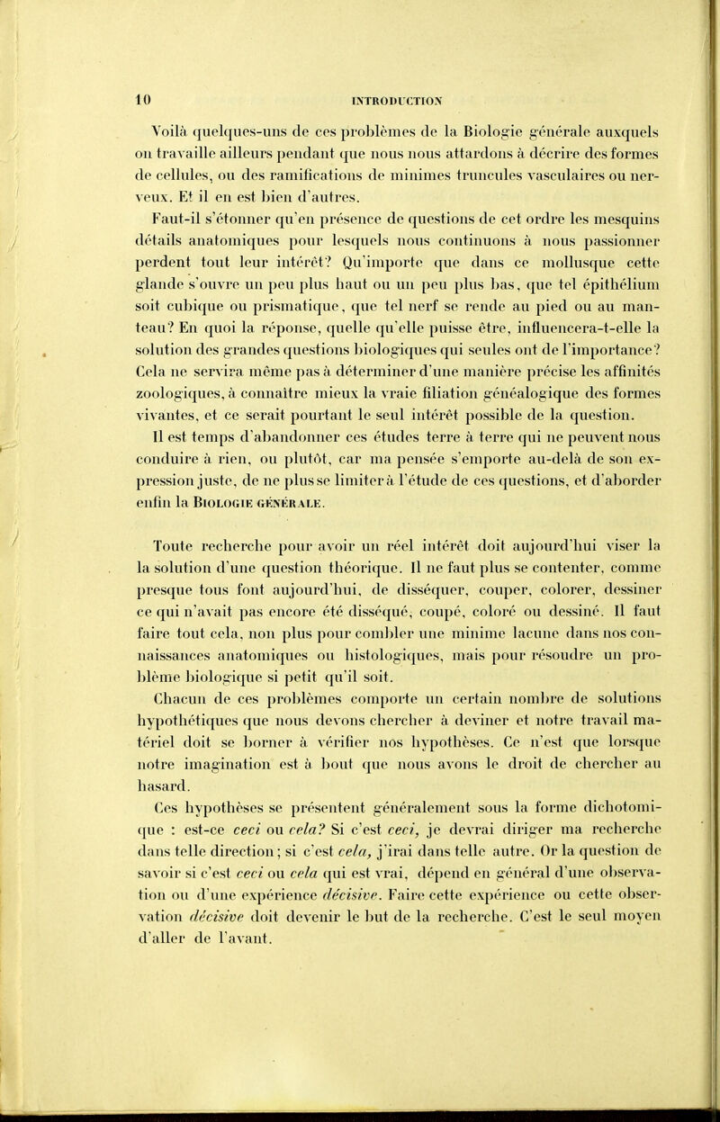 Yoilà quelques-uns de ces problèmes de la Biologie générale auxquels ou travaille ailleurs pendant que nous nous attardons à décrire des formes de cellules, ou des ramifications de minimes truncules vasculaires ou ner- veux. Et il en est bien d'autres. Faut-il s'étonner qu'en présence de questions de cet ordre les mesquins détails anatomiques pour lesquels nous continuons à nous passionner perdent tout leur intérêt? Qu'importe que dans ce mollusque cette glande s'ouvre un peu plus haut ou un peu plus lias, que tel épithélium soit cubique ou prismatique, que tel nerf se rende au pied ou au man- teau? En quoi la réponse, quelle qu'elle puisse être, intluencera-t-elle la solution des grandes questions biologiques qui seules ont de l'importance? Cela ne servira même pas à déterminer d'une manière précise les affinités zoologiques, à connaître mieux la vraie filiation généalogique des formes vivantes, et ce serait pourtant le seul intérêt possible de la question. Il est temps d'abandonner ces études terre à terre qui ne peuvent nous conduire à rien, ou plutôt, car ma pensée s'emporte au-delà de son ex- pression juste, de ne plusse limitera l'étude de ces questions, et d'aborder enfin la Biologie CtHnérale. Toute recherche pour avoir un réel intérêt doit aujourd'hui viser la la solution d'une question théorique. Il ne faut plus se contenter, comme presque tous font aujourd'hui, de disséquer, couper, colorer, dessiner ce qui n'avait pas encore été disséqué, coupé, coloré ou dessiné. Il faut faire tout cela, non plus pour comljler une minime lacune dans nos con- naissances anatomiques ou histologiques, mais pour résoudre un pro- blème biologique si petit qu'il soit. Chacun de ces prolîlèmes comporte un certain nombre de solutions hypothétiques que nous devons chercher à deviner et notre travail ma- tériel doit se lîorner à vérifier nos hypothèses. Ce n'est que lorsque notre imagination est à bout que nous avons le droit de chercher au hasard. Ces hypothèses se présentent généralement sous la forme dichotomi- que : est-ce ceci ou cela? Si c'est ceci, je devrai diriger ma recherche dans telle direction ; si c'est cela, j'irai dans telle autre. Or la question de savoir si c'est ceci ou cela qui est vrai, dépend en général d'une oliserva- tioii ou d'une expérience décisive. Faire cette expérience ou cette obser- vation décisive doit devenir le but de la recherche. C'est le seul moyen d'aller de l'avant.