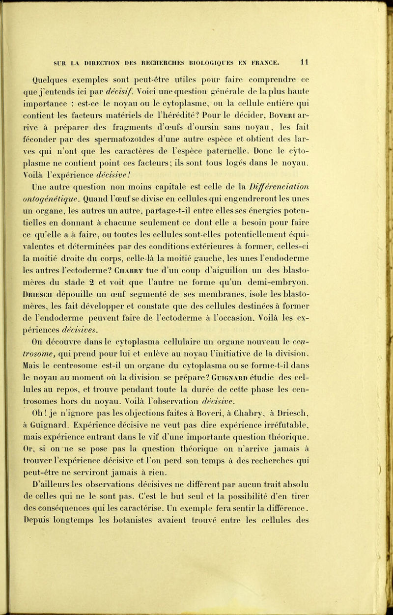 Quelques exemples sont peut-être utiles pour faire comprendre ce que j'entends ici par décisif. Voici une question générale de la plus haute importance : est-ce le noyau ou le cytoplasme, ou la cellule entière qui contient les facteurs matériels de l'hérédité? Pour le décider, Boveri ar- riA'e à préparer des fragments d'œufs d'oursin sans noyau, les fait féconder par des spermatozoïdes d'une autre espèce et obtient des lar- ves qui n'ont que les caractères de l'espèce paternelle. Donc le cyto- plasme ne contient point ces facteurs; ils sont tous logés dans le noyau. V'oilà l'expérience décisive! Une autre question non moins capitale est celle de la Différenciation ontocjènétique. Quand l'oeuf se divise en cellules qui eng endreront les unes un organe, les autres un autre, partage-t-il entre elles ses énergies poten- tielles en donnant à chacune seulement ce dont elle a besoin pour faire ce qu'elle a à faire, ou toutes les cellules sont-elles potentiellement équi- valentes et déterminées par des conditions extérieures à former, celles-ci la moitié droite du corps, celle-là la moitié gauche, les unes Fendoderme les autres l'ectoderme? Chabry tue d'un coup d'aiguillon un des blasto- mères du stade 2 et voit que l'autre ne forme qu'un demi-embryon. Driesch dépouille un œuf segmenté de ses membranes, isole les blasto- inères, les fait développer et constate que des cellules destinées à former de l'endoderme peuvent faire de l'ectoderme à l'occasion. Voilà les ex- périences décisives. On découvre dans le cytoplasma cellulaire un organe nouveau le cen- trosome, qui prend pour lui et enlève au noyau l'initiative de la division. Mais le centrosome est-il un organe du cytoplasma ou se forme-t-il dans le noyau au moment où la division se prépare? Guignard étudie des cel- lules au repos, et trouve pendant toute la durée de cette phase les cen- trosomes hors du noyau. Voilà l'observation décisive. Oh ! je n'ignore pas les ol)jections faites à Boveri, à Chabry, à Driesch, à Guignard. Expérience décisive ne veut pas dire expérience irréfutable, mais expérience entrant dans le vif d'une importante question théorique. Or, si on ne se pose pas la question théorique on n'arrive jamais à trouver l'expérience décisive et l'on perd son temps à des recherches qui peut-être ne serviront jamais à rien. D'ailleurs les observations décisives ne diffèrent par aucun trait absolu de celles qui ne le sont pas. C'est le but seul et la possibilité d'en tirer des conséquences qui les caractérise. Un exemple fera sentir la différence. Depuis longtemps les l^otanistes avaient trouvé entre les cellules des