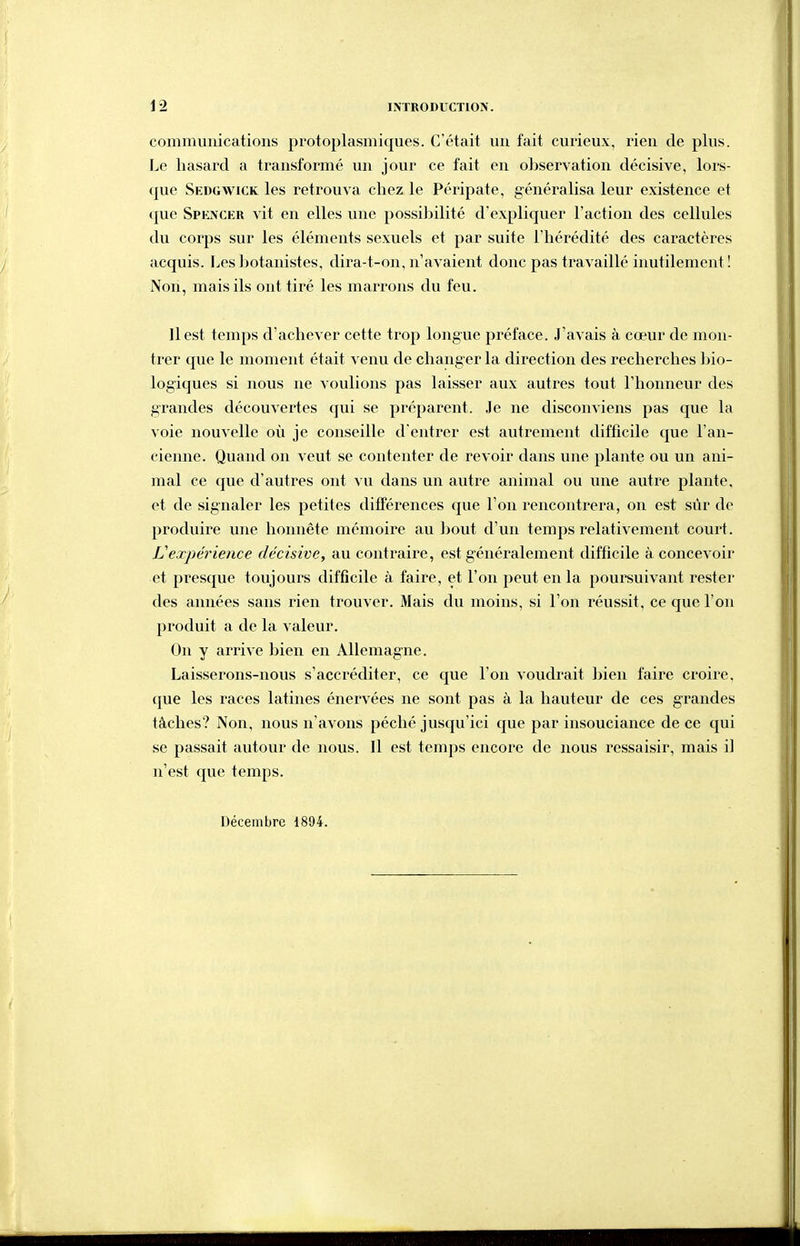 commuiiicatioiis protoplasmiques. C'était uu fait curieux, rien de plus. Le hasard a transformé un jour ce fait en observation décisive, lors- que Sedgwick les retrouva chez le Péripate, généralisa leur existence et que Spencer vit en elles une possilîilité d'expliquer l'action des cellules du corps sur les éléments sexuels et par suite l'hérédité des caractères acquis. Les botanistes, dira-t-on, n'avaient donc pas travaillé inutilement! Non, mais ils ont tiré les marrons du feu. 11 est temps d'achever cette trop longue préface. J'avais à cœur de mon- trer que le moment était venu de changer la direction des recherches bio- logiques si nous ne voulions pas laisser aux autres tout l'honneur des grandes découvertes qui se préparent. Je ne disconviens pas que la voie nouvelle où je conseille d'entrer est autrement difficile que l'an- eieiine. Quand on veut se contenter de revoir dans une plante ou un ani- mal ce que d'autres ont vu dans un autre animal ou une autre plante, et de signaler les petites différences que l'on rencontrera, on est sûr de produire une honnête mémoire au ))out d'un temps relativement court. Vexpérience décisive, au contraire, est généralement difficile à concevoir et presque toujours difficile à faire, et l'on peut en la poursuivant rester des années sans rien trouver. Mais du moins, si l'on réussit, ce que l'on produit a de la valeur. On y arrive bien en Allemagne. Laisserons-nous s'accréditer, ce que l'on voudrait bien faire croire, que les races latines énervées ne sont pas à la hauteur de ces grandes tâches? Non, nous n'avons péché jusqu'ici que par insouciance de ce qui se passait autour de nous. 11 est temps encore de nous ressaisir, mais i] n'est que temps. Décembre 1894.