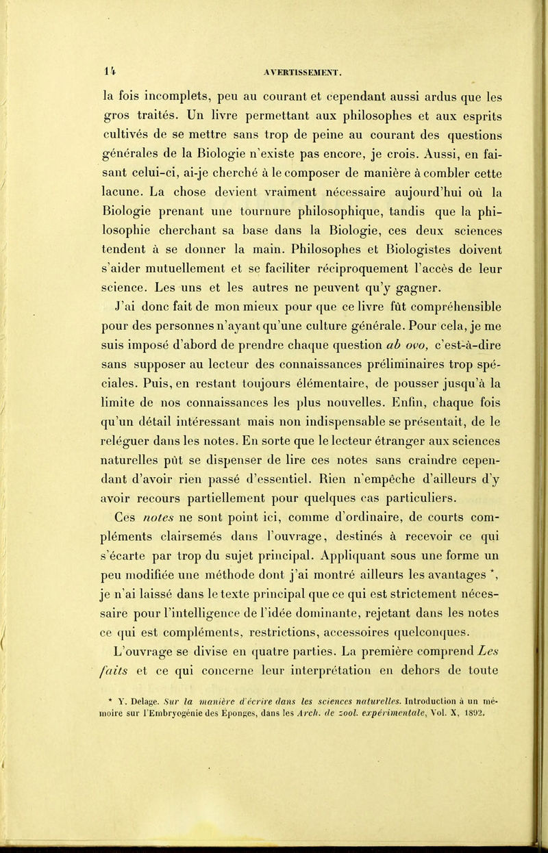 la fois incomplets, peu au courant et cependant aussi ardus que les gros traités. Un livre permettant aux philosophes et aux esprits cultivés de se mettre sans trop de peine au courant des questions générales de la Biologie n'existe pas encore, je crois. Aussi, en fai- sant celui-ci, ai-je cherché à le composer de manière à combler cette lacune. La chose devient vraiment nécessaire aujourd'hui où la Biologie prenant une tournure philosophique, tandis que la phi- losophie cherchant sa base dans la Biologie, ces deux sciences tendent à se donner la main. Philosophes et Biologistes doivent s'aider mutuellement et se faciliter réciproquement l'accès de leur science. Les uns et les autres ne peuvent qu'y gagner. J'ai donc fait de mon mieux pour que ce livre fût compréhensible pour des personnes n'ayant qu'une culture générale. Pour cela, je me suis imposé d'abord de prendre chaque question ab ovo, c'est-à-dire sans supposer au lecteur des connaissances préliminaires trop spé- ciales. Puis, en restant toujours élémentaire, de pousser jusqu'à la limite de nos connaissances les plus nouvelles. Enfin, chaque fois qu'un détail intéressant mais non indispensable se présentait, de le reléguer dans les notes. En sorte que le lecteur étranger aux sciences naturelles pût se dispenser de lire ces notes sans craindre cepen- dant d'avoir rien passé d'essentiel. Rien n'empêche d'ailleurs d'y avoir recours partiellement pour quelques cas particuliers. Ces notes ne sont point ici, comme d'ordinaire, de courts com- pléments clairsemés dans l'ouvrage, destinés à recevoir ce qui s'écarte par trop du sujet principal. Appliquant sous une forme un peu modifiée une méthode dont j'ai montré ailleurs les avantages *, je n'ai laissé dans le texte principal que ce qui est strictement néces- saire pour l'intelligence de l'idée dominante, rejetant dans les notes ce qui est compléments, restrictions, accessoires quelconques. L'ouvrage se divise en quatre parties. La première comprend Les faits et ce qui concerne leur interprétation en dehors de toute * Y. Delage. Sur la man'ih e d'ccrire dans les sciences naturelles. Introduction à un mé- moire sur l'Embryogénie des Éponges, dans les Arcli. de zool. expérimentale, Vol. X, 1892,