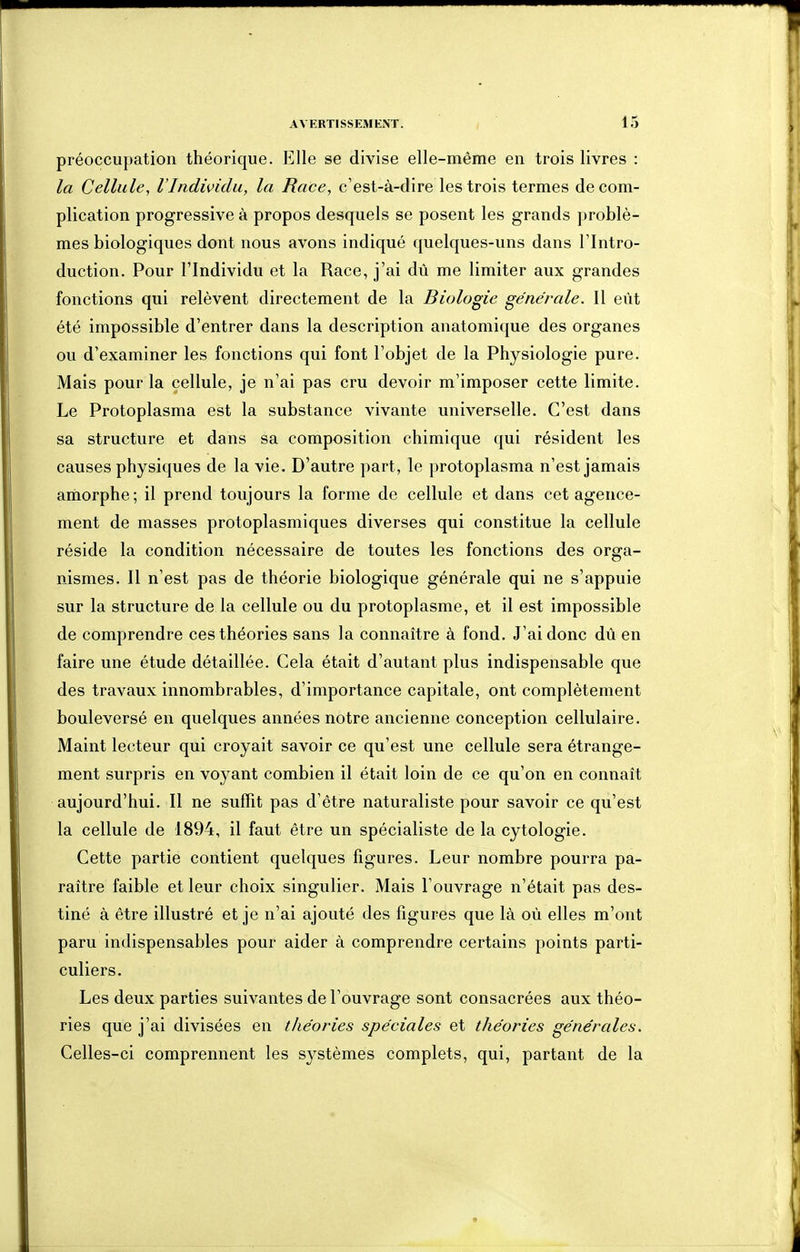 préoccupation théorique. Elle se divise elle-même en trois livres : la Cellule, l'Individu, la Race, c'est-à-dire les trois termes de com- plication progressive à propos desquels se posent les grands problè- mes biologiques dont nous avons indiqué quelques-uns dans l'Intro- duction. Pour l'Individu et la Race, j'ai dû me limiter aux grandes fonctions qui relèvent directement de la Biologie générale. Il eût été impossible d'entrer dans la description anatomique des organes ou d'examiner les fonctions qui font l'objet de la Physiologie pure. Mais pour la cellule, je n'ai pas cru devoir m'imposer cette limite. Le Protoplasma est la substance vivante universelle. C'est dans sa structure et dans sa composition chimique qui résident les causes physiques de la vie. D'autre part, le protoplasma n'est jamais amorphe; il prend toujours la forme de cellule et dans cet agence- ment de masses protoplasmiques diverses qui constitue la cellule réside la condition nécessaire de toutes les fonctions des orga- nismes. Il n'est pas de théorie biologique générale qui ne s'appuie sur la structure de la cellule ou du protoplasme, et il est impossible de comprendre ces théories sans la connaître à fond. J'ai donc dû en faire une étude détaillée. Cela était d'autant plus indispensable que des travaux innombrables, d'importance capitale, ont complètement bouleversé en quelques années notre ancienne conception cellulaire. Maint lecteur qui croyait savoir ce qu'est une cellule sera étrange- ment surpris en voyant combien il était loin de ce qu'on en connaît aujourd'hui. Il ne suffit pas d'être naturaliste pour savoir ce qu'est la cellule de 1894, il faut être un spécialiste de la cytologie. Cette partie contient quelques figures. Leur nombre pourra pa- raître faible et leur choix singulier. Mais l'ouvrage n'était pas des- tiné à être illustré et je n'ai ajouté des figures que là oû elles m'ont paru indispensables pour aider à comprendre certains points parti- culiers. Les deux parties suivantes de l'ouvrage sont consacrées aux théo- ries que j'ai divisées en théories spéciales et théories générales. Celles-ci comprennent les systèmes complets, qui, partant de la