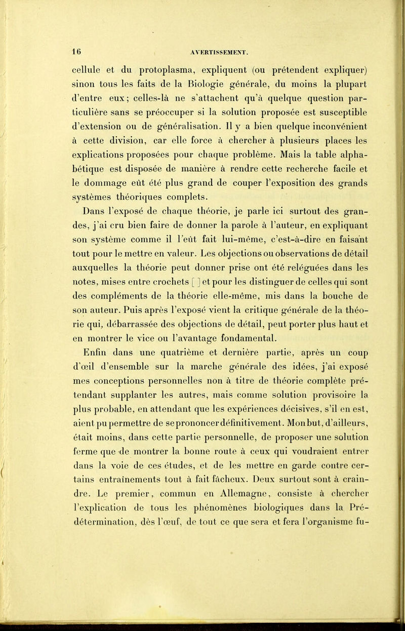 cellule et du protoplasma, expliquent (ou prétendent expliquer) sinon tous les faits de la Biologie générale, du moins la plupart d'entre eux ; celles-là ne s'attachent qu'à quelque question par- ticulière sans se préoccuper si la solution proposée est susceptible d'extension ou de généralisation. Il y a bien quelque inconvénient à cette division, car elle force à chercher à plusieurs places les explications proposées pour chaque problème. Mais la table alpha- bétique est disposée de manière à rendre cette recherche facile et le dommage eût été plus grand de couper l'exposition des grands systèmes théoriques complets. Dans l'exposé de chaque théorie, je parle ici surtout des gran- des, j'ai cru bien faire de donner la parole à l'auteur, en expliquant son système comme il l'eût fait lui-même, c'est-à-dire en faisant tout pour le mettre en valeur. Les objections ou observations de détail auxquelles la théorie peut donner prise ont été reléguées dans les notes, mises entre crochets [ ] et pour les distinguer de celles qui sont des compléments de la théorie elle-même, mis dans la bouche de son auteur. Puis après l'exposé vient la critique générale de la théo- rie qui, débarrassée des objections de détail, peut porter plus haut et en montrer le vice ou l'avantage fondamental. Enfin dans une quatrième et dernière partie, après un coup d'œil d'ensemble sur la marche générale des idées, j'ai exposé mes conceptions personnelles non à titre de théorie complète pré- tendant supplanter les autres, mais comme solution provisoire la plus probable, en attendant que les expériences décisives, s'il en est, aient pu permettre de se prononcer définitivement. Monbut, d'ailleurs, était moins, dans cette partie personnelle, de proposer une solution ferme que de montrer la bonne route à ceux qui voudraient entrer dans la voie de ces études, et de les mettre en garde contre cer- tains entraînements tout à fait fâcheux. Deux surtout sont à crain- dre. Le premier, commun en Allemagne, consiste à chercher l'explication de tous les phénomènes biologiques dans la Pré- détermination, dès l'œuf, de tout ce que sera et fera l'organisme fu-