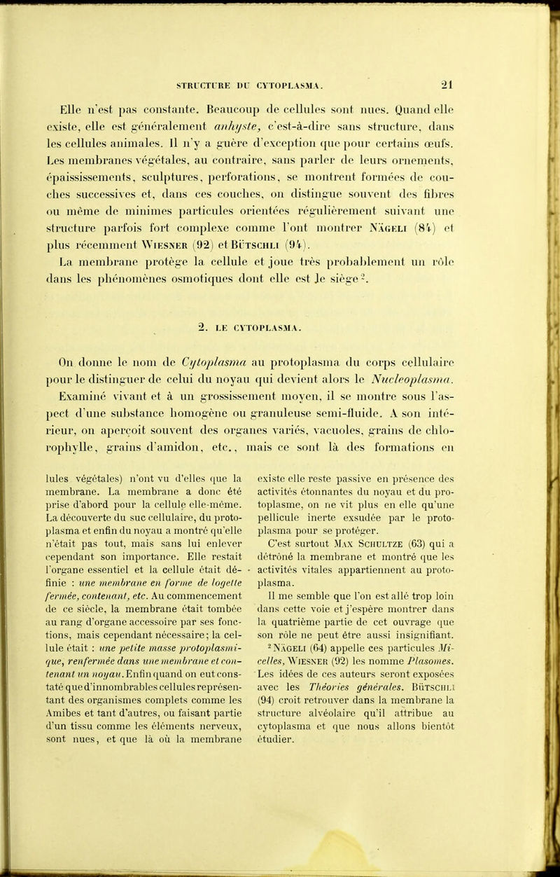 Elle n'est pas constante. Beancoup de cellules sont nues. Quand elle existe, elle est généralement anhij>ite, c'est-à-dire sans structure, dans les cellules animales. Il n'y a guère d'exception que pour certains œufs. Les membranes végétales, au contraire, sans parler de leurs ornements, épaississements, sculptures, perforations, se montrent formées de cou- ches successives et, dans ces couches, on distingue souvent des fibres ou même de minimes particules orientées régulièrement suivant une structure parfois fort complexe comme l'ont montrer Nageli (84) et plus récemment WiESNER (92) et Butschli f9i). La membrane protège la cellule et joue très probablement un rùlc dans les phénomènes osmotiques dont elle est J.e siège 2. LE CYTOPLASMA. On donne le nom de Cyloplasma au protoplasma du corps cellulaire pour le distinguer de celui du noyau qui devient alors le Nucleoplasma. Examiné vivant et à un grossissement moyen, il se montre sous l'as- pect d'une substance homogène ou granuleuse semi-fluide. A son inté- rieur, on aperçoit souvent des organes variés, vacuoles, g-rains de chlo- iophylle, grains d'amidon, etc., mais ce sont là des formations en Iules végétales) n'ont vu d'elles que la membrane. La membrane a donc été prise d'abord pour la cellule elle-même. La découverte du suc cellulaire, du proto- plasma et enfin du noyau a montré qu'elle n'était pas tout, mais sans lui enlever cependant son importance. Elle restait l'organe essentiel et la cellule était dé- finie : une membrane en forme de logelle fermée, contenant, etc. Au commencement de ce siècle, la membrane était tombée au rang d'organe accessoire par ses fonc- tions, mais cependant nécessaire; la cel- lule était : une petite masse protoplasrni- (jue, renfermée dans une membrane et con- tenant un »0î/aH. Enfin quand on eut cons- taté que d'innombrables cellules représen- tant des organismes complets comme les .\mibes et tant d'autres, ou faisant partie d'un tissu comme les éléments nerveux, sont nues, et que là où la membrane existe elle reste passive en présence des activités étonnantes du noyau et du pro- toplasme, on ne vit plus en elle qu'une pellicule inerte exsudée par le proto- plasma pour se protéger. C'est surtout Max Sciiultze (63) qui a détrôné la membrane et montré que les activités vitales appartiennent au proto- plasma. 11 me semble que l'on est allé trop loin dans cette voie et j'espère montrer dans la quatrième partie de cet ouvrage que son rôle ne peut être aussi insignifiant. - Nâgeli (64) appelle ces particules Mi- celles, WiESNER (92) les nomme Plasouies. Les idées de ces auteurs seront exposées avec les Théories générales. BiiTSCm.i (94) croit retrouver dans la membrane la structure alvéolaire qu'il attribue au cytoplasma et que nous allons bientôt étudier.