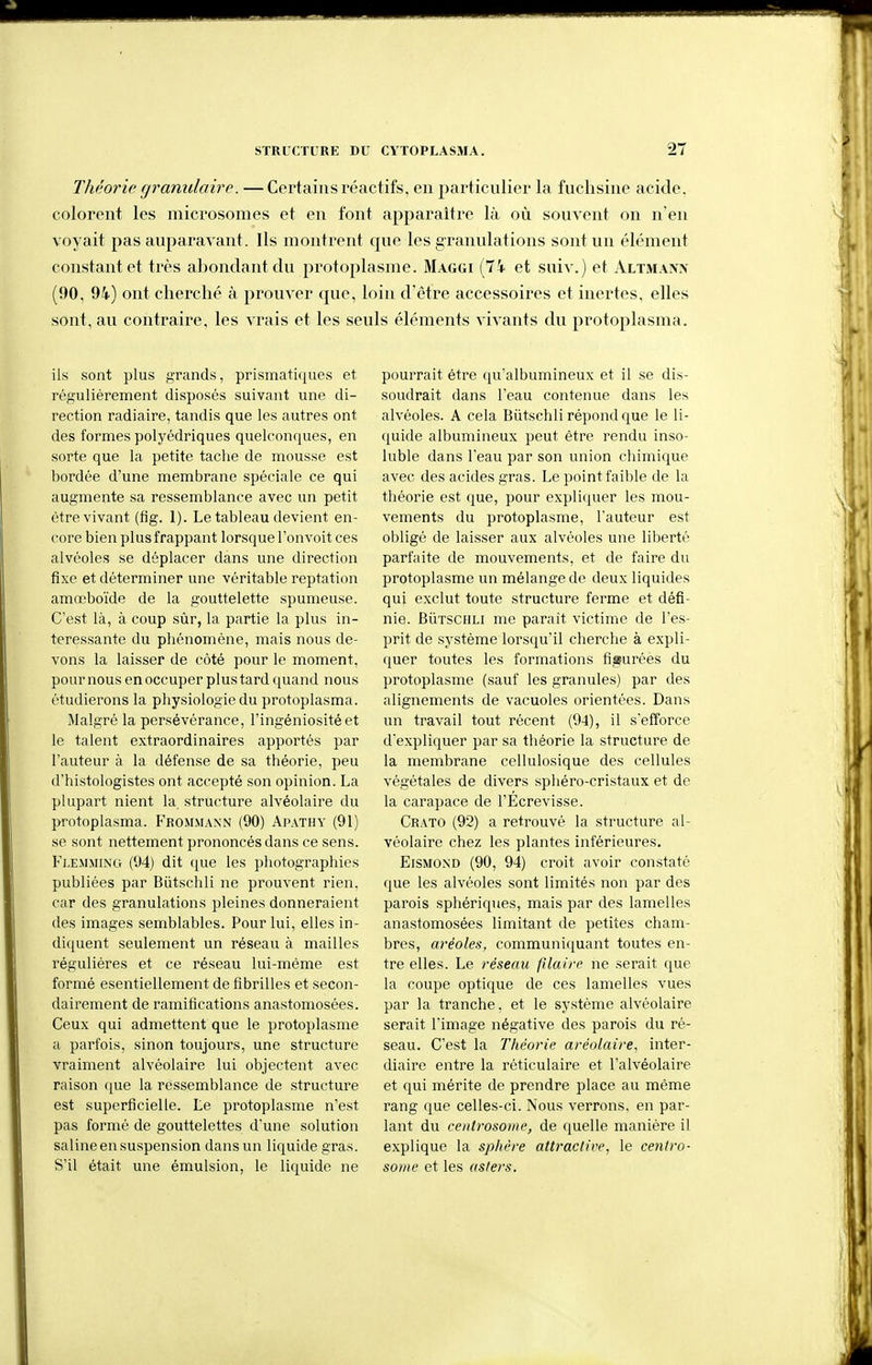 Théorie granulaire. — Certains réactifs, en particulier la fuchsine acide, colorent les microsomes et en font apparaître là où souvent on n'en voyait pas auparavant. Ils montrent que les granulations sont un élément constant et très abondant du protoplasme. Maggi (74 et suiv.) et Altmann (90, 94) ont cherché à prouver que, loin d'être accessoires et inertes, elles sont, au contraire, les vrais et les seuls éléments vivants du protoplasma. ils sont plus grands, prismatiques et régulièrement disposés suivant une di- rection radiaire, tandis que les autres ont des formes polyédriques quelconques, en sorte que la petite tache de mousse est bordée d'une membrane spéciale ce qui augmente sa ressemblance avec un petit être vivant (fig. 1). Le tableau devient en- core bien plus frappant lorsque l'on voit ces alvéoles se déplacer dans une direction fixe et déterminer une véritable reptation amœboïde de la gouttelette spumeuse. C'est là, à coup sùr, la partie la plus in- téressante du phénomène, mais nous de- vons la laisser de côté pour le moment, pour nous en occuper plus tard quand nous étudierons la physiologie du protoplasma. Malgré la persévérance, l'ingéniosité et le talent extraordinaires apportés par l'auteur à la défense de sa théorie, peu d'histologistes ont accepté son opinion. La plupart nient la. structure alvéolaire du protoplasma. Frommann (90) Apathy (91) se sont nettement prononcés dans ce sens. Klemming (94) dit (jue les photographies publiées par Biitschli ne prouvent rien, car des granulations pleines donneraient des images semblables. Pour lui, elles in- diquent seulement un réseau à mailles régulières et ce réseau lui-même est formé esentiellement de fibrilles et secon- dairement de ramifications anastomosées. Ceux qui admettent que le protoplasme a parfois, sinon toujours, une structure vraiment alvéolaire lui objectent avec raison ([ue la ressemblance de structure est superficielle. Le protoplasme n'est pas formé de gouttelettes d'une solution saline en suspension dans un liquide gras. S'il était une émulsion, le liquide ne pourrait être qu'albumineux et il se dis- soudrait dans l'eau contenue dans les alvéoles. A cela Biitschli répond que le li- quide albumineux peut être rendu inso- luble dans l'eau par son union chimique avec des acides gras. Le point faible de la théorie est que, pour expliquer les mou- vements du protoplasme, l'auteur est obligé de laisser aux alvéoles une liberté parfaite de mouvements, et de faire du protoplasme un mélange de deux liquides qui exclut toute structure ferme et défi- nie. BÙTSCHLi me paraît victime de l'es- prit de système lorsqu'il cherche à expli- quer toutes les formations figurées du protoplasme (sauf les granules) par des alignements de vacuoles orientées. Dans un travail tout récent (94), il s'efforce d'expliquer par sa théorie la structure de la membrane cellulosique des cellules végétales de divers sphéro-cristaux et de la carapace de l'Écrevisse. Crato (92) a retrouvé la structure al- véolaire chez les plantes inférieures. EiSMOND (90, 94) croit avoir constaté que les alvéoles sont limités non par des parois sphériques, mais par des lamelles anastomosées limitant de petites cham- bres, aréoles, communiquant toutes en- tre elles. Le réseau fîlairc ne .serait que la coupe optique de ces lamelles vues par la tranche, et le système alvéolaire serait l'image négative des parois du ré- seau. C'est la Théorie aréolaire, inter- diaire entre la réticulaire et l'alvéolaire et qui mérite de prendre place au même rang que celles-ci. Nous verrons, en par- lant du centrosome, de quelle manière il explique la splière attractive, le centro- some et les asters.