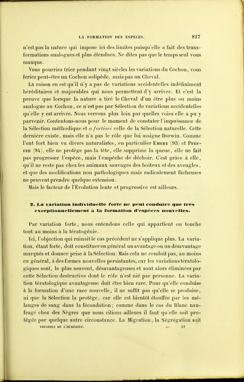 n'est pas la nature qui impose ici des limites puisqu'elle a fait des trans- formations analogues et plus étendues. Ne dites pas que le temps seul vous manque. Vous pourriez trier pendant vingt siècles les variations du Cochon, vous feriez peut-être un Cochon solipède, mais pas un Cheval. La raison en est qu'il n'y a pas de variations accidentelles indéfiniment héréditaires et majorables qui nous permettent d'y arriver. Et c'est la preuve que lorsque la nature a tiré le Cheval d'un être plus ou moins analogue au Cochon, ce n'est pas par Sélection de variations accidentelles qu'elle y est arrivée. Nous verrons plus loin par quelles voies elle a pu y parvenir. Contentons-nous pour le moment de constater l'impuissance de la Sélection méthodique et a fortiori celle de la Sélection naturelle. Cette dernière existe, mais elle n'a pas le rôle que lui assigne Darwin. Comme l'ont fort bien vu divers naturalistes, en particulier Emery (93) et Pfef- FER (94), elle ne protège pas la tête, elle supprime la queue, elle ne fait pas progresser l'espèce, mais l'empêche de déchoir. C'est grâce à elle, qu'il ne reste pas chez les animaux sauvages des boiteux et des aveugles, et que des modifications non pathologiques mais radicalement fâcheuses ne peuvent prendre quelque extension. Mais le facteur de l'Évolution lente et progressive est ailleurs. %, La variation in(livi<liielle forte ne peut conduire que très exceptionnellement à la formation d'espèces nouvelles. Par variation forte, nous entendons celle qui appartient ou touche tout au moins à la tératogénie. Ici, l'objection qui ruinait le cas précédent ne s'applique plus. La varia- tion, étant forte, doit constituer en général un avantage ou un désavantage marqùés et donner prise à la Sélection. Mais cela ne conduit pas, au moins en général, à des formes nouvelles persistantes, car les variations tératolo- giques sont, le plus souvent, désavantageuses et sont alors éliminées par cette Sélection destructive dont le rôle n'est nié par personne. La varia- tion tératologique avantageuse doit être bien rare. Pour qu'elle conduise à la formation d'une race nouvelle, il ne suffît pas qu'elle se produise, ni que la Sélection la protège, car elle est bientôt étouffée par les mé- langes de sang dans la fécondation; comme dans le cas du Blanc nau- fragé chez des Nègres que nous citions ailleurs il faut qu'elle soit pro- tégée par quelque autre circonstance. La Migration, la Ségrégation soit THÉORIES DE l'iIÉREDITE. «; 52