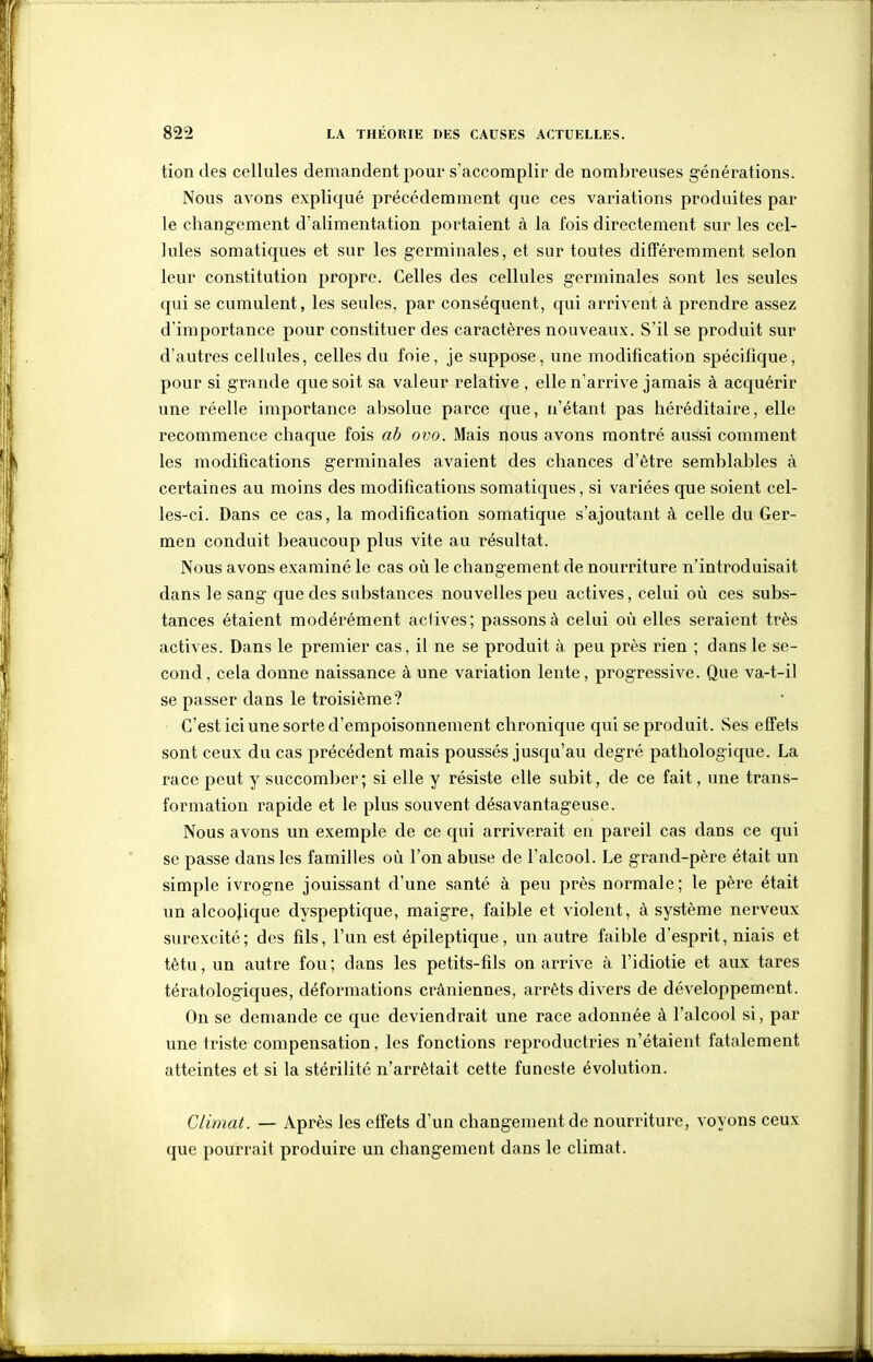 tiondes cellules demandent pour s'accomplir de nombreuses générations. Nous avons expliqué précédemment que ces variations produites par le changement d'alimentation portaient à la fois directement sur les cel- lules somatiques et sur les germinales, et sur toutes différemment selon leur constitution propre. Celles des cellules germinales sont les seules qui se cumulent, les seules, par conséquent, qui arrivent à prendre assez d'importance pour constituer des caractères nouveaux. S'il se produit sur d'autres cellules, celles du foie, je suppose, une modification spécifique, pour si grande que soit sa valeur relative , elle n'arrive jamais à acquérir une réelle importance absolue parce que, n'étant pas héréditaire, elle recommence chaque fois ah ovo. Mais nous avons montré aussi comment les modifications germinales avaient des chances d'être semblables à certaines au moins des modifications somatiques, si variées que soient cel- les-ci. Dans ce cas, la modification somatique s'ajoutant à celle du Ger- men conduit beaucoup plus vite au résultat. Nous avons examiné le cas où le changement de nourriture n'introduisait dans le sang que des substances nouvelles peu actives, celui où ces subs- tances étaient modérément actives ; passons à celui où elles seraient très actives. Dans le premier cas, il ne se produit à peu près rien ; dans le se- cond, cela donne naissance à une variation lente, progressive. Que va-t-il se passer dans le troisième? C'est ici une sorte d'empoisonnement chronique qui se produit. Ses effets sont ceux du cas précédent mais poussés jusqu'au degré pathologique. La race peut y succomber; si elle y résiste elle subit, de ce fait, une trans- formation rapide et le plus souvent désavantageuse. Nous avons un exemple de ce qui arriverait en pareil cas dans ce qui se passe dans les familles où l'on abuse de l'alcool. Le grand-père était un simple ivrogne jouissant d'une santé à peu près normale; le père était un alcoojique dyspeptique, maigre, faible et violent, à système nerveux surexcité; des fils, l'un est épileptique, un autre faible d'esprit, niais et têtu, un autre fou; dans les petits-fils on arrive à l'idiotie et aux tares tératologiques, déformations crâniennes, arrêts divers de développement. On se demande ce que deviendrait une race adonnée à l'alcool si, par une triste compensation, les fonctions reproductries n'étaient fatalement atteintes et si la stérilité n'arrêtait cette funeste évolution. Climat. — Après les effets d'un changement de nourriture, voyons ceux que pourrait produire un changement dans le climat.