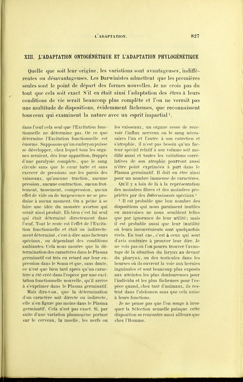 XIII. J^'ADAPTATION ONTOGENETIQUE ET L'ADAPTATION PHYLOGENETIQUE Quelle que soit leur origine, les variations sont avantageuses, indifTé- rentes ou désavantageuses. Les Darwinistes admettent que les premières seules sont le point de départ des formes nouvelles. Je ne crois pas du tout que cela soit exact. S'il en était ainsi l'adaptation des êtres à leurs conditions de vie serait beaucoup plus complète et l'on ne verrait pas une multitude de dispositions, évidemment fâcheuses, que reconnaissent tous ceux qui examinent la nature avec un esprit impartial*. dans l'œuf cela seul que l'Excitation fonc- tionnelle ne détermine pas. Or ce que détermine l'Excitation fonctionnelle est énorme. Supposons qu'un embryon puisse se développer, chez lequel tous les orga- nes seraient, dès leur apparition, frappés d'une paralysie complète, que le sang circule sans que le cœur batte et sans exercer de pressions sur-les parois des vaisseaux, qu'aucune traction, aucune pression, aucune contraction, aucun frot- tement, tassement, compression, aucun effet de vide ou de turgescence ne se pro- duise à aucun moment. On a peine à se faire une idée du monstre avorton qui serait ainsi produit. Eh bien c'est lui seul qui était déterminé directement dans l'œuf. Tout le reste est l'effet de l'Excita- tion fonctionnelle et était ou indirecte- ment déterminé, c'est-à-dire sans facteurs spéciaux, ou dépendant des conditions ambiantes. Cela nous montre que la dé- termination des caractères dans le Plasma germinatif est très en retard sur leur ex- pression- dans le Soma et que, sans doute, ce n'est que bien tard après qu'un carac- tère a été créé dans l'espèce par une exci- tation fonctionnelle nouvelle, qu'il arrive à s'exprimer dans le Plasma germinatif. Mais dira-t-on, que la détermination d'un caractère soit directe ou indirecte, elle n'en figure pas moins dans le Plasma germinatif. Cela n'est pas exact. Si, par suite d'une variation plasmogène portant sur le cerveau, la moelle, les nerfs ou les vaisseaux, un organe cesse de rece- voir l'influx nerveux ou le sang néces- saires l'un et l'autre à son entretien et s'atrophie, il n'est pas besoin qu'un fac- teur spécial relatif à son volume soit mo- difié aussi et toutes les variations corré- latives de son atrophie pourront aussi n'être point exprimées à part dans le Plasma germinatif. Il doit en être ainsi pour un nombre immense de caractères. Qu'il y a loin de là à la représentation des moindres fibres et des moindres pro- priétés par des Déterminants spéciaux ! ' Il est probable que bon nombre des dispositions qui nous paraissent inutiles ou mauvaises ne nous semblent telles que par ignorance de leur utilité; mais il est probable aussi que leur inutilité où leurs inconvénients sont quelquefois réels. En tout cas, c'est à ceux qui sont d'avis contraire à prouver leur dire. Je ne vois pas oii l'on pourra trouver l'avan- tage de la situation du larynx au devant du pharynx, ou des testicules dans les bourses où ils ouvrent la voie aux hernies inguinales et sont beaucoup plus exposés aux atteintes les plus douloureuses pour l'individu et les plus fâcheuses pour l'es- pèce quand, chez tant d'animaux, ils res- tent dans l'abdomen sans que cela nuise à leurs fonctions. Je ne pense pas que l'on songe à invo- quer la Sélection sexuelle puisque cette disposition se rencontre aussi ailleurs que chez l'Homme.