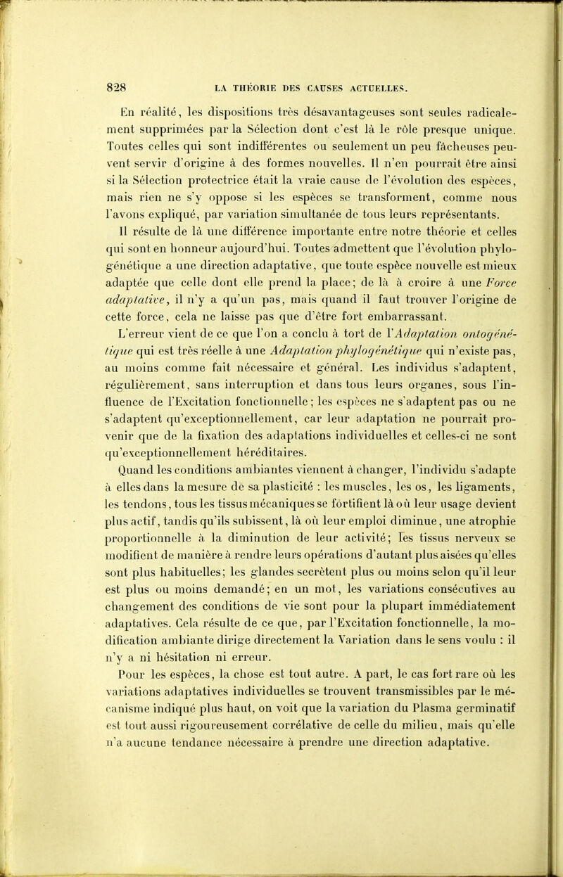 En réalité, les dispositions très désavantageuses sont seules radicale- ment supprimées par la Sélection dont c'est là le rôle presque unique. Toutes celles qui sont inditTérentes ou seulement un peu fâcheuses peu- vent servir d'origine à des formes nouvelles. Il n'en pourrait être ainsi si la Sélection protectrice était la vraie cause de l'évolution des espèces, mais rien ne s'y oppose si les espèces se transforment, comme nous l'avons expliqué, par variation simultanée de tous leurs représentants. Il résulte de là une différence importante entre notre théorie et celles qui sont en honneur aujourd'hui. Toutes admettent que l'évolution phylo- génétique a une direction adaptative, que toute espèce nouvelle est mieux adaptée que celle dont elle prend la place ; de là à croire à une Force adaptative, il n'y a qu'un pas, mais cjuand il faut trouver l'origine de cette force, cela ne laisse pas que d'être fort embarrassant. L'erreur vient de ce que l'on a conclu à tort de VAdaptation ontogéné- tique qui est très réelle à une Adaptation phylofjênétique qui n'existe pas, au moins comme fait nécessaire et général. Les individus s'adaptent, régulièrement, sans interruption et dans tous leurs organes, sous l'in- fluence de l'Excitation fonctionnelle ; les espèces ne s'adaptent pas ou ne s'adaptent qu'exceptionnellement, car leur adaptation ne pourrait pro- venir que de la fixation des adaptations individuelles et celles-ci ne sont qu'exceptionnellement héréditaires. Quand les conditions ambiantes viennent à changer, l'individu s'adapte à elles dans la mesure de sa plasticité : les muscles, les os, les ligaments, les tendons, tous les tissus mécaniques se fortifient là où leur usage devient plus actif, tandis qu'ils subissent, là oiî leur emploi diminue, une atrophie proportionnelle à la diminution de leur activité; les tissus nerveux se modifient de manière à rendre leurs opérations d'autant plus aisées qu'elles sont plus habituelles; les glandes sécrètent plus ou moins selon qu'il leur est plus ou moins demandé; en un mot, les variations consécutives au changement des conditions de vie sont pour la plupart immédiatement adaptatives. Cela résulte de ce que, par l'Excitation fonctionnelle, la mo- dification ambiante dirige directement la Variation dans le sens voulu : il n'y a ni hésitation ni erreur. Pour les espèces, la chose est tout autre. A part, le cas fort rare où les variations adaptatives individuelles se trouvent transmissibles par le mé- canisme indiqué plus haut, on voit que la variation du Plasma germinatif est tout aussi rigoureusement corrélative de celle du milieu, mais qu'elle n'a aucune tendance nécessaire à prendre une direction adaptative.