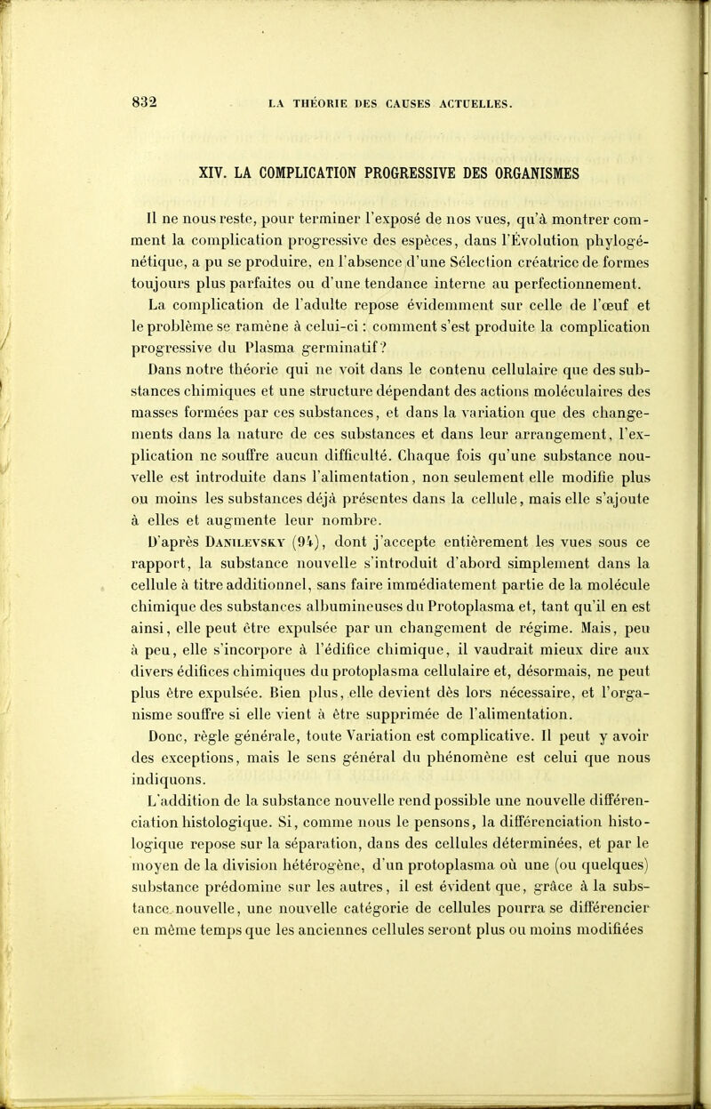 XIV. LA COMPLICATION PROGRESSIVE DES ORGANISMES Il ne nous reste, pour terminer l'exposé de nos vues, qu'à montrer com- ment la complication progressive des espèces, dans l'Évolution phylogé- nétique, a pu se produire, en l'absence d'une Sélection créatrice de formes toujours plus parfaites ou d'une tendance interne au perfectionnement. La complication de l'adulte repose évidemment sur celle de l'œuf et le problème se ramène à celui-ci : comment s'est produite la complication progressive du Plasma germinatif ? Dans notre théorie qui ne voit dans le contenu cellulaire que des sub- stances chimiques et une structure dépendant des actions moléculaires des masses formées par ces substances, et dans la variation que des change- ments dans la nature de ces substances et dans leur arrangement, l'ex- plication ne souffre aucun difficulté. Chaque fois qu'une substance nou- velle est introduite dans l'alimentation, non seulement elle modifie plus ou moins les substances déjà présentes dans la cellule, mais elle s'ajoute à elles et augmente leur nombre. D'après Danilevsky (94), dont j'accepte entièrement les vues sous ce rapport, la substance nouvelle s'introduit d'abord simplement dans la cellule à titre additionnel, sans faire immédiatement partie de la molécule chimique des substances albumineuses du Protoplasma et, tant qu'il en est ainsi, elle peut être expulsée par un changement de régime. Mais, peu à peu, elle s'incorpore à l'édifice chimique, il vaudrait mieux dire aux divers édifices chimiques du protoplasma cellulaire et, désormais, ne peut plus être expulsée. Bien plus, elle devient dès lors nécessaire, et l'orga- nisme souffre si elle vient à être supprimée de l'alimentation. Donc, règle générale, toute Variation est complicative. Il peut y avoir des exceptions, mais le sens général du phénomène est celui que nous indiquons. L'addition de la substance nouvelle rend possible une nouvelle différen- ciation histologique. Si, comme nous le pensons, la différenciation histo- logique repose sur la séparation, dans des cellules déterminées, et par le moyen de la division hétérogène, d'un protoplasma où une (ou quelques) substance prédomine sur les autres, il est évident que, grâce à la subs- tance, nouvelle, une nouvelle catégorie de cellules pourra se différencier en même temps que les anciennes cellules seront plus ou moins modifiées