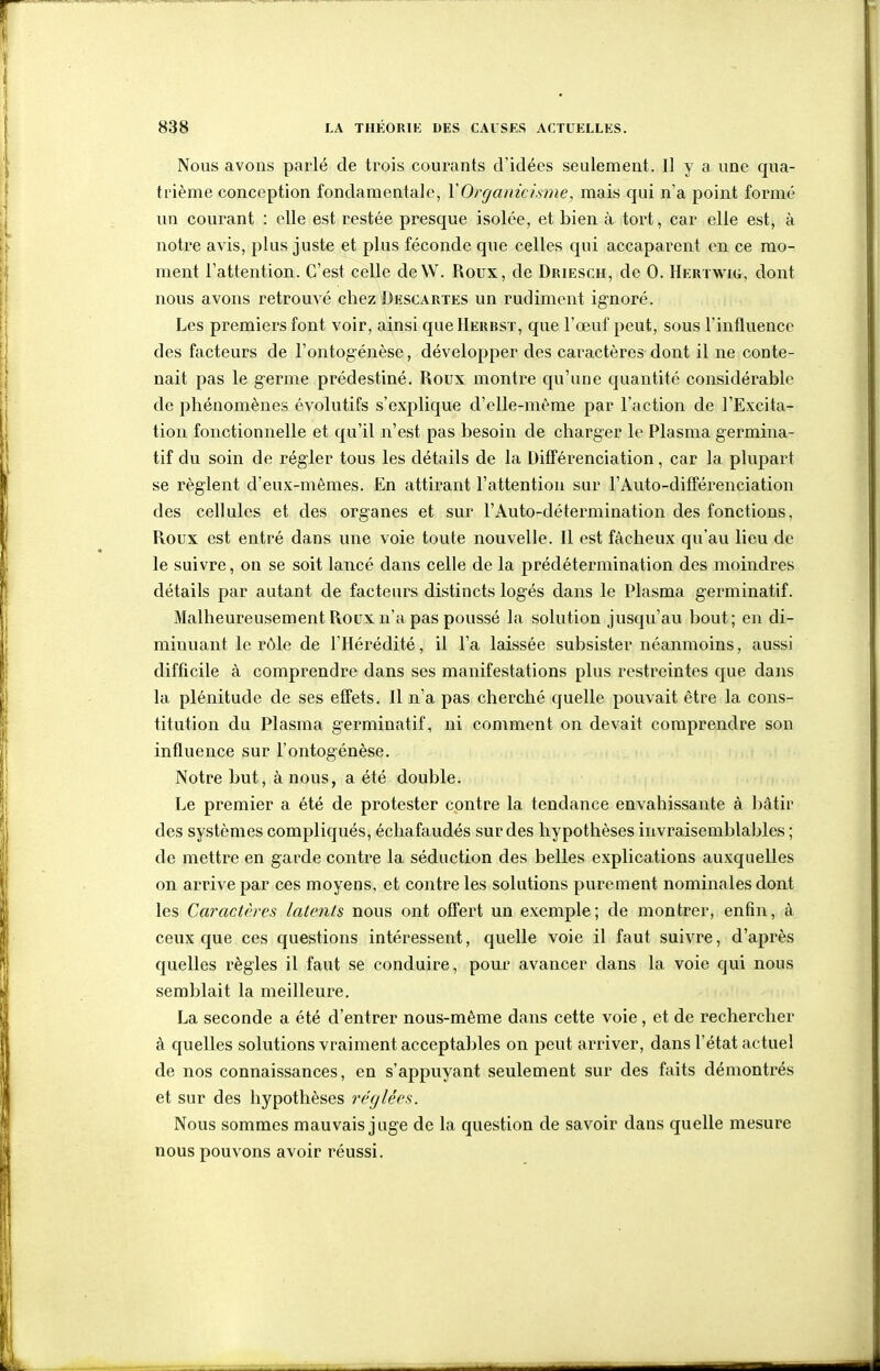 Nous avons parlé de trois courants d'idées seulement. Il y a une qua- trième conception fondamentale, VOrganicisme, mais qui n'a point formé un courant : elle est restée presque isolée, et bien à tort, car elle est, à notre avis, plus juste et plus féconde que celles qui accaparent en ce mo- ment l'attention. C'est celle deW. Roux, de Driesch, de 0. Hertwig, dont nous avons retrouvé chez Descautes un rudiment ignoré. Les premiers font voir, ainsi queHERBSx, que l'œuf peut, sous l'influence des facteurs de l'ontogénèse, développer des caractères dont il ne conte- nait pas le germe prédestiné. Roux montre qu'une quantité considérable de phénomènes évolutifs s'explique d'elle-même par l'action de l'Excita- tion fonctionnelle et qu'il n'est pas besoin de charger le Plasma germina- tif du soin de régler tous les détails de la Différenciation, car la plupart se règlent d'eux-mêmes. En attirant l'attention sur l'Auto-différenciation des cellules et des organes et sur l'Auto-détermination des fonctions, Roux est entré dans une voie toute nouvelle. Il est fâcheux qu'au lieu de le suivre, on se soit lancé dans celle de la prédétermination des moindres détails par autant de facteurs distincts logés dans le Plasma germinatif. Malheureusement Roux n'a pas poussé la solution jusqu'au bout; en di- minuant le rôle de l'Hérédité, il l'a laissée subsister néanmoins, aussi difficile à comprendre dans ses manifestations plus restreintes que dans la plénitude de ses effets. Il n'a pas cherché quelle pouvait être la cons- titution du Plasma germinatif, ni comment on devait comprendre son influence sur l'ontogénèse. Notre but, à nous, a été double. Le premier a été de protester contre la tendance envahissante à bâtir des systèmes compliqués, échafaudés sur des hypothèses invraisemblables ; de mettre en garde contre la séduction des belles explications auxquelles on arrive par ces moyens, et contre les solutions purement nominales dont les Caractères latents nous ont offert un exemple; de montrer, enfin, à ceux que ces questions intéressent, quelle voie il faut suivre, d'après quelles règles il faut se conduire, pour avancer dans la voie qui nous semblait la meilleure. La seconde a été d'entrer nous-même dans cette voie, et de rechercher à quelles solutions vraiment acceptables on peut arriver, dans l'état actuel de nos connaissances, en s'appuyant seulement sur des faits démontrés et sur des hypothèses réglées. Nous sommes mauvais juge de la question de savoir dans quelle mesure nous pouvons avoir réussi.