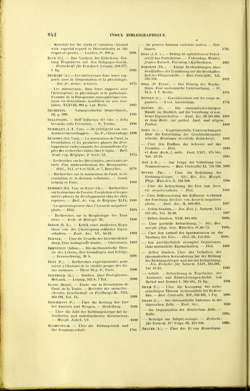 — Materials for the ^tudyof varialion : Irealed with especial regard lo Disoontinuily in the Origin of spocies.— Londoii. S. 60s p. 1894 B.vi p, (G.)- — Das Variiren der Eidechsen - Gat- tung Tropidurus aut' den Galapagos-Inseln. — Feslschrift fiir Lcuckart. Leizpig. 259-277. 3 fig. 1892 BÉCHAMP (A.) — Les microzymas dans leurs rap- ports avec la fermentation et la physiologie. — Ass. fr. nvanc. sciences. 1875 — Les microzymas. dans leurs rapports avec l'hétérogénie, la physiologie et la pathologie. Examen de la Panspermie atmosphérique con- tinue ou discontinue, morbil'ère ou non mor- bilère. XXXVIU, 992 p. 5 pl. Paris. ISS.S Beciistein. — \aturgeschichte Deutsclilands, III, p. 399. ' 1793 liELLiNGERl. — Dell' Inllucnza del cibo e délia bevanda sulla Fecondità. — 8°, Torino. 18^10 Bemmelen (J. F. Van). — De ert'elijkeid van ver- worneneigensehappen.— Gr. 8, s'Gravenhage. 1890 Beneden (Ed. Van).— La maturation de l'œuf, la fécondation et les premières phases du déve- loppement embryonnaire des mammifères d'a- près des recherches faites chez le lapin. —Bull. Acad. roy. Belgique, 2 Série. XI. 1875 — Recherches sur les Dicyémides, survivants ac- tuels d'un embranchement des Jlésozoaires. ~ Ibid., XLI, n 6 et XLIl, n 7, Bruxelles. 1876 — Recherches sur la maturation de l'œuf, la fé- condation et la division cellulaire. — <;and, Leipzig et Paris. 1883 Beneden' (Ed. Van) et JlLlN (Ch.). — Recherches surla structure de l'ovaire, l'ovulation et les pre- mières phases du développement chez les chéi- roptères. — Bull.Ac. ruy.de Belgique XLIX. 1880 — Laspernuttogénèse chez l'Ascaride mégalocé- phale. — Ibid. 1884 — Recherches sur la Morphologie des Tuni- ciers. — Arcli. de Bioloijie VL 1886 Bergh (R. S.). — Kritik einer modcrnen Hypo- thèse von der (jbertragung erblicher Eigen- schaften. — Zool. An:. XV, 43-52. 1892 Berner. — ïlberdie Ursacheder Geschlechsbil- dung. Eine biologisclîe Studie. — Christiania. 1883 Bernstein (.Iulius).— Die mechanistische Théo- rie des Lebens, ihre Grundiagen und Erfolge. — Braunsehweig, 26 S. 1890 Bert (P.). — Recherches expérimentales pour servir à l'histoire de la vitalité propre des tis- sus animaux. —Thèse 95 p. 4°, Paris. 1866 Berthold (G.). — Studien iiber Protoplasma- Mekanik. — Leipzig, .332 S. 7 Taf. 1886 Blanc (Henri). — Élude sur la l'éroudatiou de l'œuf delà Truite.—Bcriclile der nalurfor- clienden GcsclIscliafI zu I-'reiburij-i Dr. VIII, 163-191, Taf. VI. 1894 Blochman> (F.). — ï'ber die Reifung der Eicr bei Ameisen und Wespen. — Heidelberg. 1886 — Uber die Zahl der Richtungskiirper bei be- fruchteteu und unbefruchteten Bieneneiern. — Morpli. Jahrb. \V. 1889 Bl-UMEXBACH. — L'bcr die Bildungstrieb und das Zeugungsschaft. 1781 — De generis humani varietatc nativa. — Giit- tingen. 1795 BOAS (J. E. V.). — Bidrag til opfattelsen af Polyd- actyli hos Pattedyrene. — Videnslcup. Middel. freidcn Nalurli. Forcning i Kjôbenluivn. 1883 BOKORNY (Th.). — Einige Beobachtungen ûber deuEinfluss der Ernâhrungauf die Beschalfen- heitder Pllanzenzelle.— Biol.Centralbl. XII, 321-330. 1892 BOLL (D' Franz). — Das Princip des Wachs- thum. Eine anatomische Untersuchung. — 8°, 84 S. 1 T. Berlin. 1876 — Considérations sur les corps or- 2 vol. Amsterdam. 1776 BONXET (C). ganisés. — BOîVNET (R). — Die stummeiscinvanzigen Ilunde im llinblick auf die Vererbung erwor- bener Eigenschaften.•— yLia(. An:. III 58^-606. 1888 et dans Beitr. :ur palliol. Anat. und allijem. Patliol. 1889 BoRN (G.). — Experimentelle Lntersuchungen ûber die Entstehung der Gesehlechtsunter- scheide. Breslauer œrztliclie Zeitschrifl. 18SI — Vber den Einfluss der Schwere auf das Froschei. — Ibid. 1884 et dans Arcli. f. mikr. inat. XXIV, 475-545, Taf. 23-24. 1885 Bos (J.-R.). — Zur Traumatismen. — Frage der ^'ererbung von Biol. Centralbl. XI, 734-736. 1891 BovERi (Th.). — iiber die Bedeutung der Richtungskiirper. — Sit:. Bcr. Ges. Morpli. Phys. Miinchen 11. 101-106. 1886 — (Jber die Befruchtung der Eier von Asca- ris mcijaloccphala. — Ibid. 1886 — Lber Ditlerenzirung der Zellkerne wahrend der Furchung des Eies von Ascaris mecjaloce- phala. — Amd. An:. II, 688-693. 1887 — Zellen-Studien.— Jen.Zeit. f. ^a^urw. XXI 423-515. Taf. 25-28. 1887 — Zellen-Studien. XXII, 685-882. 1888, — Uber partielle Befruchtung. [— Sit:.-Ber. morph. pliys. Ges. MUnclien lV,64-72. 1888-. — iiber den Antheil des Sfiermatozoon an der Theilung des Eies. — Ibid. 111, 151-164. I8883 -— Ein geschlechtlich erzeugter Organismus ohne multerliche Eigenschaften. — Ibid. 1889 — Zellen Studien. Ûber das Verhalten der chromatischen kernsubstanz bei der Bildung des Richtungskorper und bei der Befruchtung. — Jeu. Zeitsclir. fiir .\aturw. XXIV, 314.401, Taf 11-13. 1890 — Article : Befruchtung in Errielmisse der Anatoniic und Enlwickelumjescbichtc von Merkel und Bonnet 1. 385-485, 15 fig. 1891 Brem (F.). — i'ber die knospung bei mehr- schichtigen Thieren insbesondere bei llydroi- den. — Biol. Centralbl. XIV, 140-161. 5 Fig. 1894 Brass(A.). — Die chromatische Substanz in der thierischen Zelle. — Zool. An:. 1883 — Die Organisation der thierischen Zelle. — Halle. 1884, — Beitrage zur Zeliphysiologie. — ZeHschr. fûrlSalurw. IV» Folge. 111. 115-156. 1884; Brauer (A.). — Uber das Ei von Brancliipus m II