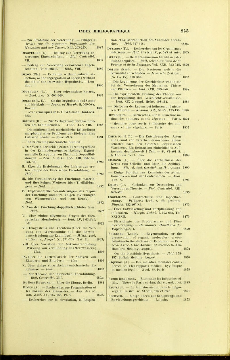 — Zur Problème der Vererbuns- — pniigci's Archiv fur die gesammie Pliysioloçiic des Mcnschen und der Tliiere, XLI, 203-215. 1887 DliN'GFELDER (J.). — Beitrag zur Vererbung er- worbener EigenschaCten. — Biol. Cenlralbt. VII. 1887 — Beitrag zur Vererbung erworbener Eigcn- schaflen. 2 Mittheil. — Ibid., Vlll. 1889 DixoN (Ch.). — Evolution withoul natural sé- lection, or the segrcgration of species without the aicl of the Darwinian Hypolhesis. — Lon- don. 1886 DoDERLEiN (L.). — liber sehwanziose katzen. — Zoo/. In;. X, 606-608. 1887 DOLBEAR (A. E.). — On the Organisation ofAtoms and Molekuls. — Journ. of Morpli. 11, 569-581. Boston. 1889 Avec remarques de C. O. Whitman. IbidJciiU- 585. Driesch (H.). — Zur Verlagerung derBlastome- ren des Echinideneies. — Amd. Ant. Vlll. 1883 — Die matheniatisch-mechanisehp Behandlung morphologisclier Problème der Biologie. Eine kritische Studie. — Jena. 59 S. 1891 — EntwickeUingsmecanische Studicn : I. Der Werlh der beiden ersten Furchungszellen in der Echinodermenentwickelung. Experi- menlelle Erzeugung von Theil-und Doppellbil- dungen. — Zeit. /'. wiss. Zool. LUI, 160-185, Taf. VII. 1892 II. Uber die Beziehungen des Eichtes zur ers- ten Etappe der thierischen Formbildung. — Ibid. 1892 III. Die Verminderung des Furchungs material und ihre Folgen (Weiteics iiber Theilbildun- gen). — Ibid. 1892 IV. Experimentelle Veriinderungen des Typus der Furchung und ihre Folgen (Wirkungen von Wârmezufuhr und von Druck). — Ibid. 1892 V. Von der Furchung doppelbefruchteter Eier. — Ibid. 1892 VI. Ober einigc allgemeine Fragen der tbeo- retischen Morphologie. — Ibid. LV, 1-63,Taf. I-llI. 1892 VII. Exogastrula und Anenteria (Uber die Wir- kung von Wârmezufuhr auf die Larvcn- ncntwickelung der Echiniden).—Mittli. zool. Station lyeapel. XI, 221-255. Taf. II. 1893, VIII. iiber Variation der Mikronierenbildung (Wirkung von Verdûnnung des Mccrwassers.) — Ibid. 1893 IX. ijber die Vertretbarkcit der Aniagen von Ektoderm und Entoderni. — Ibid. 1893 X. ijber einige entwickclungsmechanische Er- gebnisse. — Ibid. 1893 — Zur Théorie der thierischen Formbildung. — Biol. Ccnlralbl. Xlll. 18933 Du Bois-Reymond. — t'ber die libung. Berlin. 1881 DuGÉs (A.). — Recherches sur l'organisation et les mœurs des Planariées. — Ann. des se. nul. Zool. XV, 167-168, Pl. V. 1828, — Recherches sur la circulation, la Respira- tion et la Reproduction des Annélides abran- ches. — Ibid. 317-318. 18283 Duj.vRDiiV (F.). —Recherches sur les Organismes inférieurs. — Ibid. 2° série IV, p. 3'j3 et suiv. 1835 DupUY (E.). — De la transmission héréditaire des lésions acquises. —Bull, seient. du .\ord de la France et de la Bel(jique. Vol. XXll, 4'i5-a48. 1890 DiiSlNG (Karl). — Die Factoren welchc die Sexualiliit entscheiden. — Jenaische Zeilsclir. (N. F., 1\). -'i28-?i65. 1883 — Die Regulirung der Geschlechtsverhallnisse bel der Vermehrung der Menscben. Thiere und Pflanzen. — Ibid. XVII, 593-9'iO. 188-'i — Die exprinientelle Prùfung der Théorie von der Regulirung der Geschlechtsverlaltnisse. — Ibid. XIX 2 suppl. llefte, 108-112. 1885 — Die Dauer der Lcbens bei hoheren und niede- ren Thieren. — Kosmos XIX, U2-b'i ; 123-136. 1886 DUTROCHET. — Recherches sur la structure in- time des animaux et des végétaux.— Paris. 1824 — Mémoire pour servir à l'histoire des ani- maux et des végétaux. — Paris. 18.37 EiMER (G. II. T.). — Die Entstehung der Arten auf Grund von vererben ervyorbener Eigen- schaften nach den Gesetzen organischen Wachsens. Ein Beitrag zur einlieitlichen Auf- fassung der Lebcwelt 1 Teil. — 8°. Vl-;i61 S. 6 Abb. im Text. lena. 1888 EISMOND (J.). — iiber die Verhàltnisse des Kerns zum Zelleibe und iiber die Zellthei- lung. ^—Sitz. d. biol. Gesclleli. zu IVarschan. 1890 — Einige Beitrage zur Kenntniss der Attrac- tionsphanen und der Centiosomen. — .inat. Anz. X. 1895 Emery (C). — Gedanken zur Descendenz-und Vererbungs Théorie. — Biol. Centralbl. Xlll, 397-fi20. 1893 ENGELMANiV. — Contractilitiit und Doppelhre- chung. — Pflûrier's Arcli. f. die gesanini. Plujsiol. 432-464 XI. 1875 — iiber Entwickelung und Fortpllanzung von Infusorien. — Morpli. Jalirb. I. 573-6.35. Taf. XXl-XXII. 1876 — Physiologie der Protoplasma- und Flini- merbewegung. — llerniann's Ilandbueli der Physiologie, 1. 1879 Erlsberg (Louis). — PiCgeneration, or the préservation of organic molécules ; a con- tribution to the doctrine of Evolution. — Pro- ceed. Assoe. f. tlie Advanc. of science. 87-103. Hartford Meeting. August. 1874 — On the Plastidule-IIypothesis. — Ibid. 178- 187. Buffalo Meeting. August. 1876 ESQUIROL (J.). — Des maladies mentales consi- dérées sous les rapports médical, hygiénique et médico-légal. — 2 vol. 8°. Paris. 1838 F.\BnE DoMEitGUE. — Études sur les Infusoires ci- liés.— Thèse de Paris et.-l?ii!. des se. nat. zool. 1888 Fai'VELLE. — Le transformisme dans le Règne végétal. In liev. .se. XLVIll, 513 et 649. 1891 Fechn'er. — Einige Ideen zur Schdpl'ungs-und Enwickelungsgeschichte. — Leipzig. 1873