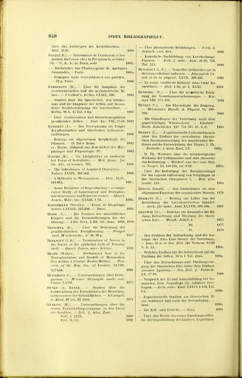 ùber das Aul'stcigcn des koiniblàschen. — Ibid. XIJI. 189.i llALLEZ (P.). — Ol'iontation do l'embryon et for- mation du Cocon chez la Periplancta orienta- irs:-~C. R. Ac.sc. Paris, août 1885i — Recherches sur l'Embryogénie de quelques Némalodes. — Paris. 18803 Pourquoi nous ressemblons à nos parents. - 32 p. Paris 1886 1891 189.5 IlANSEMANiv (D.). — Uber die Anaplasie der Geschwulstzelien und die asymmetrische Mi- tose. — l irchow''s Arcliiv, CWW, lti6. — Studien ùber die Specificilât, den Altruis- mus und die Anaplasie der Zellen, mit beson- derer Beriicksichtigung der Geschwiilste. — Berlin, 96 S. n Taf. 2 fig. — ijber Centrosomen und Attractionsspharen inruhenden Zellen. — Anal. An:. VIII, 57-59. 1892 IIANSTEIN (J.). — Das Protoplasma als Trâger derpflanzischen und thierischen Lebensver- richtungen. 1880 — Beitrage zur allgemeinen Morphologie der Pnanzen. — IX 21fi S. Bonn 1882 et : Bolan. AbliandI (lUS dem Gehict der M or- plioloyie und Plujsiolocjie. IV. 1882 IlAltTOG (M.). — On Adelphotaxy an undescri- led Form of Irritability. — Bril. Assoc. for the Adv. of science, 702. 1888 — The Inheritance of Acquired Characters. — Nature XXXIX. 461-fi62. 1889 — A Difficulty in Weismanism. — Ihid.. XLIV, 613-614. 189!, — Some Problcms of Reproduction : a compa- rative Study of Gametogeny and Protoplas- inic Sénescence and Rejuvenescence. — Quart. .Journ. Milcr. Soc. XXXIII, 1-70. I89I3 llARTSOEkER (Nicolas). — Essay de Dioptriqiie Article LXXXIX, 227-230. — Paris. 169/i Hasse (C). — Die Formen des menschlichen Kôrpers und die Formànderungen bel der Ahnung. — 2 Bd. Text, 2 Bd. Atl. Jena. 1888, 1890 Hatschek (B.). — i'ber die Bedeutung der geschleclilliclien Fortpflanzmig. — l'rayer med. Woclicn.sclir., n '16, 10 p. HaïKRAFT (J. B.). — Termination of Nerves in the Nuclei of the epithelial Cells of Tortoise shell. —Quart. Journ. micr. Science. Heape (Walter). — Preliminary Note in the Transplantation and Growtli of Mammalian Ova within a lîteriiie Foster-Mother. — Pro- ceed. of Ihe Jtoy. Soc. of London, XLVllI. 457-458. Heitzmann (C). — lintersuchungen iiber Proto- plasma. — Wiener Sitzungsl). nutlli.-nal. Classe LXVll. Henke u. Reïer. — StiKlieii rib<'r die Entwiclcelung der Extremitiilen des Mcn>cli(Mi, insbesondere der Gelenkflâchen. — Silzun(j.\t>. d. Alcad. Wicn, 111 Abth. . riENKINd (H.;. — Untersiiclumgen iiber die l'rsten Entwickelungsvorgange in den Eiern der Insekten. —'leil. f. iviss. Zool. Part. 1. XLIX. Part. II, LI. 1887 1891 1891 1873 1874 1889 1891 — Uber plasmatische Strahlungcn. — J'erli. d. deuisch. zool. Gcs. 1891 — Kiinstliclie NachbiUhing von kerstlieilungs- Figuren. — Arch. f. mikr. Anal. 28-39, VII. Taf. XLI. 1893 HE^i^'EGl Y (L. F.). — Nouvelles recherches sur la division cellulaire indirecte. —Journal de /'<(- nat. et de la physiol. XXVII, 398-423. 1891 — Le corps vitellin de Balbiani dans l'œuf des vertébrés. — Ibid. 1-40, pl. 1, XXXI. 1893 llENSCHEi. (\V.). — Uber die ursiichliche Erkla- rung der Vererbungserscheinungen. — Aos- mos XIII, 175-181. 1881 Hense^ (V.). — Die Physiologie der Zeugung. — Ilcrmann's Ilandb. d. Pliysiol. VI, 198- 230. 1881 — Die Grundlagen der Vererbung nach dem gegenwârtigen Wissenskreis. — Landwir- tlisch. Jahrbilcher XIV 731-767. Pl. 8, 9. 1885 IlERBST (C). — Experimenlelle Untersuchungen iiber den Einfluss der verœnderten chemis- chen Zuzammensetzung des ungebenden Mé- diums auf die Enlwickeluiig der Thiere. I. Th. — Zeitschr. f. wiss. Zool. LV. 1893, — II. Th. Weiteres iiber die morphologische Wirkung der Lithiunisalze und ihre theoretis- che Bedeutung. — Mitiheil. ans der zool. Stat. :u Neapel. XI, 130-220, taf. 9-10. 1893i — Uber die Bedeutung der Reizphysiologie fur die causale Auffassung von Vorgiingen in der thierischen Ontogenèse I. — Biol. Cen- Iralbl. XIV. 1894 IIERING (Ewakl). — Das Gedœchtniss als eine allgemeine Function der organisirten Materie. 1870 llERMANN (F.). — Beitrag zur Lehre von der Entstehung der karyokinetischen Spindel. — Arch. filr mikr. Anal. XXXVIl, 569-586. 1891 IIERTVVIG (0.). — Beitrage zur Kenntniss der Bil- dung, Befruchtung und Theilung des thieri- schen Eies. — Morph. Jahrb. I. 1875 — — 111. 1877 — — IV. 1878 — Das Problem der Befruchtung und der Iso- tropie des Eies. Eine théorie der Vererbung. — Jena. 43 S. et Jen. Zeit. fur Nalurw. XVIII N. F. XI. 1884, — Welchen Einfluss iibt die Schwerkraft auf die Theilung der Zellen. 30 S, 1 Taf. Jena. 1884i — Ùber den Befruchlungs-und Theilungsvor- gang der thierischen Eies unter dem Einlluss aiisserer Agentien. — Jen. Zeit. f. yaluriv. XX, 17-'24. 188& Vergleich der El und Samenbildung bel Ne- matoden. Eine Grundiage fiir cellulare Zci t- Ua^m. — Arch. milcr. XXXVI,1-138,Tal. 1-4. 1890, — Experimentelle Studien ain thierischen Ei vor, waîhrend und nach der Befruchtung. — Jena. 1890., — Die Zell und Gewebe. — .lena. 1892 — i ber den Werth derersten Furchungs/.elleii fiir dieOrganbildung des Embryo. Evperimen-