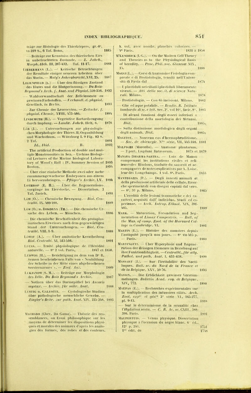 li'iige zur llislologic ilrs ' vi-219 S., 6 Tal'. Bonn, l'rkOrpcrs. gr.-8. 1885 — BoitragezurKennlniss dos Ihierisclion Eies in unbel'niclitetcn Zuslande. — Z. Jalirb., 111.287-432. Taf. 11-17. 1888 l.iEiîEBMàNN (L.). — Kiilisclie Bctrachtunson ilci- Besultale oiniRor iipueirn Arbeilen iilier (las Mucin.— Mulifx Jahrcshericlit.XWl, 25. 1887 LlLiKNFiELD (i..) — ( her don lliissigen Zustand des Blutes iind die Blutgeiinniing. — DuBois- rteijmond's Arch. f. Anal.und l'hyswI.yM-bbG. 1K92 — Wahlverwandlscliaft der Zellelemenle zii gewlssen Farbslolïen. — l'crliaiidl. d. physiol. (icscllsch. in Bei lin. 1893 — Zur Chenue der Lencocyten. —Zril.\{-lir. f. pliijsiol. Clwniie. XVIII. 'i73-;i86. 18<)'i LlNDEMUTH (H.). — Vegctalive Barlardzeugung dmch Iniplung. —Landw. Jalirb. llol't, 6. 1878 LiiB (J.). — Untersucliungen ziir physlologis- chon Morphologie der Thiei e. 11. Organbildung nnd Wachsthiim. — Wiirzbmg I. 9 Fig. 82 S. 2 Taf. 1891 Id., Ibid. II. 1892 — The arlifieial Production of double and mul- tiple Monstruosities in Sea.- Orchins Biologi- i-al Lectures of Ihe Marine biological Labora- lory of Wood s Hall : IV. Summer Session of 1893 Boston. 189'i — Uber eine einfache Méthode zwei oder mehr zuzamniengewachsene Eniliryonen aus eineni Fi hervorzubringen. — P/lihicr'.i Ircltir. LV. 1894 LoTHROP (E. H.). — i ber die lU'generalions- vorgânge ini Eierslocke. •— Dissertation. 2 Taf. Zurich. 1890 Liiw (O.). — Cheniische Bewegung. — Biol. Ccn- halbl.W.fm-'-m. 1889 Liiw (O.) u. BoKORNY (Th.). — Die cheniische Ur- sache des Leben. — Miinchen. 1886 — Die cheniische Beschaffenheit des proloplas- Miatischen Kiweisses nach d<'ni gegenwiirtigen Sland dep Unlersuchungen. — Biol. Crn- Iralbl. VUI, 1-9. 1888 LiiwiT (A.). — Cher amitotische Kernlheilung Biol. Ccntrabl. M, 513-516. 1891 Licis. — Traité physiologique de l'Hérédité naturelle. — 8° 2 vol. l'aris, 1847 et 1850. LUDWIG (H.).— BericlUigung zu deni von D' R. Senion bescluiebenen Fallevon « Nenbildung der Sclieibein (1er Mille eines abgebrochenen Seesternai-nies ». — Zool. .lu;. 1889 Li KJ\NOW(S. M.). — Beihâge zur Morphologie des Zelle. Du Bois Bcijnwnd'.i ircliic. 1887 — Notizen iiber das Darniepithel bei Ascaris niysla.v. —Arcliic. fiir niilir. Anal. 1888 I.I STIG u. Ci VLEOTTI. — Cystologisclie Studien liber pathologische inenschliche Ciewebe. — Xie(jler's-Bei(r. zur palli. Anal. 225-248. 1893 MvciiADO (Cliev. Da Gania).— Théorie des res- semblances, ou Fssai philos(jplii(|iie sur les moyens de déterminer les disiiosilioiis physi- (jues et morales des aiiimau v d'apirs ll•^ analo- gies des formes, des robes el des couleurs. U. vol. avec noiiibr. planches coloriées. — '1° Paris. 1831 à 1858 M'Kendrick (1. G.). — On the Modem Cell Theory and Théories as lo the Pliysiological Basis of heredity. — Proc. J'Iiil. soc. Glascoiv MX , 15. I88S MaG(;i(L.). — Corsi di Anatomia e Fislologiacom- parale e di Protistologia. leniilli nell'Univer- silà di l'avia dal IKT'i — I plastiduli nei ciliali i plastidnii liberamenlc vivent!. — Alli délia soc. il. di scienze .\alii- rati. Milano. 1878 — Protistologia. — Cmw 65 incisioni. Milano. 1882 — Glie ed aque polabile, — Bcndic. B. Islitulo lombardo dise, e tell. Ser, 2''. vol 16, facic. 8. 1883 — Di alcuni funzioni degli esseri inferiori a conlribuzione délia morfologia dei Metazni. Ibid. 1885, — Siilla distinzione morfologica degli organi degli aniiuali. Ibid. lS85i Magitot. — Nouveau cas d'hermaphroditisme. — Soc. de clnruryic. série, VII, 443-448. 1881 MvLPlGHl (Marcello). — Analonie plantarum. — 2 part. Lugduni Bata\ornin. 1675 el 1679 MANAVA-DirvRjiA-SASTRA. — l.ois de Manoii comprenant les institutions civiles et rell- ieusesdes Hindous, traduite du sanscrit et ac- compagnées de notes explicatives par A. Loise. leur des Longchamps. 1 vol. 8». Paris. 1833 MANTEGAZZA (P.). — Degli iniii sti aniniali et délia produzioneartilicialc dclle cellule. l'iicer- clie sperimenlali con disegiii copiali dal vero. — 8, 30 p. Milano. 1865 — L'eredilà délie lésion! traunialiche c di i ca- i-atteri, acipiisili dalF individuo. Sludi cd cs- perienze. ~ Arcti. Anli-op. lilhuol. \|\. 391- 405. 1S89 Mark. — Maluralion. Fécondation and Seg- mentation of Liina.v (^unprslris. — Bull, of llic Mus. of ronij). Zool. of llie Harvard Col- lège in Cambridge. VI. 1881 Martin (F.). — Hisloire des monstres depuis l'antiquité jusqu'à nos jours. — 8 VII-415 p. — Paris. 1880 Martinotïi. — ( ber Hyperplasie und Régéné- ration der dnisigen Flemente in Bezieluingauf ihre Funk.tionfahigUeit. —Centralbl., fiir allg. l'atiiol. undpalh. Anal. 1. 633-638. 18911 Massart (,I.). — Sur l'irritabilité des Nocli- luques. Bull. se. du Nord de la France el de la Belgique. \\V, 59-76. 1893 M vssiN. — Die Erbliclikeit gewisser Versliîin- melungen. Bulletin Acad. roy. de Bctfji(fuc. MV, 772. 1880 Maupas (F.). — Recherches expérimentales sur la multiplication des infusoires ciliés. Arch. Zool. cj-/)''' cl gcn 2' série VI, 165-277. pl. 9-12. 1SS8 — Sur le déterminisme de la sexualité chez Vllydatinasenla. — C. II. Ac. se. C\U\, 388- 390. Paris. is'Jl Malpertuis. — Vénus physi(|ue. Disserlation physique à l'occasion du nègre blanc. 6 éd.. 12 p. ■24(1. 1751 1' édil. de I7'is