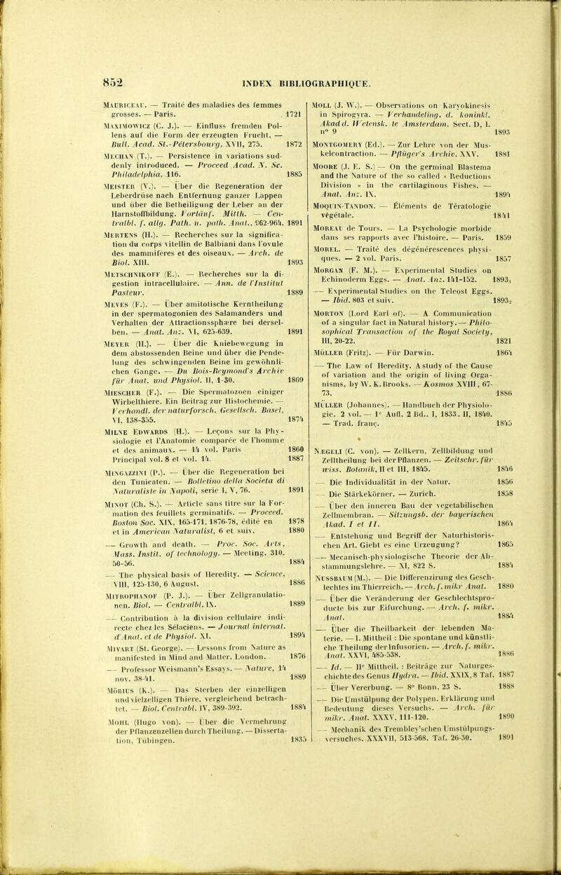 M.VUBICEAU. irrosses. - — Traité des maladies des femmes •Paris. 1721 Mvxniowicz (C. J.). — Einfluss fremden Pol- lens auf die Form der erzeiiglen Fruohl. — Bull. ,4cad. St.-Pélersbourg. XYU, 275. 1K72 MliCHAN (T.). — Pcrsislence in variations sud- deiily inlriiduced. — l'roceed Acad. i\. Se. PliHadeli)liia, 116. 1885 Meister (V.). — Lber die- Uegeneration der Lel)erdruse nacli EntlernuiiR: ganzer Lappen und ûber die liellieilifjmig der Leber an der Harnstoflbildung. 1 orUiiif. Miltii. — Cen- U-albl. f. alUj. Palli. ii. patli. Anal.. S62-964. 1891 Mertens (H.). — Recherches sur la significa- tion du corps \itellin de Balbiani dans l'ovule des mammifères et des oiseaux. — Arcli. de Biol. XllI. 189:5 Metschmkoff (E.). — P.echerches sur la di- gestion intracellulaire. —Ann. de l'inslilul Pasteur. 1889 Meves (F.). — ijber amitolische Kornilieilung in der spermatogonien des Salamanders und Verhalten der Attractionssphaere bei dersel- ben. — Anat. An:. VI, 625-639. 1891 Meyer (H.). — ijber die kniebcwegung in dem abslossenden Heine iind iiber die Pende- lung des schwingenden lieine ini gewiihnli- clien Gange. — Du Bois-Ucymond's Arcliir fur Anat. und Physiul. 11, 1-30. 18G9 AllESCHER (F.). ■— Die Spermatozoen ciniger ■Wirbellhiere. Ein Beitrag zur Ilistochemie. — p'crhandi. der natnrforxcli. Geseliscli. Bascl. M. 138-355. 187'i MiLNE Edwards (H.). — Leçons snr la Phy- siologie et l'Analomie comparée de rhomnie et des animaux. — lU vol. Paris 1860 Principal vol. 8 et vol. Vi. 1887 MixGAZZlM (P.). — iiber die P.egcneration bei (h'ii Tiiniraten. — Bollelino delta Sociela di \iiliiralLsle in ^'a^)oli, série 1. V, 76. 1891 MiNOT (Ch. S.). — Article sans titre sur la For- mation des feuillets germinatifs. — Proceed. Boston Soc. XIX. 165-171. 1876-78, édité en 1878 et in American Naturalisl, 6 et suiv. 1880 — Growth and dealh. — Proc. Soc. Arts. Mass. Inslit. of trriinologii. — Meeting. 310. 50-56. 188'i — The physical basis of lleredity. — Science, Mil, 125-130, 6 August. 1886 MlTROPHANOF (P. J.). — Llbcr Zcllgranulatio- ncn. Biol. — Centralhl. IX. 1889 — Contribution à la division cellulaire indi- recte chez les Sélaciens. — .Journal internai. d'Anal, cl de Pliysiol. XI. 189'i MiVART (St. George). — Lessons froni Nature as manifested in !\lind and Matter. London. 1876 — Professer Weismann's Essavs. — Aalure. l'i nov. 38-41. 1889 MiiBlus (K.). — Das Sterben der cinzelligen undvielzelligen Tbiere. vergleiohend bclrach- tct. — Biol. CentralH. IV, 389-.K)2. 188'i MOHL (Hugo von). ÏJber die Vermehrnng der Pflanzenzellen durch Tbeihuig. —Disserta- lion, Tùbingen. 1835 MOLL (J. W.). — Observations on Karyokinesis in Spirogyra. — Verhandelinfj. d. koninid. Akadd. Wetensk. te Amsicrdam. Scct. D, 1. n° 9 1893 MONTGOMERY (Ed.). — Znr Lchre vnn der Mus- kelcontraction. — Pfliirjer's Arcitiv. XXV. 18x1 MOORE (.1. E. S.) — On the germinal Blastema and the Nature of the so called « Réductions Division » in the caililaginous Fishes. — Anat. An:. IX. 189'i MoQl in-Tandon. — Ék'ments de Tératologie végétale. 18'il MoREAU de Tours. — La Psychologie morbide dans ses rapports avec l'histoire. — Paris. 1859 MOREL. — Traité des dégénérescences physi- ques. — 2 vol. Paris. 1857 Morgan (F. M.). — Expérimental Sludies on Echinoderm Eggs. — Anat. An:. 141-152. 1893i — Expérimental Studies on tlie Tclcost Eggs. — Ibid. 803 et suiv. 1893.. MoRTON (Lord Earl of). — A Comnuinication of a singular fact inNatural history.— Pltilo- sopliical Transaction of the Royal Society. 111, 20-22. 1821 MÙLLER (Fritz). — Fiir Darwin. 186'i — The Law of Heredity. Astudyof the Cause of variation and the origin of living Orga- nisms, by W. K. Brooks. — Kosmos XVIII. 67- 73. Mi ller (Johannes). —llandbuch der Physiolo- gie. 2 vol. — 1» Aull. 2 Bd.. I, 1833. 11, 1840. — Trad. franc. N EGELI (C. von). — ZcUkern. Zelibildung und Zelitheilung bei derPflanzen. — Zeitsclir. fiir iviss. Bolanik,Met III, 1845. — Die Individualitiit in der Natur. — Die Stiirkekijrner. — Zurich. — ïber den iniieren Eau der vegetabilischen Zeliniembran. — Sit:ungsl). der bayerisclien Akad. I cl II. — Entstehung und Begriff der Nalurhistoris- chen Art. Giebt es eine Urzeugung? —• Mecanisch-physiologische Théorie der Ab- slanuuungslehrc. — XI, 822 S. NISSBAIM (M.). — Die Differenzirung des Gesch- lechtes im Thicrreich. — lyr/i. /'. mikr Anal. — Cher die Verànderung der Geschlechtspro- ducte bis zur Eifurchung. — Arcli. f. mikr. Anal. — tjl)er die Theilbarkeit der lebenden Ma- igrie. — I. Mittlieil : Die spontané und kiinstli- che Theilung derlnfusorien. — Arch.f. mikr. Anat. XXVI, 485-538. — Id. — W Mittheil. : Beitràge zur Naturges- chichtedes Gcnus llydra. — Ibid. XXIX,8 Taf. — t'ber Vererbinig. — 8° Bonn. 23 S. — DieUnistuIpungder Polypen. Erkliirung unil Bedeulung dièses Versuchs. — Arcli. fiir mikr. Anat. XXXV, 111-120. Mechanik des Tremble\'schen Umstiilpungs- versuches. XXXVll, 513-568. Taf. 26-30. 1886 1845 1846 1856 1858 1864 1865 1884 1880 18i4 18S() 1887 1888 1890 1891