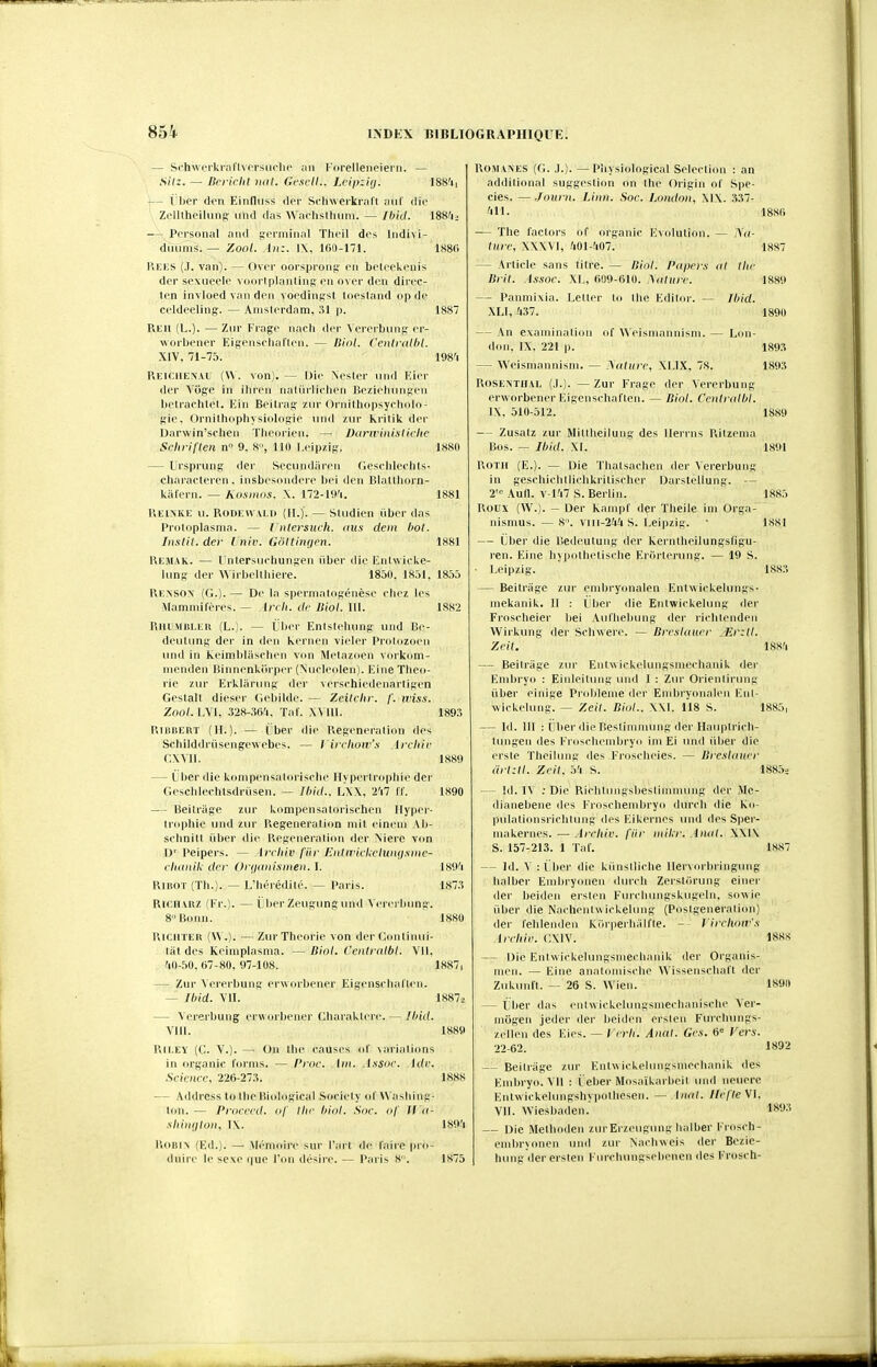 — Schwerkrarivcrsiiclie rorelleneieni. — .S(/:. — Brrirht mil. Gc.scll.. Lcipzi(j. I8S'ii — 1 lier den Einfluss <\cr Scinverkraft iiiil die Zelltheilung: ulid das \\ achsllnim. — IhkI. 188!ii — PiM'sonal and iji'iiiiiiial Tlii'il dt's liidivi- diiiims. — Xool. Au:. 1\, 100-171. 1,S8() Keks (.1. van). — Ovcr oorsprons' en bfti'Ckcnis der sexiieelc V(i<ii'lplanlins l'u M'i- den dii'cc- ten invloed van den vot'dini;^! lucsiand op d(' celdeeling. — Amsterdam. ;il p. 1887 Reh (L.). — Ziir Fiage nach dcr Verci biinp; or- ■worbt'ner Eigenseliaflen. — Biol. Cenlialhl. XIV. 71-75. 198'i RKlCllEX.vi; {\\. von). — Oir Nestcr iind Kii'i' dcr Viige in ilircn naluilicticn RezicliiinKi'n botrachtet. Kin Bcilrap; im Ornithopsydioli)- ffic. Ornilhopliysiolosi' mid i\n kritik dcr Darwin'sf lien Tbcoricn. — Duriviiiistichc Schriflen n 9, 8, 110 Lcipzif,'. 1880 — Urspruns der Sociindiircu Gescblechts- characlercn. insbcsondçrc bci den Blalthorn- kalern. — Kosiiws. X. 172-l(t'i. 1881 P.EINKI3 II. RODEWVLD (H.). — SUidicn iibcr das Priiloplasnia. — l iitersuch. <ius dein bot. InslU. der l niv. GôlthKjcn. 1881 Remak. — Untersuehunsen iiber die linlwlcke- lung der Wirbcltliiere. 1850. 18.)1. 1855 Rexsox (G.). — De la spermalogénèse chez b's Mammifères. — Ircli. dr Jiiol. 111. 1882 l'illl'Mlil.ER (L.;. — Uber Enlsteliiing und Bc- dcutiing der in den kernen vicier Prolozocii und in keimblascbcn von Melazdcn vorkom- incnden BinnenUirper (Nuclccden). Eine Théo- rie zur Erkliirung der vcrschiedenarligcn Gestalt dieser Ciebilde. — Zeilciir. /'. tvixs. Zoo/. LVI, 328-.i6-'i. Taf. XVllI. 189.'i RiiiBEUT (H.). — liber die ReRcncration des Schilddriisengewebes. — rircliow'.s Ircliir CWll. 1889 — Ijber die knmpensalorische 11\ pcrlropliie der Geschlechtsdriisen. — Ihiil.. E\\, 2'i7 II'. 1890 — Beitriige zur kompensatorischen Hyper- trophie und zur Régénération mit cincm \b- schnilt iibcr die Régénération dcr Niere von ]V l'eipers. — Arcliiv fiir HidwicUctwujsiiie- rluuiik dcr t>r(i<tnlsiHeii. I. 189'i RiiîOT (Th.). — L'hérédité. — Paris. 187.'5 RICHARZ (Fr.). — LbcrZeugungund Vererbung. 8 Bonn. 1880 RiCUTER (\V.). —Zur Théorie von der Gontinul- ta( des Keimplasma. —Binl. Ceiilrnlbl. VII, '10-50.07-80. 97-108. 1887, — Zur Vererbung crworbener EigenscliaHen. — Ibid. VU. 1887^ — Vererbung crworbener Gliaraktere. — Ihid. Vin. 1889 RiLEY (C. V.). — On Ihc causes ni' \ariations in organic l'ornis. — froc. iiii. Assac. Adc. Science, 220-27:!. 1888 — Address to Ihc Biological .Society of W aslii ng- lon.— Procccd. of Ihc biol. Soc. of II <i- ■shiiidloii, IX. lS9'i IVoBl\ (Ed.). — Mémoire sur l'art de l'aire pro- duire le sexe que l'on désire. — Paris 8. 1875 ROM\>ES (G. J.). — Piiysiological Sélection : an additional suggestion on thc Origin ol' S|)e- cies. — ,/ourn. Limi. Soc. London, Xl\. 337- 'lll. 188() — The l'actors of organic Evcdution. — i\<i- lurc, XXXVl, 401-407. 1887 — Article sans litre. — Diol. Papcrs ni lUc Bril. Assoc. XL, 009-010. ^(llllrc. 1889 — Panmixia. Lelter to the Editer. — Ihid. XLl, 437. 1890 — An exaininalion i<( \\Cisriiannisin. — Lon- don, IX. 221 p. 1893 — Weismannisni. — .yaliirc, XI.IX. 7S. 1893 ROSEXTUAL (.1.). — Zur Fragc der Vererbung crworbener Eigenschaften. — Biol. Ccntralbl. 1\. 510-512. 1889 — Zusatz zur Miltheilung des llerrns Ritzcma Bos. — Ibid. XI. 1891 noïii (E.). — Die ïhatsachcn der Vererbung in geschichtlichkritischer Darstellung. — 2= Autl. v-Ki7 S. Berlin. 1885 Roux (W.). - Der kampf der Theile ini Orga- nisnius. — 8. viii-244S. Leipzig. • 1881 — Cher die lîedcutung der kerntheilungsfigu- ren. Eine hypothetische Erortcning. — 19 S. ■ Leipzig. 1883 — Beitriige zur emhryonalen Entwickelungs- mekanik. 11 : 1 her die Eniwickelung der Frosclieier liei Aidhelning der riclitendeii Wirkung der Schwerc. — BrcsUiucr .Jir:ll. Xcit. 1884 — Beitrage zur Entwickekingsniechaiiik der Embryo : Einleilung und 1 : Zur Orienliriing iiber einige Problème dcr Embryonalen Eni- wickelung. — Zeit. Biol.. \\1. 118 S. 1885, — Id. m : Uher die Bestimmung der Haupti icli- tiingen des Frosclieinbryo im El und iiher die crsie Tlieiluiig des Froschcies. — BresUtncr drl:ll. Zcil. 5'i S. 188,5.> — !d. IV ; Die Rlchtungslieslimnuing der Me- dianeliene des l'ioschenibryo durch die ko- pulatioiisrichtung des Eikei'iics und des Sper- makerncs. — Arcliiv. fiir oiil.r. Annl. \\1\ S. 157-213. 1 Taf. 1887 — Id. V : i ber die kiinsiliche llervorbringung halber Embryonen durch Zerstiirung eiiier der beidcn ersten Furchungskugcin, sowie liber die Nachcniwickelung (Posigeneration) der felilendeii kor])erh;ilfte. - lirclioiv'x Archic. <;\1V. 188S Die Enlwickeluiigsniechanik der Organis- jucn. — Eine anatomische Wissenschaft dcr Zukunit. — 26 S. Wien. 1890 — Lber das eiitwickehingsmechanischc Ver- mogen jeder der heidcn ersien Fiuchuiigs- zellen des Eies. — Icrii. Anal. Gc.\. 0« Vers. 22-62. 1892 — Beitriige zur Entw ickelungsineclianik des Embryo. VII : i eher Mosaïkarbeil uiiil neucre Entwickelungshypothesen. — Anal. Ilcfle Wl. VII. Wiesbaden. 1893 — Die Melhodeii zurErzciigiing halber l'rosch- enibryonen und zur Nachweis der Bezie- hung der ersleii Furchnngsebenen des Frosch-