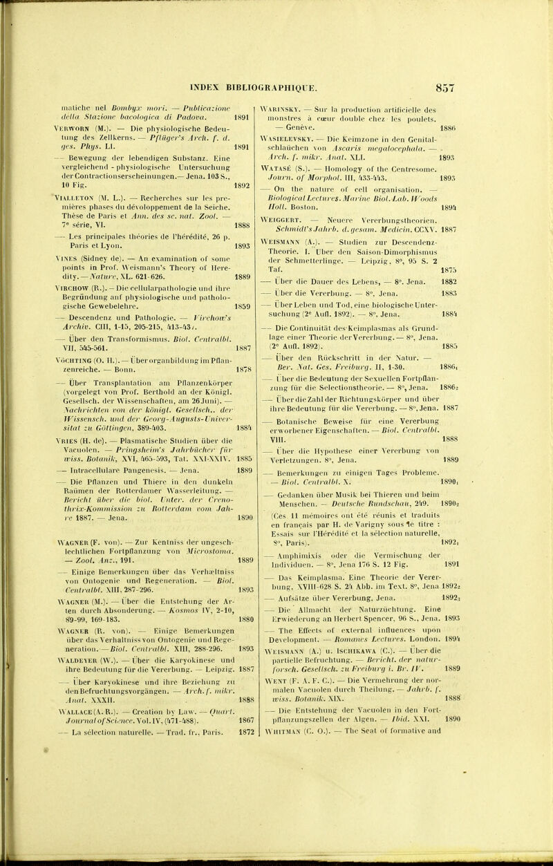 maliohe nel Bombyx mort. — Publicaziom.' (U'tla Slaziom' bacoloijica di Padova. 1891 Vkrworn (M.). — Die physiolosische Bedcii- luug (les Zellkerns.— PfUUjer's Arcli. f. d. (jcs. Pllys. Ll. 1891 — Bevveguns (1er leljeiidisen Siibstanz. Eine vergleicheiKl - physioloffische Untersuchuiig (lei'Conlroctionserscheinungen.— Jena. 103 S., 10 Fis. 1892 VlAi.i.ETON (M. L.). — Recherclies sur les pre- mières phases du développement de la Seiclie. Thèse de Paris et Ann. des .se. nal. Zool. — 7'= série, VI. 1888 — Les principales théories de l'hérédité, 26 p. Paris et Lyon. 1893 ViNES (Sidney de). — An examinalion of some points in Prof. \\ eismanii's Theory ol' Ilere- dily. —AV((!(/r. XL. 621-626. 1889 ViRCHOW (R.). - Dio cellularpalholoRle uiid ilii c Besrûndung ani pliysiologische und pathcdo- gische Gewebelehre. 1859 — Descendenz inid Pathologie. — l'ircliow's Archiv. ClII, 1-15, 205-215, 413-43;. — Uber den Transformismus. Biol. Ccniralbl. VII, 545-561. 1887 VdciiTiNG (0. H.). — Lberorganbildungim Pdan- zenreiche. — Bonn. 1878 — Uber Transplantation am Pllanzenkijrper (vorgelegt von Prof. Berthokl an der Kiinigl. Gesellsch. der Wissenschaften, am 26Juni). — .\acb)-icliten von der kônifji. Gesellsch.. der JVissensch. imd der Georg-Augusts-XJniver- sHat zu Gôliingen. 389-403. 1884 Yries (H. de). — Plasmaliseho Sludien iiber die Varuolen. — Pringsheim's J(ihrbûehcr fiir iriss. Botanik, XVI, 465-593, Tat. XXI XXIY. 1885 — Intraecllulare Pangenesis. — Jena. 1889 — Die Pflanzen und Thiere in den dunkeln Raiimen der Rotterdamer Wasserleilung. — Bericlit iiber die hiol. Inter. der Creno- tlirix-Kominission zu Rotterdam vom Jali- re 1887. — Jena. 1890 Wagner (F. von). — Zur Kentniss (1er ungesch- lechtlichen Fortpflanzung von Microstoino. — '/.col. yLnz., 191. 1889 — Einige Bemerkungen iiber das Verhadtniss von Ontogenie und Régénération. — Biot. Centr(dbl. XIII, 287-296. 1893 Wagner (M.). — iîber die Enlslehung der Ar- ien durch Absonderung. — liosmos IV, 2-lU, 8'9-99, 169-183. 1880 Wagner (R. von). — Einige Bemerkungen iiber das Verhaltnissvon Ontogenie luul Régé- nération.— Biol. Ceniralbl. XIII, 288-296. 1893 Waldeyer (W.). — Lber die Karyokinese und ihre Bedculung fiir die Vererbung. — Leipzig. 1887 — Ijber karyokinese und ihre Beziehung zu (lenBefruclitungsvorgiingen. —Aich.f. mikr. Anal. XXXII. 1888 WALLACE(A. R.). — Création by Law. — Ouart. ,JournalofScience.\ol.lV,{liïl-m). ' 1867 — La sélection naturelle. — Trad. fr., Paris. 1872 Warinsky. — Sur la production artificielle des monstres à cœur double chez les poulets. — Genève. 1886 Wasielevsky. — Die Keimzone in den Genital- schlaûchen von Ascaris megalocepbala. — Arcli. f. mikr. Anal. XLI. 1893 VVatasé (S.). — Ilomology of the Centresome. ■Journ. of Morpbol. III, 433-443. 1893 — On the nature of cell organisation. — BiolofjicalLectures. Marine Biol. lab. tf'oods lloll. Boston. 1894 Weiggert. — Neuere Vererbungstheorien. Scl(midVs.Jahrb. d.yesam. Medicin. CCW. 1887 Weismann (A.). — Sludien zur Descendenz- Theorie. I. Uber den Saison-Dimorphismus der Schmetlerlingc. — Leipzig, 8, 95 S. 2 Taf. 8°. Jena. 1875 1882 1883 1884 1885 18S6, 1886.> — Uber die Dauer des Lebens, — ijber die Vererbung. — 8. Jena. — ïiberLeben und Tod.eine biologischeUnter- sucluing (26 Aufl. 1892). — 8. Jena. — Die Continuiliit des Keimplasmas als Grund- lage einer Tlieorie der Vererbung.— 8, Jena. (2= Aua. 1892). — ijber den Rûckschrilt in der Natur. — Ber. Nat. Ges. Frciburg. II, 1-30. — ( ber die Bedeutung der Sexuellen Fortpflan- zung l'ûr die Selectionstheorie. — 8, Jena. — ï ber die Zabi der Richtungskijrper und iiber ihre Bedeutung lùr die Vererbung. — 8, Jena. 1887 — Botanische Beweise fiir eine Vererbung erworbener Eigenschaflen. — Biol. Centralhl. VIII. 1888 — ï;l)er die Ilypolhese einer Vererbung von Verletzungen. 8, Jena. 1889 — Bemerkungen zu einigen Tages Problème. — Biol. Centralhl. X. 1890, — Gedanken iiber Musik bei Thieren und beiin Menschen. — Dcutsciie Bundscliau, 249. 1890» (Ces. 11 mémoires ont été réunis et traduits en fran(;ais par H. de Varigny sous le titre : Essais sur rHérédité et la sélection naturelle, S, Paris). 1892, — Amphimi.vis oder die Vermischung der lndi\iduen. — S, Jena 176 S. 12 Fig. 1891 — Das Keimplasma. Eine Théorie der Verer- bung. XVIll-628 S. 24 Abb. im Text. 8°, Jena 1892i — Aufsâtze liber Vererbung. Jena. 1892:t — Die Allmacht der Naturziichtung. Eine i:rwiederimg an Herbert Spencer. 96 S., Jena. — The Elïecis of cxlernal influences \ipon Development. — Bomanes Lectures. London. Weismann (A.) u. Ischikawa (C). — i.ber die partielle Befruchtung. — Bericht. der nalur- l'orseli. Gesellsch. zu Freiburg i. Br. IV \N ent (F. A. F. C). — Die Verinehrung der nor- malen Vacuolen durch Theilinig. — ./ahrb. /'. !y(.s'.v. Botanik. XIX. — Die Entstehung der Vacuolen in den Fort- |)llanzi.nigszellen der Algen. — Ibid. XXl. \\ iiiïMAN (C. 0.). — The Seat of formative and 1893 1894 1889 1888 1890