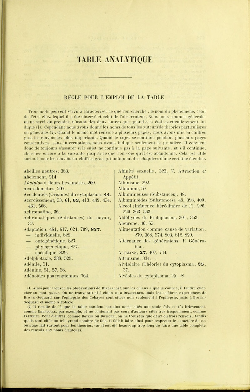 TABLE ANALYTIQUE RÈGLE POUR L'EMPLOI DE LA TARLE Trois mots pouvont servira caractériser ce que Ton cherche : le nom du phénomène, cehii (lo l'être chez lequel il a été oljservé et celui de l'observateor. Nous nous sommes générale- ment servi du premier, n'usant des deux autres que quand cela était particulièrement in- diqué (1). Cejiendant nous avons donné les noms de tous les auteurs de théories particulières ou générales {-2). Quand le même mot renvoie à plusieurs pages, nous avons mis en chiffres gras les renvois les plus importants. Quand le sujet se continue pendant plusieurs pages consécutives, sans interruptions, nous avons indiqu(' seulement la première. Il convient donc de toujours s'assurer si le sujet ne continue pas à la page suivante, et s'il continue, cliercher encore à la suivante jusqu'à ce que l'on voie qu'il est abandonné. Cela est utile surtout pour les renvois en chiffres gras qui indiquent des chapitres d'une certaine étendue. Abeilles neutres, 383. Aboiement, 214. Abulylon à fleurs hexamères, 200. Acarodomaties, 207. Accidentels (Organes) du cytoplasma, 44. Accroissement, 53. 61, 63, 413, 442, 454, 461, 508. Achromatine, 36. Achromatiques (Substances) du noyau, 37. Adaptation, 461, 617, 024, 709, 827. — individuelle, 829. — ontogénétique, 827. — pliylogénétifjue, 827. — spécifique, 829. Adelphotaxie, 338, 529. Adénile, 51. Adénine, 51, 57, 58. Adénoïdes pharyngiennes, 764. Affinité sexuelle, 323. V. Attraction et Appétit. Albinisme, 292. Albumine, 57. Albumineuses (Substances), 48. Albuminoïdes (Substances), 48, 398, 400. Alcool (Influence héréditaire de T), 226, 229, 363. 503. Aldéhydes du Protoplasma, 301, 353. Aleurone, 46, 55. Alimentation comme Cause de variation , 279, 368, 574, 803, 812. 820. Alternance des générations. V. Généra- tion. Altmann, 27, 407, 744. Altruisme, 334. Alvéolaire (Théorie) du cytoplasma. 25. 37. Alvéoles du cytoplasma. 25, 28. (1) Ainsi pour trouver les observations de Dingfelder sur les chiens à queue coupée, il faudra clier- clier au mot queue. On ne trouverait ni à chien ni à Dingfelder. Mais les célèbres expériences de Brown-Sequard sur l'épilepsie des Cobayes sont citées non seulement à l'épilepsie, mais à Brown- Sequard et même à Cobaye. (-2) Il résulte de là (lue la lal)lo coiUicnt certains noms cités une seule fois et très brièvement, comme Empkdocle, par exemple, et ne contenant pas ceux d'auteurs cités irés fréquemment, comme Flemaung. Pour d'autres, comme Boveri ou Butsculi, on ne trouvera que deux ou trois renvois, tandis qu'ils sont cités un très grand nombre de fois. Il fallait faire ainsi pour respecter le caractère de cet ouvrage fait surtout pour les théories, car il eût été beaucoup trop long de faire une table complète des renvois aux noms d'auteurs.