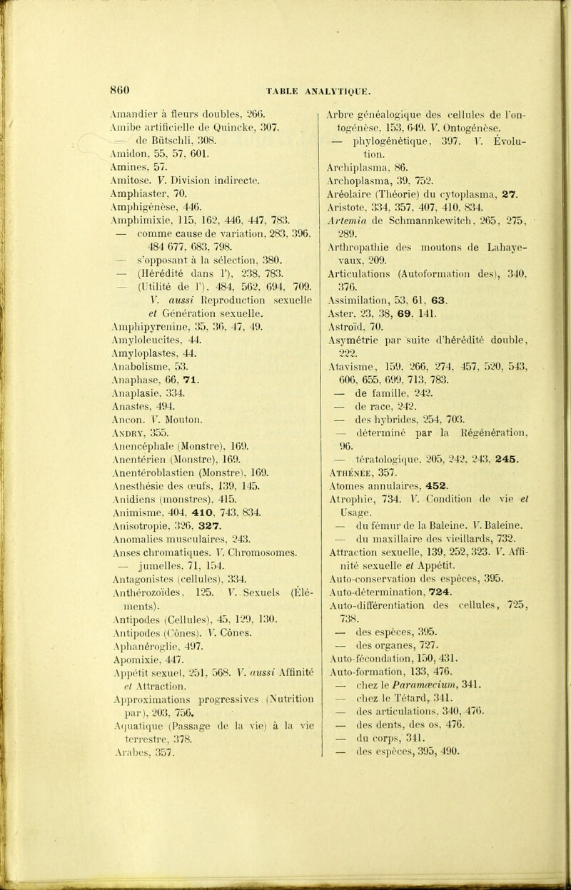 Amandier à fleurs doubles, 266. Amibe artificielle de Quincke, 307. — de Butschli, 308. Amidon, 55, 57, 601. Aminés, 57. Amitose. V. Division indirecte. Amphiaster, 70. .\mphigénèse, 446. Amphimixie, 115, 162, 446, 447, 783. — comme cause de variation, 283, 396, 484 677, 683, 798. — s'opposant à la sélection, 380. — (Hérédité dans 1'), 238, 783. — (Utilité de F), 484, 562, 694, 709. V. aussi Reproduction sexuelle et Génération sexuelle. Amphipyrenine, 35, 36, 47, 49. Amyloleucites, 44. Amyloplastes, 44. Anabolisme, 53. Anaphase, 66, 71. Anaplasie, 334. Anastes, 494. Ancon. V. Mouton. Andry, 355. Anencéphale (Monstre), 169. Anentérien (Monstre), 169. Anentéroblastien (Monstre), 169. Anesthésie des œufs, 139, 145. Anidiens (monstres). 415. Animisme, 404, 4 1 0, 743, 834. Anisotropie, 326, 327. Anomalies musculaires, 243. Anses chromatiques. V. Chromosomes. — jumelles, 71, 154. Antagonistes (cellules), 334. Anthérozoïdes, 125. V. Sexuels (Élé- ments). Antipodes (Cellules), 45, 129, 130. Antipodes (Cônes). V. Cônes. Aphanéroglie, 497. Apomixie, 447. Appétit sexuel, 251, 568. V. aussi .\ffinité el Attraction. Approximations progressives (Nutrition par), 203, 756. Acjuatique (Passage de la vie) à la vie terrestre, 378. Arabes, 357. Arbre généalogique des cellules de l'on- togénèse, 153, 649. F. Ontogénèse. — phylogénétique, 397. Y. Évolu- tion. Archiplasma, 86. Archoplasma, 39, 752. Aréolaire (Théorie) du cytoplasma, 27. Aristote, .334, 357. 407, 410, 834. Artemia de Schmannkewitch, 265, 275, 289. Arthropathie des moutons de Lahaye- vaux, 209. Articulations (Autoformation des), 340, 376. .Assimilation, 53, 61, 63. Aster, 23, .38, 69. 141. Astroïd, 70. Asymétrie par suite d'hérédité double, 222. Atavisme, 159, 266, 274, 457, 520, 543, 606, 655, 699, 713, 783. — de famille. 242. — de race, 242. — des hybrides, 254, 703. — déterminé par la Régénération, 96. — tératologique, 205, 242, 243, 245. Athénée, 357. Atomes annulaires, 452. Atrophie, 734. V. Condition de vie et Usage. — du fémur de la Baleine. V. Baleine. — du maxillaire des vieillards, 732. Attraction sexuelle, 139, 252, 323. V. Affi- nité sexuelle et Appétit. Auto-conservation des espèces, 395. Auto-détermination, 724. Auto-différentiation des cellules, 725, 738. — des espèces, 395. — (les organes, 727. Auto-fécondation, 150, 431. .\uto-formation, 133, 476. — cliez le Paramœcium, 341. — chez le Têtard, 341. — des articulations, 340, 476. — des dents, des os, 476. — du corps, 341. — des espèces, 395, 490.