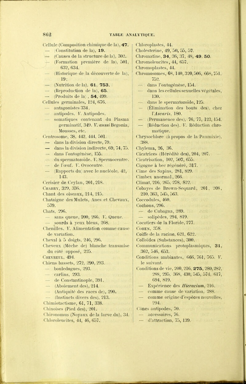 Cellule (Composition chimique de la), 47. — (Constitution de la), 19. — (Causes de la structure de la), 302. — (Formation première de la), 501, 632, 634. — (Historique de la découverte de la), 19; — (Nutrition de la), 61, 753. — (Reproduction de la), 65. — (Produits de la) , 54, 499. Cellules germinales, 124, 676. — antagonistes 334. — antipodes. V. Antipodes. — somatiques contenant du Plasma germinatif, 349. V. aussi Bégonia, Mousses, etc. Centrosome, 38, 442, 444, 501. — dans la division directe, 79. — dans la division indirecte, 69, 74, 75. — dans l'ontogénèse, 155. — du spermatozoïde. V. Spermocentre. — de l'œuf. V. Ovocentre. — (Rapports du) avec le nucléole, 42, 143. Cerisier de Ceylan, 201, 218. Chabry, 329, 336. Chant des oiseaux, 214, 215. Châtaigne des Mulets, Anes et Chevaux, 579. Chats, 296. — sans queue, 200, 206. V. Queue. — sourds à yeux bleus, 268. Chenilles. V. Alimentation comme cause de variation. Cheval à 5 doigts, 246, 296. Cheveux (Mèche de) blanche transmise du côté opposé, 225. ClIEVREUL, 494. Chiens bassets, 272, 290, 293. — bouledogues, 293. — carlins, 293. — de Constantinople, 391. — (Aboiement des), 214. — (Antiquité des races de), 290. — (Instincts divers des), 213. Chimiotactisme, 61, 71, 338. Chinoises (Pied des), 201. Chironomus (Noyaux delà larve du), 34. Chloroleucites, 44, 46, 657. Chloroplastes, 44. Cholesterine, 49, 50, 55, 57. Chromatine, 34, 30, 37, 48, 49, 50. Chromoleucites, 44, 657. Chromoplastes, 44. Chromosomes, 68, 140, 320,506, 668,751. 752. — dans l'ontogénèse, 154. — dans les cellules sexuelles végétales, 130. — dans le spermatozoïde, 125. — (Elimination des bouts des), chez VAscaris, 180. — (Permanence des), 76, 77, 123, 154. — (Réduction des). V. Réduction chro- matique. Chrysocldore (à propos de la Panmixie), 388. Chylema, 26, 36. Cicatrices (Hérédité des), 204, 207. Cicatrisation, 102, 507, 655. Cigogne à bec régénéré, 317. Cime des Sapins, 281, 829. Cïmbex anormal, 266. Climat, 216, 265, 278, 822. Cobayes de Brown-Sequard, 201, 208, 210, .363, 545, 563. Coccodules, 460. Cochons, 296. — de Cubagna, 289. — solipèdes, 294, 819. Cocotiers de la Floride, 277. Cohen, 358. Coiffe de la racine, 621, 622. Colloïdes (Substances), 300. Communications protoplasmiques, 31, 362, 546, 653. Conditions ambiantes, 666,761,765. V. le suivant. Conditions de vie, 200,216, 275, 280,282, 288, 295, 368, 430, 545, .574, 617, 694, 819. — Expérience des Hieracium, 216. — comme cause do variation, 288. — comme origine d'espèces nouvelles, 294. Cônes antipodes, 70. — accessoires, 76. — d'attraction, 75, 139.