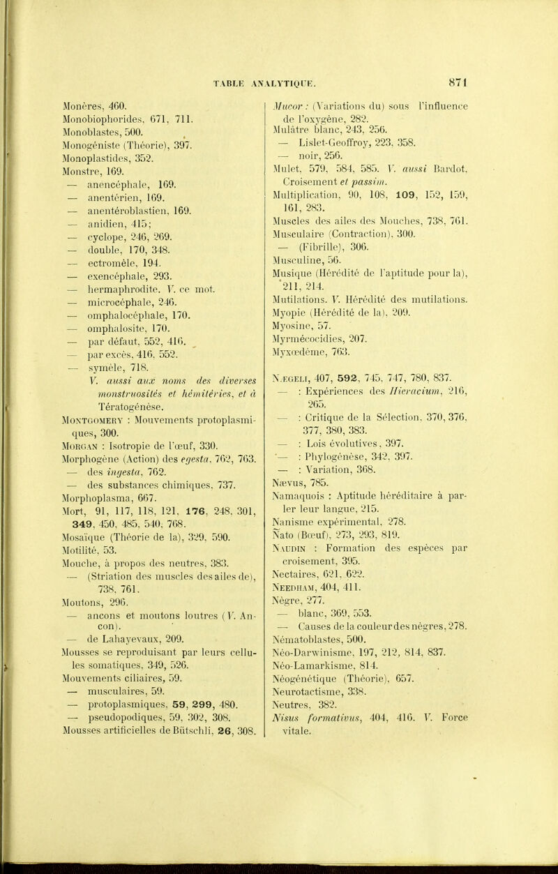 Monères, 460. Monobiophorides, 671, 711. Monoblastes, 500. Monogéniste (Théorie), 397. Monoplastides, 352. Monstre, 169. — anencéphale, 169. — anentérien, 169. — anentéroblastien, 169. — anidien, 415; — cyclope, 246, 269. — double, 170, 348. — ectromèle, 194. — exencéphale, 293. — liermaphrodite. V. ce mot. — microcéphale, 246. — omphalocéphale, 170. — omphalosite, 170. — par défaut, 552, 416. — par excès, 416, 552. — symèle, 718. V. aussi aux noms des diverses monstruosités et hémitérios^ et à Tératogénèse. MoxTGOMERY : Mouvements protoplasmi- ques, 300. Morgan : Isotropie de l'œuf, 330. Morphogène (Action) des egesta. 762, 763. — des ingesta, 762. — des substances chimiques, 737. Morplioplasma, 667. Mort, 91, 117, 118, 121, 176, 248, 301, 349, 450, 485. 540, 768. Mosaïque (Théorie de la), 329, 590. Motilité, 53. Mouche, à propos des neutres, 383. — (Striation des muscles des ailes de), 738. 761. Moutons, 296. — ancons et moutons loutres ( Y. An- con). — de Lahayevaux, 209. Mousses se reproduisant par leurs cellu- les somatiques, 349, 526. Mouvements ciliaires, 59. — musculaires, 59. — protoplasmiques, 59, 299, 480. — pseudopodiques, 59, .302, 308. Mousses artificielles deBûtschli, 26, 308. Mucor : (Varintions du) sous l'influence de l'oxygène, 282. Mulâtre blanc, 243, 256. — Lislet-Geoffroy, 223, 358. — noir, 256. Mulet, 579, .584, 585. V. aussi Bardot, Croisement et passiui. Multiplication, 90, 108, 109, 152, 159, 161, 283. Muscles des ailes des Mouches, 738, 761. Musculaire (Contraction). 300. — (Fibrille), 306. Musculine, 56. Musique (Hérédité de l'aptitude pour la), *211, 214. Mutilations. V. Hérédité des mutilations. Myopie (Hérédité de la), 209. Myosinc, 57. Myrmécocidies, 207. Myxœdème, 763. N.i-GEiJ, 407 , 592 , 745, 747, 780, 837. — : Expériences des IHeracium, 216, 265. — : Critique de la Sélection, 370, 376, 377, 380, 383. — : Lois évolutives, 397. — : Pliylogénèse, 342, 397. — : Variation, 368. Nœvus, 785. Namaquois : Aptitude héréditaire à par- ler leur langue, 215. Nanisme expérimental, 278. Nato (Bœuf), 273, 293, 819. Naudin : Formation des espèces par croisement, 395. Nectaires, 621, 622. Needham, 404, 411. Nègre, 277. — blanc, 369, 553. — Causes de la couleurdes nègres, 278. Nématoblastes, 500. Néo-Darwinisme, 197, 212, 814, 837. Néo-Lamarkisme, 814. Néogénétique (Théorie), 657. Neurotactisme, 338. Neutres, 382. A'isus formativus, 404, 416. V. Force vitale.