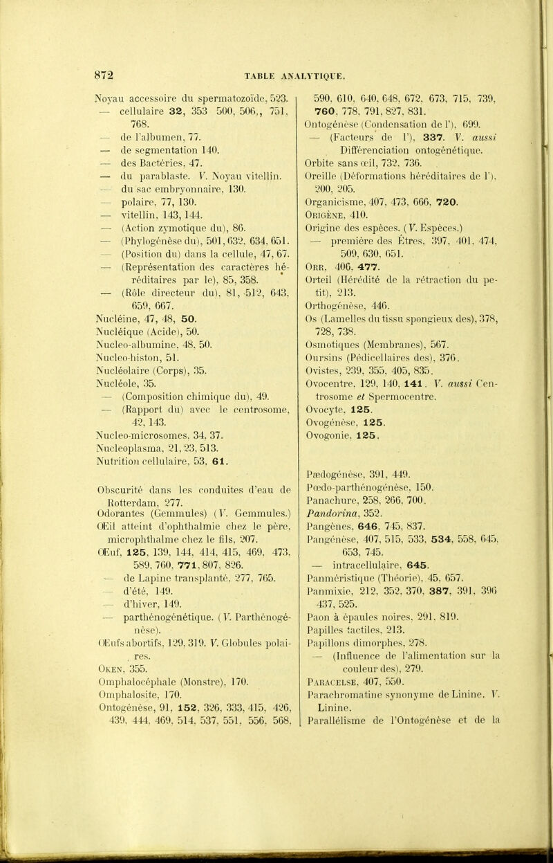 Noyau accessoire du spermatozoïde, 523. — cellulaire 32, 353 500, 500,, 751. 768. — de l'albumen, 77. — de segmentation 140. — des Bactéries, 47. — du parablaste. V. Noyau vitellin. — du sac embryonnaire, 130. — polaire, 77, 130. — vitellin. 143, 144. — (Action zymotique du), 80. — (Phylogénèse du), 501,632, 634, 651. — (Position du) dans la cellule, 47, 67. — ( Représentation des caractères hé- réditaires par le), 85, 358. — (Rôle directeur du), 81,-512, 643, 659, 667. Nucléine, 47, 48, 50. Nucléique (Acide), 50. Nucleo-albumine, 48, 50. Nucleo-histon, 51. Nucléolaire (Corps), 35. Nucléole, 35. — (Composition chimique du), 49. — (Rapport du) avec le centrosome, 42, 143. Nucleo-microsomes, 34. 37. Nucleoplasma, 21,23,513. Nutrition cellulaire, 53, 61. Obscurité dans les conduites d'eau de Rotterdam, 277. Odorantes (Gemmules) ( Y. Gemmules.) OEil atteint d'ophthalmie cliez le père, microphthalme chez le fils, 207. OEuf. 125, 139, 144, 414, 415, 469, 473. 589, 760, 771,807, 826. — de Lapine transplanté. 277, 7G5. — d'été, 149. — d'hiver, 149. — parthénogénétique. (V. Parthénogé- nèsp). OEufsabortifs, 129,319. F. Globules polai- res. Oken, 355. Omphalocéphale (Monstre), 170. Omphalosite, 170. Ontogénése, 91, 152, 326, .333,415, 426, 439, 444, 469, 514, 537, 551, 556. 568, 590, 610, 640, 648, 672, 673, 715. 739, 760, 778. 791,827, 831. Ontogénése (Condensation de 1'), 699. — (Facteurs de 1'), 337. V. aussi Différenciation ontogénétique. Orbite san.s œil, 732. 736. Oreille (Déformations héréditaires de V). 200, 205. Organicisme. 407. 473. 666, 720. Origène, 410. Origine des espèces. ( V. Espèces.) — première des Êtres, 397, 401. 474, 509, 630, 651. Orr, 406, 477. Orteil (Hérédité de la rétraction du pe- tit), 213. Orthogénèse, 446. Os (Lamelles du tissu spongieux des), 378, 728, 738. Osmotiques (Membranes), 567. Oursins (Pédicellaires des), 376. Ovistes, 239, 355, 405, 835. Ovocentre. 129, 140, 141. V. aicssi Cen- trosome et Spermocentre. Ovocyte, 125. Ovogénése, 125. Ovogonie. 125. Pœdogénése, 391, 449. Pœdo-parthénogénése, 150. Panachurc. 258, 266, 700. Pandorina, 352. Pangènes, 646. 745. 837. Pangénèse, 407, 515, 533, 534, 558, 045, 653, 745. — intracellulaire, 645. Panméristique (Théorie), 45, 657. Panmixie, 212, 352. 370, 387, 391, 391) 437, 525. Paon à épaules noires, 291. 819. Papilles tactiles, 213. Papillons dimorphes, 278. — (Influence de l'alimentation sur la couleur des), 279. Paracelse, 407, 550. Parachromatine synonyme deLinine. V. Linine. Parallélisme de TOntogénése et de la