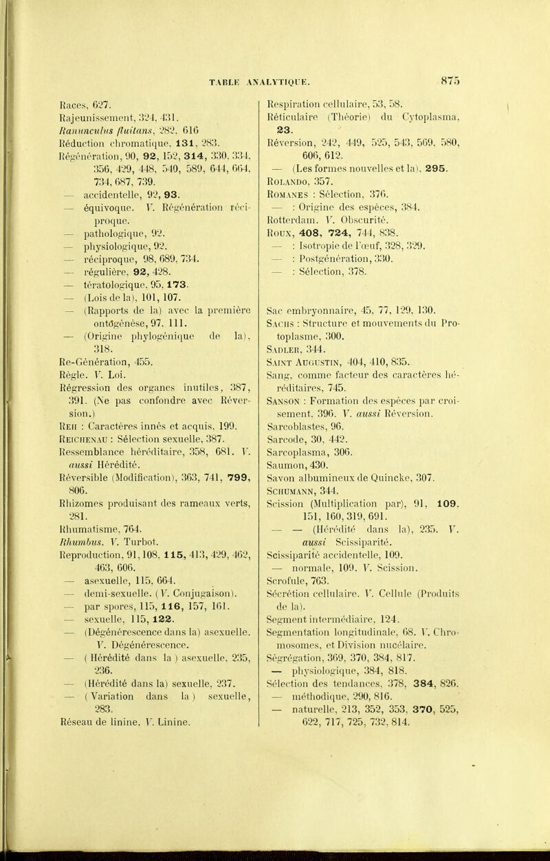 87^ Races, 6v*7. Rajeunissement, 3'J4, 431. Ranuncubts fluitans, ÂS'J. 61G Réduction clu'omatique, 131, -'S:]. Réfiénrration, 90, 92, 15-.>, 314, 330, 334. 356, 429, 448, 540, 589, 644, G()4, 734, 687, 739. — accidentelle, 92, 93. — équivoque. V. Régénération réci- proque. — pathologique, 92. — physiologique, 92. — réciproque, 98, 689, 734. — régulière, 92, 428. — tératologique, 95, 173. — (Lois de la), 101, 107. — (Rapports de la) avec la première ontdgénèse, 97, 111. — (Origine pliylogénique de la), 318. Re-Génération, 455. Règle. V. Loi. Régression des organes inutiles, 387, 391. (Ne pas confondre avec Réver- sion,) Reh : Caractères innés et acquis, 199. Reiciienau : Sélection sexuelle, 387. Ressemblance héréditaire, 358, 681. V. aussi Hérédité. Réversible (Modification), 363, 741, 799, 806. Rhizomes produisant des rameaux verts, 281. Rhumatisme, 764. Rhumbus. V. Turbot. Reproduction, 91,108. 115, 413, 429, 462, 463, 606. — asexuelle, 115, 664. — demi-sexuelle. {V. Conjugaison). — par spores, 115, 116, 157, 161. — sexuelle, 115, 122. — (Dégénérescence dans la) asexuelle. V. Dégénérescence. — ( Hérédité dans la ) asexuelle, 235, 236. — (Hérédité dans la) sexuelle, 237. — (Variation dans la) sexuelle, 283. Réseau de linine. Y. Linine. Respiration cellulaire, 53, 58. Réticulaire (Tliéorie) du Cytoplasma, 23. Réversion, 242, 449, 525, 543, 569, 580, 606, 612. — (Les formes nouvelles et la ). 295. ROLANDO, 357. Romanes : Sélection, 376. — : Origine des espèces, 384. Rotterdam. V. Obscurité. Roux, 408, 724, 744, 838. — : Isotropie de l'œuf, 328, .329. — : Postgénération, 330. — : Sélection, .378. Sac embryonnaire, 45, 77, 129, 1.30. Sachs : Structure et mouvements du Pro- toplasme, 300. Sadler, .344. Saint Augustin, 404, 410, 8.35. Sang, comme facteur des caractères hé- réditaires, 745. Sanson : Formation des espèces par croi- sement, 39G. V. aussi Réversion. Sarcoblastes, 96. Sarcode, 30, 442. Sarcoplasma, 306. Saumon, 430. Savon albuniineux de Quincke, .307. ScriUMANN, 344. Scission (Multiplication par), 91, 109. 151, 160,319,691. — — (Hérédité dans la), 235. V. aussi Scissiparité. Scissiparité accidentelle, 109. — normale, 109. V. Scission. Scrofule, 763. Sécrétion cellulaire. V. Cellule (Produits de la). Segment intei'médiaire, 124. Segmentation longitudinale, 68. Y. Chro- mosomes, et Division nucélaire. Ségrégation, 369, 370, 384, 817. — physiologique, 384, 818. Sélection des tendances, 378, 384, 826. — méthodique, 290, 816. — naturelle, 213, 352, 353. 370, 525, 622, 717, 725, 7.32, 814.