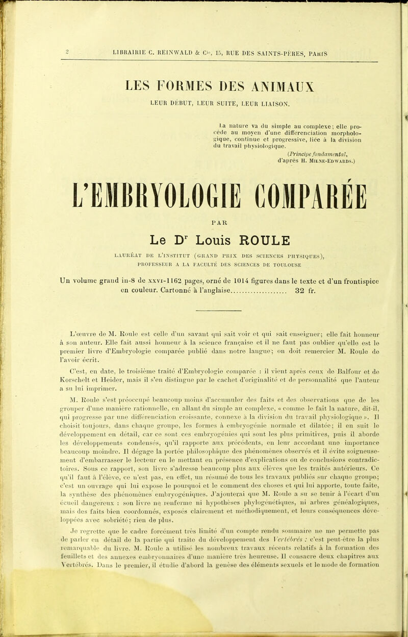 LES FORMES DES ANIMAUX LEUR DÉBUT, LEUR SUITE, LEUR LIAISON. La iialure va du simple au complexe; elle pro- cède au moyen d'une différenciation morpliolo- Sique, continue et progressive, liée à la division du travail piiysiologique. (Principe fondamental, d'après H. MrLNiî-EDWARDS.) L'EMBRYOLOGIE COMPARÉE PAR Le Louis ROULE LAUnÉAT DE l'institut (CillAXU TIIIX DBS SCIENCES PHYSIQUES), PROKEgStCUR A LA FACULTÉ DES SCIENCES DE TOULOUSE Un volume grand iii-8 de xxvi-1162 pages, orné de 1014 figures dans le texte et d'un frontispice en couleur. Cartonné à l'anglaise 32 fr. L'œuvre de M. Konlo est celle d'un savant qui sait voir et qui sait enseigner; elle fait honneur à sou auteur. Elle fait aussi honneur à la science française et il ne faut pas oublier qu'elle est le premier livre d'Embryologie comparée jinblié dans notre lang'ue; on doit remercier M. Roule de l'avoir écrit. C'est, en date, le troisième traité d'Embiyologie comparée : il vient après ceux de Ralfour et de Korsclielt et Heider, mais il s'en distingue par le cachet d'originalité et de jioi'SDnnalité que l'auteur a su lui imprimer. M. Roule s'est préoccupé beaucoup moins d'accumuler des faits et des observations que de les grouper d'une manière rationnelle, en allant du simple au complexe, « comme le fait la nature, dit-il, qui progresse jiar une différenciation croissante, connexe à la division du travail physiologique». Il choisit toujours, dans chaque groupe, les formes à embryogénie normale et dilatée; il en suit le développement en détail, car ce sont ces embryogénies qui sont les plus ]iriuiitives, jjuis il aborde les développements condensés, qu'il rapporte aux précédents, en leur accordant une importance lieaucoup moindre. Il dégage la portée philosophique des pliénomènes observés et il évite soigneuse- ment d'embarrasser le lecteur en le mettant en présence d'explications ou de conclusions contradic- toires. Sous ce rapport, son livre s'adresse beaucoup plus aux élèves que les traités antérieurs. Ce qu'il faut â l'élève, ce n'est pas, en effet, tui résumé de tous les travaux publiés sur chaque groupe-; c'est lui ouvrage (jui lui expose le pourquoi et le comment des choses et qui lui apporte, toute faite, la synthèse des pliénomènes eiubryogéniques. J'ajouterai que M. Roule a su se tenir à l'écart d'un écueil dangereux : son livre ne renferme ni hypothèses phylogénétiques, ni arlires généalogi(pies, mais des faits bien coordonnés, exposés clairement et méthodiquement, et leurs conséquences déve- loppées avec sobriété; rien de plus. Je regrette que le cadre forcément très limité d'un C()nq)te rendu sommaire ne me j)erinotte pas de parler eu détail de la partie qui traite du développeuient des Verlcbrés : c'est peut-être la plus renKir(]uab!p du livre. M. Roule a utilisé les nombreux travaux récents relatifs à la formation des feuillets et des annexes embryonnaires d'une manière très heureuse. 11 consacre deux chapitres aux Vertébrés. Dans le premier, il étudie d'abord la genèse des éléments sexuels et le mode de formation