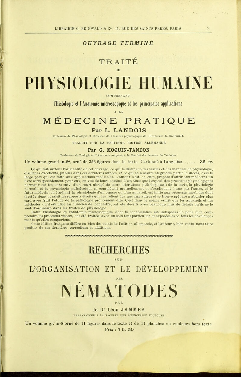 OUVRAGE TERMINÉ TRAITÉ DE PHYSIOLOGIE HUMAINE COMPRENANT l'Histologie et l'Anatoinie microscopique et les principales applications A LA MÉDECINE PRATIQUE Par L. LANDOIS Professeur de Physiologie et Directeur de l'Iustitut physiologique de l'tTniversité de Greifswald. TRADUIT SUR LA SEPTIEME ÉDITION ALLEMANDE Par G. MOQUIN-TANDON Professeur de Zoologie et d'Anatomie comparée à la Fiiculté des Sciences de Toulouse. Un volume grand in-8°, orné de 356 figures dans le texte. Cartonné à l'anglaise 32 fr. Ce qui fait surtout l'originalité de cet ouvrage, ce qui le distingue des traités et des manuels de physiologie, d'ailleurs excellents, publiés dans ces dernières années, et ce qui en a assuré en grande partie le succès, c'est la large part qui est faite aux applications niédicales. L'auteur s'est, en effet, proposé d'offrir aux médecins un livre écrit spécialement pour eux, en vue de leurs besoins. C'est ainsi que l'exposé des processus physiologiques normaux est toujours suivi d'un court abrégé de leurs altérations pathologiques ; de la sorte, la physiologie normale et la physiologie pathologique se complètent mutuellement et s'expliquent l'une par l'autre, et le futur médecin, en étudiant la physiologie d'un organe ou d'un appareil, est initié aux processus morbides dont il est le siège ; il saisit les rapports étroits qui les relient les uns aux autres et se trouve préparé à aborder plus tard avec fruit l'étude de la pathologie proprement dite. C'est dans le même esprit que les appareils et les méthodes, qu'il est utile au clinicien de connaître, ont été décrits avec beaucoup plus de détails qu'ils no le sont d'ordinaire dans les traités de physiologie. Enfin, l'histologie et l'anatomie microscopique, dont la connaissance est indispensable pour bien com- prendre les processus vitaux, ont été traitées avec un soin tout particulier et exposées avec tous les développe- ments qu'elles comportent. Cette édition française diffère en bien des points de l'édition allemande, et l'auteur a bien voulu nous faire profiter de ses dernières corrections et additions. RECHERCHES SUR L'ORGANISATION ET LE DÉVELOPPEMENT NÉMATODES PAR le D' Léon JAMMES PRÉPARATKUR A LA FACULTÉ DES SCIENCES''DE TOULOUSE Un volume gr.' in-8 orné de 11 figures dans le texte et de 11 planches en couleurs hors texte