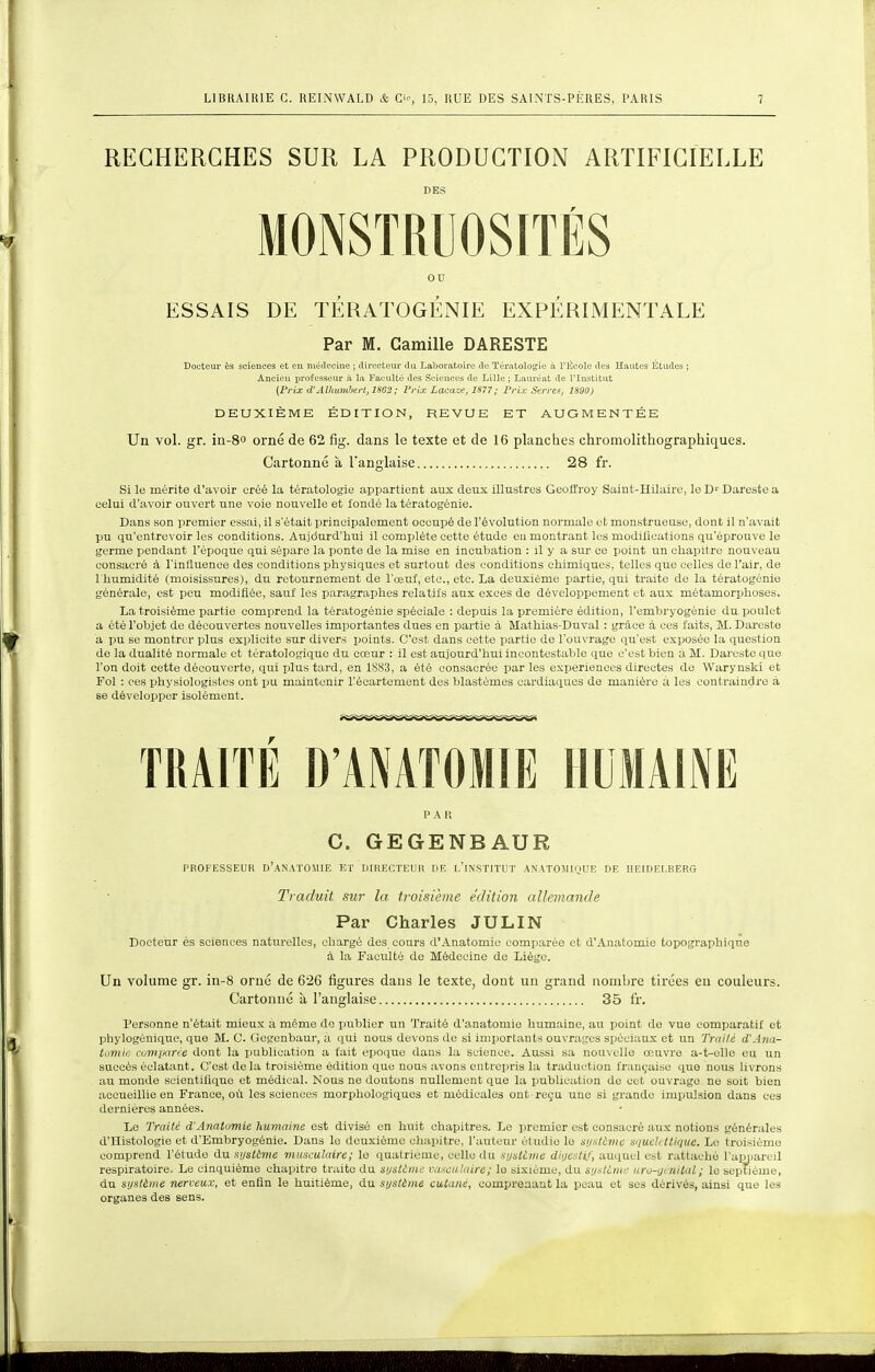 RECHERCHES SUR LA PRODUCTION ARTIFICIELLE DES MONSTRUOSITÉS ou ESSAIS DE TÉRATOGÉNIE EXPÉRIMENTALE Par M. Camille DARESTE Docteur ès sciences et eu médecine ; directeur du Laboratoire de Tératologie à riîeole des Hautes Études ; Ancien professeur il la Faculté des Sciences de Lille ; Lauréat de l'Institut {Prix d'Alhumberl, 1S63 ; l'rix Lacaze, 1877; Frix Serres, 1890) DEUXIÈME ÉDITION, REVUE ET AUGMENTÉE Un vol. gr. in-80 orné de 62 fig. dans le texte et de 16 planches chromolrthographiques. Cartonné à l'anglaise 28 fr. Si le mérite d'avoir créé la tératologie appartient aux deux illustres Geoffroy Saint-Hilaire, le D' Dareste a celui d'avoir ouvert une voie nouvelle et fondé la tératogénie. Dans son premier essai, il s'était principalement occupé de l'évolution normale et monstrueuse, dont il n'avait pu qu'entrevoir les conditions. Aujdurd'hui il complète cette étude en montrant lus modillcations qu'éprouve le germe pendant l'époque qui sépare la ponte de la mise en incubation : il y a sur ce point un chapitre nouveau consacré à l'influence des conditions physiques et surtout des conditions chimiques, telles que celles de l'air, de l'humidité (moisissures), du retournement do l'œuf, etc., etc. La deuxième partie, qui traite de la tératogénie générale, est peu modifiée, sauf les paragraphes relatifs aux excès de développement et aux métamorphoses. La troisième partie comprend la tératogénie spéciale : depuis la première édition, l'embryogénie du poulet a été l'objet de découvertes nouvelles importantes dues en partie à Mathias-Duval : grâce à ces faits, M. Dareste a pu se montrer plus explicite sur divers points. C'est dans cette partie de l'ouvrage qu'est exposée la question de la dualité normale et tératologiquo du cœur : il est aujourd'hui incontestable que c'est bien a M. Dareste que l'on doit cette découverte, qui plus tard, en 1883, a été consacrée par les expériences directes de Warynski et Fol : ces physiologistes ont pu maintenir l'écartement des blastèmes cardiaques de manière à les contraindre à se développer isolément. TRAITÉ D'ANATOMIE HUMAINE P A I! C. GEGENBAUR PROFESSEUR d'aNATOMIE I!T DIRECTEUR DE l'iNSTITUT ANATOMIQUE DE MEIDEI.BERG Traduit, sur la troisième édition allemande Par Charles JULIN Docteur és sciences naturelles, chargé des cours d'Anatomie comparée et d'Anatomie topographique à la Faculté do Médecine de Liège. Un volume gr. in-8 orné de 626 figures dans le texte, dont un graud nombre tirées eu couleurs. Cartonné à l'anglaise 35 fr. Personne n'était mieux à mémo do publier un Traité d'anatomio humaine, au point do vue comparatif et phylogénique, que M. C. Gcgenbaur, a qui nous devons de si importants ouvraycs spéciaux et un Tniilé d'Ana- tomie cumiiane dont la publication a fait époque dans la science. Aussi sa nouvelle œuvre a-t-elle eu un succès éclatant. C'est de la troisième édition que nous avons entrepris la traduction fran(,'aise quo nous livrons au monde scientilique et médical. Nous ne doutons nullement que la ijublication de cet ouvrage ne soit bien accueillie en France, où les sciences morphologiques et médicales ont reçu une si grande impulsion dans ces dernières années. Le Traité d'Anatomie humaine est divisé en huit chapitres. Le premier est consacré aux notions générales d'Histologie et d'Embryogénie. Dans le deuxième chapitre, l'aiileur él iidie le sijxtivtc squchitique. Le troisième comprend l'étude dusi/sième musculaire; le quatrième, celle du xijMitie rf/i/ts/i.', auquel est rattaché l'apiiareil respiratoire. Le cinquième chapitre traite du siistime vasciilaire; le sixième, du sijstùme uru-yinilal ; le septième, du si/stàme nerveux, et enfin le huitième, du systime cutané, comprenant la peau et ses dérivés, ainsi que les organes des sens.