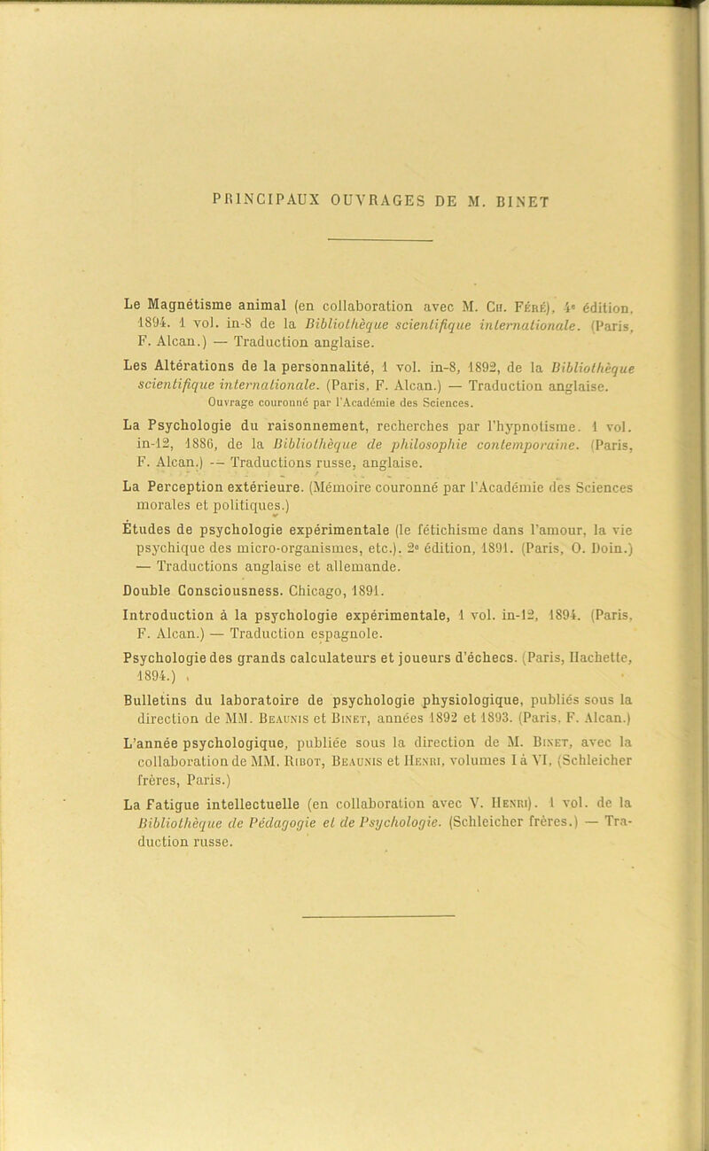 PRINCIPAUX OUVRAGES DE M. BINET Le Magnétisme animal (en collaboration avec M. Ch. Féré), 4' édition. 1894. 1 vol. in-8 de la Bibliothèque scientifique internationale. (Paris, F. Alcan.) — Traduction anglaise. Les Altérations de la personnalité, 1 vol. in-8, 1892, de la Bibliothèque scientifique internationale. (Paris, F. Alcan.) — Traduction anglaise. Ouvrage couronné par l’Académie des Sciences. La Psychologie du raisonnement, recherches par l'hypnotisme. 1 vol. in-12, 1886, de la Bibliothèque de philosophie contemporaine. (Paris, F. Alcan.) -- Traductions russe, anglaise. La Perception extérieure. (Mémoire couronné par l’Académie des Sciences morales et politiques.) Etudes de psychologie expérimentale (le fétichisme dans l’amour, la vie psychique des micro-organismes, etc.). 2° édition, 1891. (Paris, O. Doin.) — Traductions anglaise et allemande. Double Consciousness. Chicago, 1891. Introduction à la psychologie expérimentale, 1 vol. in-12, 1894. (Paris. F. Alcan.) — Traduction espagnole. Psychologie des grands calculateurs et joueurs d’échecs. (Paris, Hachette, 1894.) , Bulletins du laboratoire de psychologie physiologique, publiés sous la direction de MM. Beaunis et Binet, années 1892 et 1893. (Paris, F. Alcan.) L’année psychologique, publiée sous la direction de M. Bi.net, avec la collaboration de MM. Ribot, Beaunis et Henri, volumes là VI, (Schleicher frères, Paris.) La Fatigue intellectuelle (en collaboration avec V. Henri). I vol. de la Bibliothèque de Pédagogie et de Psychologie. (Schleicher frères.) — Tra- duction russe.