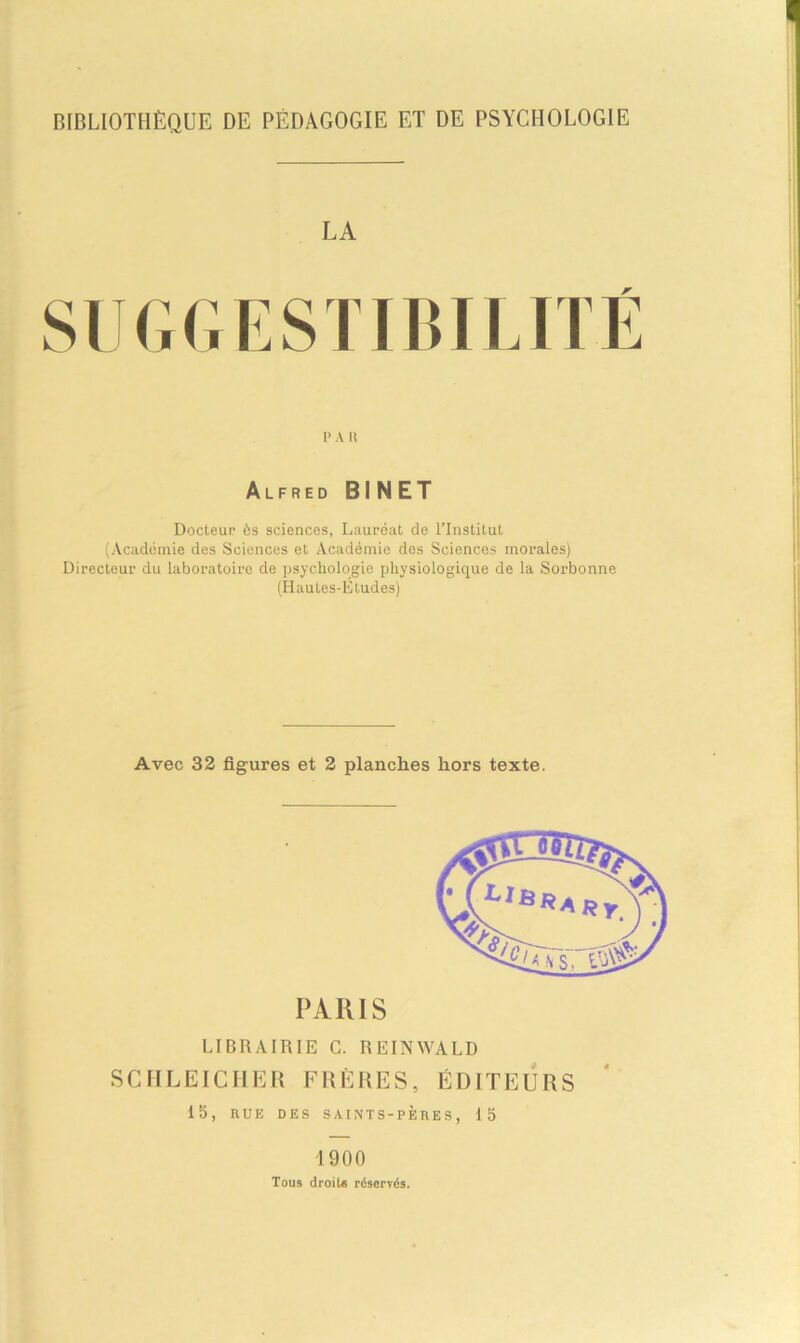 BIBLIOTHÈQUE DE PÉDAGOGIE ET DE PSYCHOLOGIE LA r P A H Alfred BINET Docteur ès sciences. Lauréat de l’Institut (Académie des Sciences et Académie des Sciences morales) Directeur du laboratoire de psychologie physiologique de la Sorbonne (Hautes-Etudes) Avec 32 figures et 2 planches hors texte. PARIS LIBRAIRIE C. REIN WA L D SCHLEICHER FRÈRES, ÉDITEURS 15, RUE DES SAINTS-PÈRES, 15 1900 Tous droit* réservés.