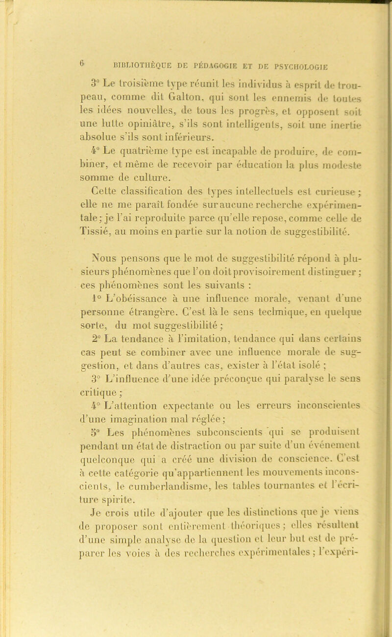 3° Le troisième type réunit les individus à esprit de trou- peau, comme dit Gallon, qui sont les ennemis de toutes les idées nouvelles, de tous les progrès, et opposent soit une lutte opiniâtre, s’ils sont intelligents, soit une inertie absolue s'ils sont inférieurs. 4° Le quatrième type est incapable de produire, de com- biner, et même de recevoir par éducation la plus modeste somme de culture. Cette classification des types intellectuels est curieuse; elle ne me paraît fondée sur aucune recherche expérimen- tale: je l’ai reproduite parce qu'elle repose, comme celle de Tissié, au moins en partie sur la notion de suggestibilité. Nous pensons que le mot de suggestibilité répond à plu- sieurs phénomènes que Ton doit provisoirement distinguer : ces phénomènes sont les suivants : 1° L’obéissance à une influence morale, venant d'une personne étrangère. C’est là le sens technique, en quelque sorte, du mot suggestibilité ; 2° La tendance à l’imitation, tendance qui dans certains cas peut se combiner avec une influence morale de sug- gestion, et dans d’autres cas, exister à l’état isolé ; 3° L’influence d’une idée préconçue qui paralyse le sens critique ; 4° L’attention expectante ou les erreurs inconscientes d’une imagination mal réglée; o° Les phénomènes subconscients qui se produisent pendant un état de distraction ou par suite d’un événement quelconque qui a créé une division de conscience. C est à celte catégorie qu’appartiennent les mouvements incons- cients, le cumberlandisme, les tables tournantes et 1 écri- ture spirite. Je crois utile d’ajouter que les distinctions que je viens de proposer sont entièrement théoriques ; elles résultent d’une simple analyse de la question et leur luit est de pré- parer les voies à des recherches expérimentales ; 1 expéri-