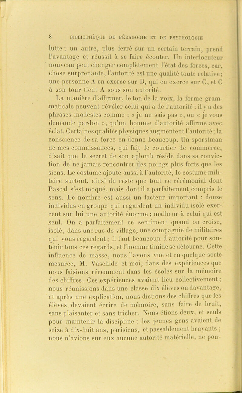 lullc ; un autre, plus ferré sur un certain terrain, prend l’avantage et réussit à se faire écouter. Un interlocuteur nouveau peut changer complètement l’état des forces, car, chose surprenante, l’autorité est une qualité toute relative; une personne A en exerce sur B, qui en exerce sur G, et C à son tour tient A sous son autorité. La manière d'affirmer, le ton de la voix, la forme gram- maticale peuvent révéler celui qui a de l’autorité : il y a des phrases modestes comme : « je ne sais pas », ou « je vous demande pardon », qu’un homme d’autorité affirme avec éclat. Certaines qualités physiques augmentent l’autorité; la conscience de sa force en donne beaucoup. Un sporslman de mes connaissances, qui fait le courtier de commerce, disait que le secret de son aplomb réside dans sa convic- tion de ne jamais rencontrer des poings plus forts que les siens. Le costume ajoute aussi à l’autorité, le costume mili- taire surtout, ainsi du reste que tout ce cérémonial dont Pascal s’est moqué, mais dont il a parfaitement compris le sens. Le nombre est aussi un facteur important : douze individus en groupe qui regardent un individu isolé exer- cent sur lui une autorité énorme ; malheur à celui qui est seul. On a parfaitement ce sentiment quand on croise, isolé, dans une rue de village, une compagnie de militaires qui vous regardent ; il faut beaucoup d’autorité pour sou- tenir tous ces regards, et l’homme timide se détourne. Cette influence de masse, nous l’avons vue et en quelque sorte mesurée, M. Vaschide et moi, dans des expériences que nous faisions récemment dans les écoles sur la mémoire des chiffres. Ces expériences avaient lieu collectivement; nous réunissions dans une classe dix élèves ou davantage, et après une explication, nous dictions des chilires que les élèves devaient écrire de mémoire, sans faire de bruit, sans plaisanter et sans tricher. Nous étions deux, cl seuls pour maintenir la discipline ; les jeunes gens avaient de seize à dix-huit ans, parisiens, et passablement bruyants ; nous n’avions sur eux aucune autorité matérielle, ne pou-