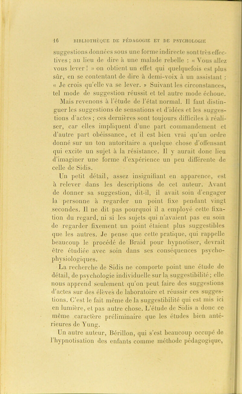 suggestions données sous une forme indirecte sont très effec- tives ; au lieu de dire à une malade rebelle : « Vous allez vous lever! » on obtient un effet qui quelquefois est plus sûr, en se contentant de dire à demi-voix à un assistant : « Je crois qu’elle va se lever. » Suivant les circonstances, tel mode de suggestion réussit et tel autre mode échoue. Mais revenons à l’élude de l’étal normal. Il faut distin- guer les suggestions de sensations et d’idées et les sugges- tions d’actes ; ces dernières sont toujours difficiles à réali- ser, car elles impliquent d’une part commandement et d’autre part obéissance, et il est bien vrai qu’un ordre donné sur un ton autoritaire a quelque chose d’offensant qui excite un sujet à la résistance. Il y aurait donc lieu d’imaginer une forme d’expérience un peu différente de celle de Si dis. Un petit détail, assez insignifiant en apparence, est à relever dans les descriptions de cet auteur. Avant de donner sa suggestion, dit-il, il avait soin d’engager la personne à regarder un point fixe pendant vingt secondes. Il ne dit pas pourquoi il a employé cette fixa- tion du regard, ni si les sujets qui n’avaient pas eu soin de regarder fixement un point étaient plus suggestibles que les autres. Je pense que cette pratique, qui rappelle beaucoup le procédé de Braid pour hypnotiser, devrait être étudiée avec soin dans ses conséquences psycho- physiologiques. La recherche de Sidis ne comporte point une élude de détail, de psychologie individuelle sur la suggestibilité; elle nous apprend seulement qu’on peut faire des suggestions d’actes sur des élèves de laboratoire et réussir ces sugges- tions. C’est le fait môme de la suggestibilité qui est mis ici en lumière, et pas aulre chose. L’étude de Sidis a donc ce même caractère préliminaire que les études bien anté- rieures de Yung. Un aulre auteur, Bérillon, qui s’est beaucoup occupé de l’hypnolisation des enfants comme méthode pédagogique,