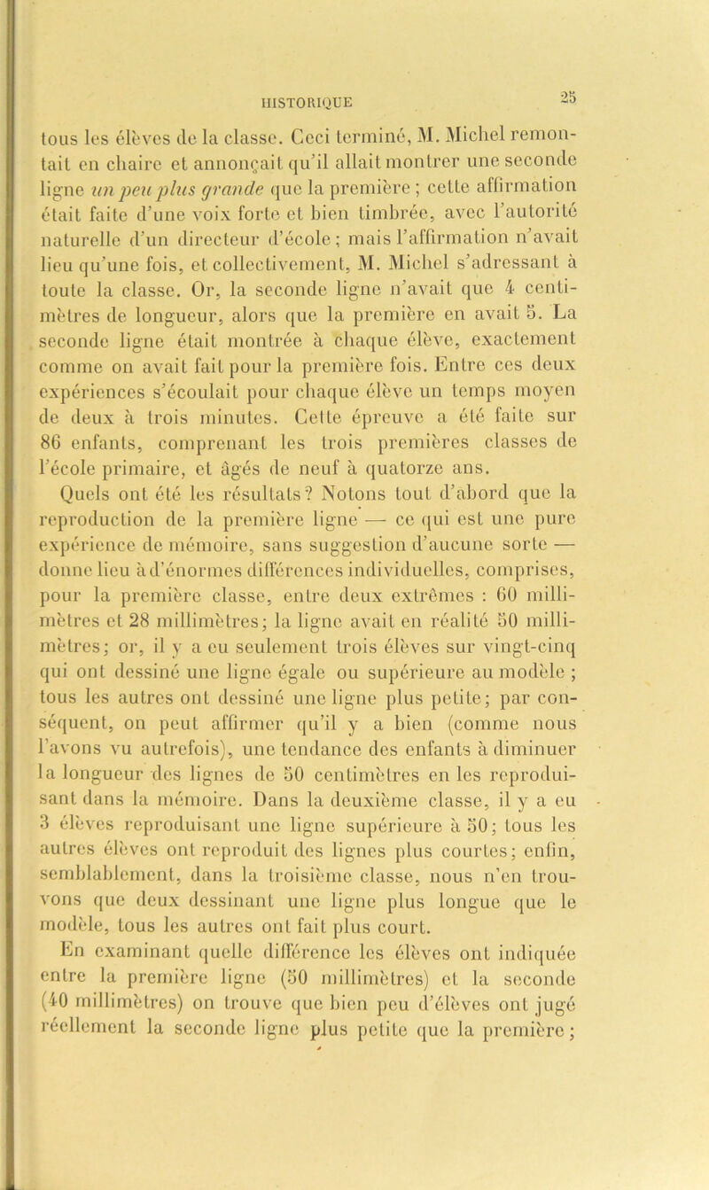 tous les élèves de la classe. Ceci terminé, M. Michel remon- tait en chaire et annonçait qu’il allait montrer une seconde ligne un peu plus grande que la première ; cette affirmation était faite d’une voix forte et bien timbrée, avec 1 autorité naturelle d’un directeur d’école; mais l’affirmation n’avait lieu qu'une fois, et collectivement, M. Michel s’adressant à toute la classe. Or, la seconde ligne n’avait que 4 centi- mètres de longueur, alors que la première en avait 5. La seconde ligne était montrée à chaque élève, exactement comme on avait fait pour la première fois. Entre ces deux expériences s’écoulait pour chaque élève un temps moyen de deux à trois minutes. CetLe épreuve a été faite sur 86 enfants, comprenant les trois premières classes de 1 école primaire, et âgés de neuf à quatorze ans. Quels ont été les résultats? Notons tout d’abord que la reproduction de la première ligne — ce qui est une pure expérience de mémoire, sans suggestion d’aucune sorte — donne lieu à d’énormes différences individuelles, comprises, pour la première classe, entre deux extrêmes : 60 milli- mètres et 28 millimètres; la ligne avait en réalité 50 milli- mètres; or, il y a eu seulement trois élèves sur vingt-cinq qui ont dessiné une ligne égale ou supérieure au modèle ; tous les autres ont dessiné une ligne plus petite; par con- séquent, on peut affirmer qu’il y a bien (comme nous l’avons vu autrefois), une tendance des enfants à diminuer la longueur des lignes de 50 centimètres en les reprodui- sant dans la mémoire. Dans la deuxième classe, il y a eu 3 élèves reproduisant une ligne supérieure à 50; tous les autres élèves ont reproduit des lignes plus courtes; enfin, semblablement, dans la troisième classe, nous n’en trou- vons que deux dessinant une ligne plus longue que le modèle, tous les autres ont fait plus court. En examinant quelle différence les élèves ont indiquée entre la première ligne (50 millimètres) et la seconde (40 millimètres) on trouve que bien peu d’élèves ont jugé réellement la seconde ligne plus petite que la première;