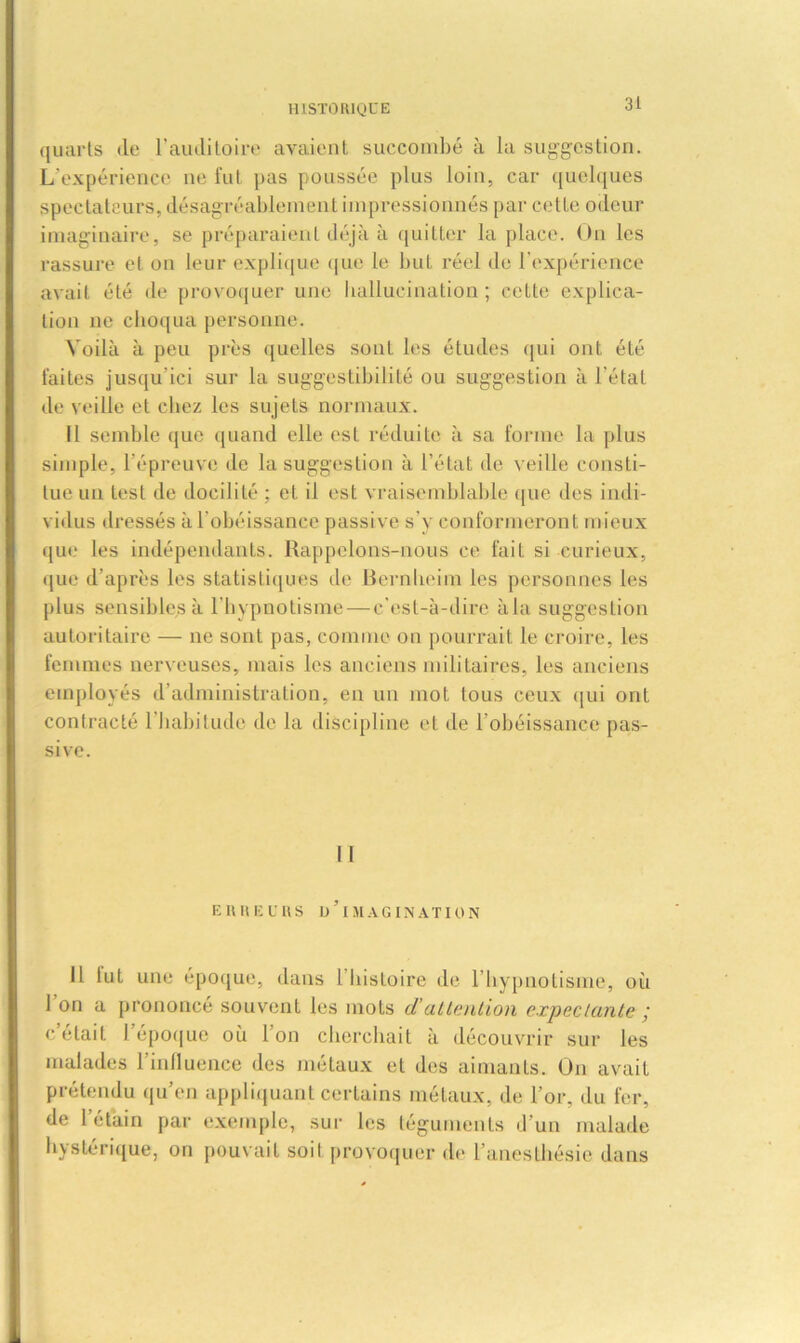 quarts de l’auditoire avaient succombé à la suggestion. L'expérience ne fut pas poussée plus loin, car quelques spectateurs, désagréablement impressionnés par cette odeur imaginaire, se préparaient déjà à quitter la place. On les rassure et on leur explique que le but réel de l'expérience avait été de provoquer une hallucination; cette explica- tion ne choqua personne. Voilà à peu près quelles sont les études qui ont été faites jusqu’ici sur la suggestibilité ou suggestion à l’état de veille et chez les sujets normaux. Il semble que quand elle est réduite à sa forme la plus simple, l’épreuve de la suggestion à l’état de veille consti- tue un test de docilité ; et il est vraisemblable ([lie des indi- vidus dressés à l'obéissance passive s’y conformeront mieux que les indépendants. Rappelons-nous ce fait si curieux, »[ue d’après les statistiques de Bernheim les personnes les plus sensibles à l'hypnotisme—c'est-à-dire à la suggestion autoritaire — ne sont pas, comme on pourrait le croire, les femmes nerveuses, mais les anciens militaires, les anciens employés d’administration, en un mot tous ceux qui ont contracté l'habitude de la discipline et de l’obéissance pas- sive. Il ERREURS D’iMAGINATION Il tut une époque, dans 1 liisLoire de l’hypnotisme, où 1 on a prononce souvent les mots dattention expectante ; c était 1 époque où Ion cherchait à découvrir sur les malades l’influence des métaux et des aimants. On avait prétendu qu’en appliquant certains métaux, de l’or, du fer, de 1 étain par exemple, sur les téguments d’un malade hystérique, on pouvait soit provoquer de l’anesthésie dans