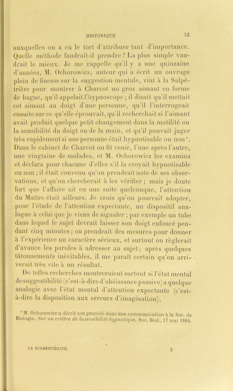 auxquelles ou a eu le tort d’attribuer tant d’importance. Quelle méthode faudrait-il prendre ? La plus simple vau- drait le mieux. Je me rappelle qu’il y a une quinzaine d’années, M. Ochorowicz, auteur qui a écrit un ouvrage plein de finesse sur la suggestion mentale, vint à la Salpê- trière pour montrer à Charcot un gros aimant en forme de bague, qu’il appelaitl’hypnoscope ; il disait qu’il mettait cet aimant au doigt d’une personne, qu’il l’interrogeait ensuite sur ce qu’elle éprouvait, qu’il recherchait si l’aimant avait produit quelque petit changement dans la motilité ou la sensibilité du doigt ou de la main, et qu’il pouvait juger très rapidementsi une personne était hypnotisable ou non1. Dans le cabinet de Charcot on fit venir, l'une après l’autre, une vingtaine de malades, et M. Ochorowicz les examina et déclara pour chacune d’elles s’il la croyait hypnotisable ou non ; il était convenu qu’on prendrait note de ses obser- vations, et qu’on chercherait à les vérifier ; mais je doute fort que l’affaire ait eu une suite quelconque, l’attention du Maître était ailleurs. Je crois qu’on pourrait adopter, pour l’étude de l’attention expectante, un dispositif ana- logue à celui que je viens de signaler ; par exemple un tube dans lequel le sujet devrait laisser son doigt enfoncé pen- dant cinq minutes; on prendrait des mesures pour donner à l’expérience un caractère sérieux, et surtout on réglerait d’avance les paroles à adresser au sujet; après quelques tâtonnements inévitables, il me paraît certain qu’on arri- verait très vite à un résultat. De telles recherches montreraient surtout si l’état mental de suggestibilité (c’est-à-dire d’obéissance passive) a quelque analogie avec l’état mental d’attention expectante (c’est- à-dire la disposition aux erreurs d’imagination). 1 M. Ochorowicz a décrit son procédé dans une communication à la Soc. do Biologie. Sur un critère de la sensibilité hypnotique. Soc. Biol., 17 mai 1884. LA SUGGESTIBILITÉ. 3