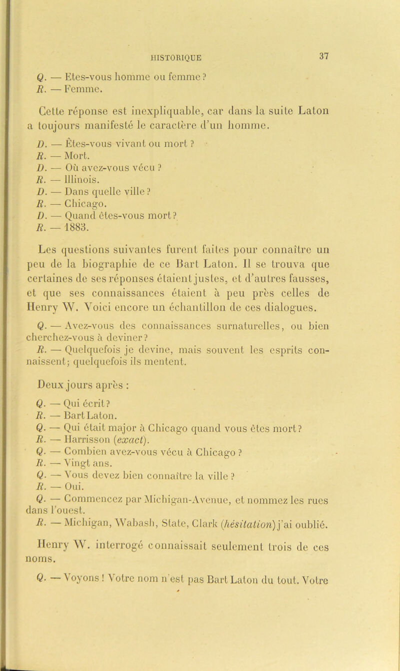 Q. — Etes-vous homme ou femme? R. — Femme. Cette réponse est inexpliquable, car dans la suite Laton a toujours manifesté le caractère d’un homme. D. — Êtes-vous vivant ou mort ? R. — Mort. D. — Où avez-vous vécu ? R. — Illinois. D. — Dans quelle ville? R. — Chicago. D. — Quand êtes-vous mort? R. — 1883. Les questions suivantes furent faites pour connaître un peu de la biographie de ce Bart Laton. 11 se trouva que certaines de ses réponses étaient justes, et d’autres fausses, et que ses connaissances étaient à peu près celles de Henry W. Yoici encore un échantillon de ces dialogues. Q. — Avez-vous des connaissances surnaturelles, ou bien cherchez-vous à deviner ? R. — Quelquefois je devine, mais souvent les esprits con- naissent; quelquefois ils mentent. Deux jours après : Q. — Qui écrit? R. — Bart Laton. Q■ — Qui était major à Chicago quand vous ôtes mort? R. —■ Harrisson (exact). Q■ — Combien avez-vous vécu à Chicago ? R. — Vingt ans. Q• — Vous devez bien connaître la ville ? R. — Oui. Q■ — Commencez par Michigan-Avenue, et nommez les rues dans l’ouest. R. — Michigan, Wabash, State, Clark (hésitation) j eâ oublié. Henry W. interrogé connaissait seulement Lrois de ces noms. Q. — Voyons ! Votre nom n'est pas Bart Laton du tout. Votre