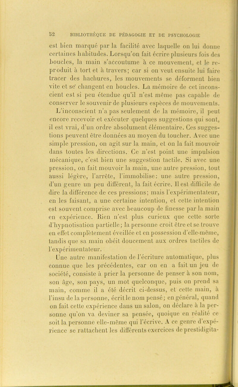 est bien marqué par la facililé avec laquelle on lui donne certaines habitudes. Lorsqu’on fait écrire plusieurs fois des boucles, la main s’accoutume à ce mouvement, et le re- produit à tort et à travers; car si on veut ensuite lui faire tracer des hachures, les mouvements se déforment bien vite et se' changent en boucles. La mémoire de cet incons- cient est si peu étendue qu’il n’est même pas capable de conserver le souvenir de plusieurs espèces de mouvements. L’inconscient n’a pas seulement de la mémoire, il peut encore recevoir et exécuter quelques suggestions qui sont, il est vrai, d’un ordre absolument élémentaire. Ces sugges- tions peuvent être données au moyen du loucher. Avec une simple pression, on agit sur la main, et on la fait mouvoir dans toutes les directions. Ce n’est point une impulsion mécanique, c’est bien une suggestion tactile. Si avec une pression, on fait mouvoir la main, une autre pression, tout aussi légère, l’arrête, l’immobilise: une autre pression, d’un genre un peu différent, la fait écrire. 11 est difficile de dire la différence de ces pressions; mais l’expérimentateur, en les faisant, a une certaine intention, et cette intention est souvent comprise avec beaucoup de finesse parla main en expérience. Rien n’est plus curieux que cette sorte d’hypnotisation partielle; la personne croit être et se trouve en effet complètement éveillée et en possession d’elle-même, tandis que sa main obéit doucement aux ordres tactiles de l’expérimentateur. Une autre manifestation de l’écriture automatique, plus connue que les précédentes, car on en a fait un jeu de société, consiste à prier la personne de penser à son nom. son âge, son pays, un mol quelconque, puis on prend sa main, comme il a été décrit ci-dessus, et celle main, à l’insu de la personne, écrillenom pensé; en général, quand on fait cette expérience dans un salon, on déclare à la per- sonne qu’on va deviner sa pensée, quoique en réalité ce soit la personne elle-même qui l’écrive. A ce genre d expé- rience se rattachent les différents exercices de prestidigita-