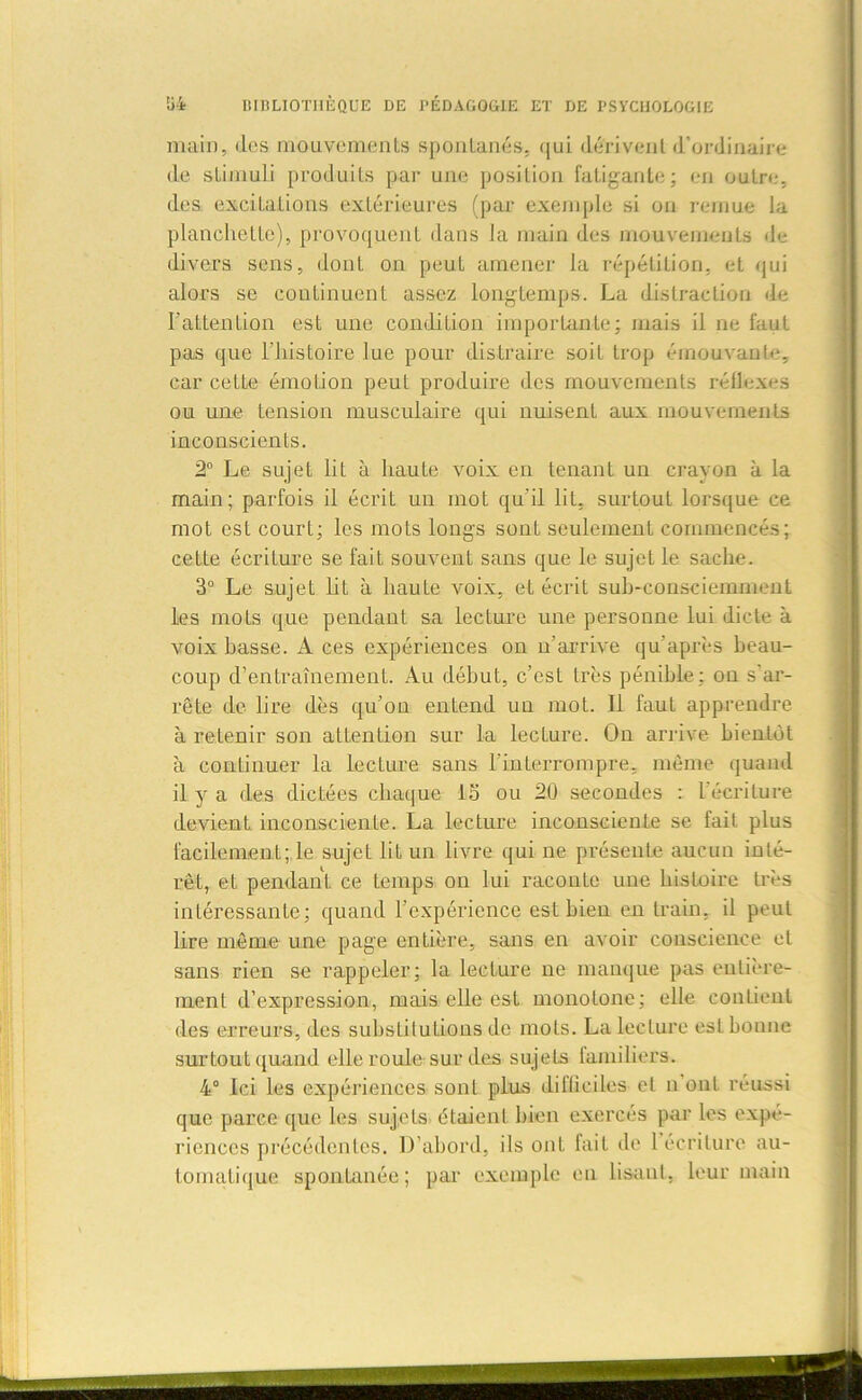 main, des mouvements spontanés, qui dérivent d’ordinaire de stimuli produits par une position fatigante; en outre, des excitations extérieures (par exemple si ou remue la planchette), provoquent dans la main des mouvements de- divers sens, donL on peut amener la répétition, et qui alors se continuent assez longtemps. La distraction de l’attention est une condition importante; mais il ne faut pas que l’histoire lue pour distraire soit trop émouvante, car cette émotion peut produire des mouvements réflexes ou une tension musculaire qui nuisent aux mouvements inconscients. 2° Le sujet lit à haute voix en tenant un crayon à la main; parfois il écrit un mot qu'il lit, surtout lorsque ce mot esL court; les mots longs sont seulement commencés; cette écriture se fait souvent sans que le sujet le sache. 3° Le sujet lit à haute voix, et écrit sub-consciemment les mots que pendant sa lecture une personne lui dicte à voix basse. A ces expériences on n’arrive qu’après beau- coup d’entraînement. Au début, c’est très pénible; on s'ar- rête de lire dès qu’on entend un mot. Il faut apprendre à retenir son attention sur la lecture. On arrive bientôt à continuer la lecture sans l’interrompre, même quand il y a des dictées chaque 15 ou 20 secondes : l’écriture devient, inconsciente. La lecture inconsciente se fait plus facilement; le sujet lit un livre qui ne présente aucun inté- rêt, et pendant ce temps on lui raconte une histoire très intéressante; quand l'expérience est bien en train, il peut lire même une page entière, sans en avoir conscience et sans rien se rappeler; la lecture ne manque pas entière- ment d’expression, mais elle est monotone; elle contient des erreurs, des substitutions de mots. La lecture est bonne surtout quand elle roule sur des sujets familiers. 4° Ici les expériences sont plus difficiles et n ont réussi que parce que les sujets étaient bien exercés par les expé- riences précédentes. D’abord, ils on L fait de 1 écriture au- tomatique spontanée; par exemple en lisant, leur main