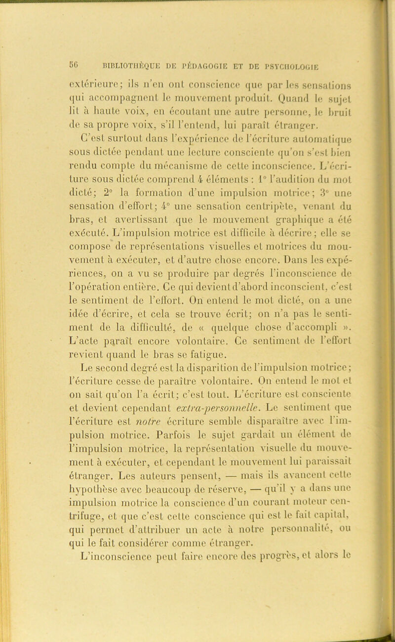 extérieure; ils n’en ont conscience que par les sensations qui accompagnent le mouvement produit. Quand le sujet lil à haute voix, en écoutant une autre personne, le bruit de sa propre voix, s’il l'entend, lui paraît étranger. C’est surtout dans l’expérience de l’écriture automatique sous dictée pendant une lecture consciente qu’on s’est bien rendu compte du mécanisme de cette inconscience. L’écri- ture sous dictée comprend 4 éléments : 1° l’audition du mot dicté; 2° la formation d’une impulsion motrice; 3° une sensation d’effort; 4° une sensation centripète, venant du bras, et avertissant que le mouvement graphique a été exécuté. L’impulsion motrice est difficile à décrire; elle se compose de représentations visuelles et motrices du mou- vement à exécuter, et d’autre chose encore. Dans les expé- riences, on a vu se produire par degrés l’inconscience de l’opération entière. Ce qui devient d’abord inconscient, c’est le sentiment de l’effort. On entend le mot dicté, on a une idée d’écrire, et cela se trouve écrit; on n’a pas le senti- ment de la difficulté, de « quelque chose d’accompli ». L’acte paraît encore volontaire. Ce sentiment de l’effort revient quand le bras se fatigue. Le second degré est la disparition de l’impulsion motrice; l’écriture cesse de paraître volontaire. On entend le mot et on sait qu’on l’a écrit; c’est tout. L’écriture est consciente et devient cependant extra-personnelle. Le sentiment que l’écriture est notre écriture semble disparaître avec l’im- pulsion motrice. Parfois le sujet gardait un élément de l’impulsion motrice, la représentation visuelle du mouve- ment à exécuter, et cependant le mouvement lui paraissait étranger. Les auteurs pensent, — mais ils avancent cette hypothèse avec beaucoup de réserve, — qu il y a dans une impulsion motrice la conscience d’un courant moteur cen- trifuge, et que c’est celte conscience qui est le fait capital, qui permet d’attribuer un acte à notre personnalité, ou qui le fait considérer comme étranger. L’inconscience peut faire encore des progrès, et alors le