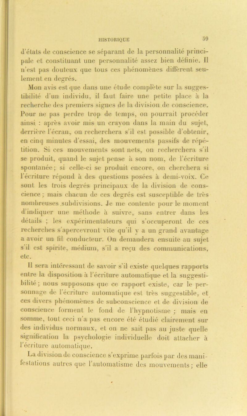 o9 d’états de conscience se séparant de la personnalité princi- pale et constituant une personnalité assez bien définie. 11 n’est pas douteux que tous ces phénomènes different seu- lement en degrés. Mon avis est que dans une étude complète sur la sugges- tibilité d'un individu, il faut faire une petite place à la recherche des premiers signes de la division de conscience. Pour ne pas perdre trop de temps, on pourrait procéder ainsi : après avoir mis un crayon dans la main du sujet, derrière l'écran, on recherchera s’il est possible d’obtenir, en cinq minutes d’essai, des mouvements passifs de répé- tition. Si ces mouvements sont nets, on recherchera s’il se produit, quand le sujet pense à son nom, de l’écriture spontanée; si celle-ci se produit encore, on cherchera si l’écriture répond à des questions posées à demi-voix. Ce sont les trois degrés principaux de la division de cons- cience ; mais chacun de ces degrés est susceptible de très nombreuses subdivisions. Je me contente pour le moment d indiquer une méthode à suivre, sans entrer dans les détails ; les expérimentateurs qui s’occuperont de ces recherches s'apercevront vite qu’il y a un grand avantage a avoir un lil conducteur. On demandera ensuite au sujet s il est spirite, médium, s’il a reçu des communications, etc. Il sera intéressant de savoir s’il existe quelques rapports entre la disposition à l’écriture automatique et la suggesti- bilité; nous supposons que ce rapport existe, car le per- sonnage de l’écriture automatique est très suggestible, et ces divers phénomènes de subconscience et de division de conscience 1 or ment le fond de 1 hypnotisme ; mais en somme, tout ceci n’a pas encore été étudié clairement sur des individus normaux, et on ne sait pas au juste quelle signification la psychologie individuelle doit attacher à l’écriture automatique. La division de conscience s’exprime parfois par des mani- festations autres que l’automatisme des mouvements; elle