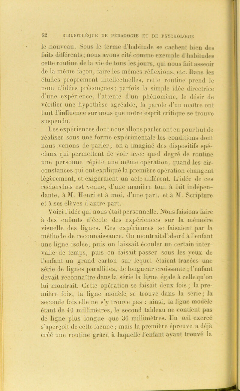 le nouveau. Sous le terme d'habitude se caclient bien des faits différents; nous avons cité comme exemple d’habitudes cette routine de la vie de tous les jours, qui nous fait asseoir de la môme façon, faire les mômes réflexions, etc. Dans les études proprement intellectuelles, celle routine prend le nom d’idées préconçues; parfois la simple idée directrice d’une expérience, l’attente d’un phénomène, le désir de vérifier une hypothèse agréable, la parole d’un maître ont tant d’influence sur nous que notre esprit critique se trouve suspendu. Les expériences dont nous allons parler onl eu pour but de réaliser sous une forme expérimentale les conditions dont nous venons de parler; on a imaginé des dispositifs spé- ciaux qui permettent de voir avec quel degré de routine une personne répète une même opération, quand les cir- constances qui ont expliqué la première opération changent légèrement, et exigeraient un acte différent. L'idée de ces recherches est venue, d’une manière tout à fait indépen- dante, à M. Henri et à moi, d’une part, et à M. Scripture et à ses élèves d’autre part. Voici l’idée qui nous était personnelle. Nous faisions faire à des enfants d’école des expériences sur la mémoire visuelle des lignes. Ces expériences se faisaient par la méthode de reconnaissance. On montrait d’abord à l’enfant une ligne isolée, puis on laissait écouler un certain inter- valle de temps, puis on faisait passer sous les yeux de l’enfant un grand carton sur lequel étaient tracées une séide de lignes parallèles, de longueur croissante ; l’enfant devait reconnaître dans la série la ligne égale à celle qu'on lui montrait. Cette opération se faisait deux fois; la pre- mière fois, la ligne modèle se trouve dans la série; la seconde fois elle ne s’y trouve pas : ainsi, la ligne modèle étant de 40 millimètres,- le second tableau ne contient pas de ligne plus longue que 36 millimètres. Un œil exercé s’aperçoit de celte lacune ; mais la première épreuve a déjà créé une routine grâce, à laquelle l'enfant ayant trouvé la