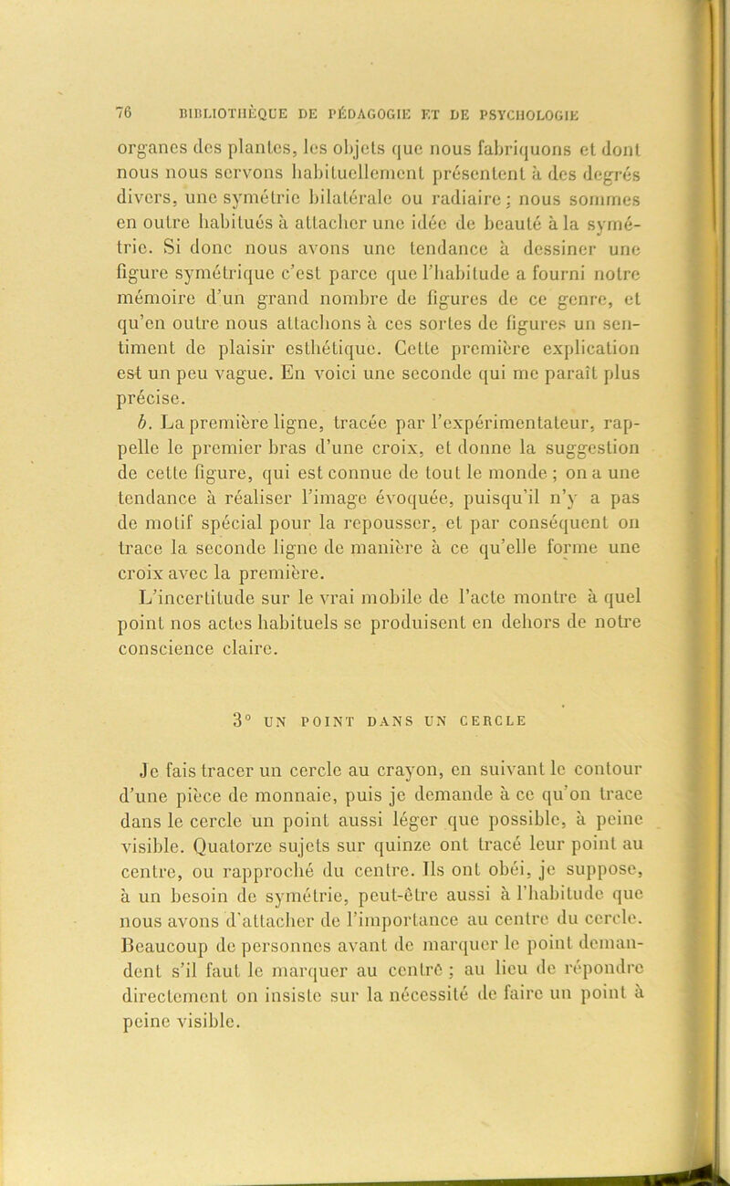 organes des piaules, les objets que nous fabriquons et dont nous nous servons habituellement présentent à des degrés divers, une symétrie bilatérale ou radiaire: nous sommes en outre habitués à attacher une idée de beauté à la symé- trie. Si donc nous avons une tendance à dessiner une figure symétrique c’est parce que l’habitude a fourni notre mémoire d’un grand nombre de figures de ce genre, et qu’en outre nous attachons à ces sortes de figures un sen- timent de plaisir esthétique. Celle première explication est un peu vague. En voici une seconde qui me paraît plus précise. b. La première ligne, tracée par l’expérimentateur, rap- pelle le premier bras d’une croix, eL donne la suggestion de cette figure, qui est connue de tout le monde ; on a une tendance à réaliser l’image évoquée, puisqu’il n’y a pas de motif spécial pour la repousser, et par conséquent on trace la seconde ligne de manière à ce qu’elle forme une croix avec la première. L’incertitude sur le vrai mobile de l’acte montre à quel point nos actes habituels se produisent en dehors de notre conscience claire. 3° UN POINT DANS UN CERCLE Je fais tracer un cercle au crayon, en suivant le contour d’une pièce de monnaie, puis je demande à ce qu’on trace dans le cercle un point aussi léger que possible, à peine visible. Quatorze sujets sur quinze ont tracé leur point au centre, ou rapproché du centre. Ils ont obéi, je suppose, à un besoin de symétrie, peut-être aussi à l’habitude que nous avons d’attacher de l’importance au centre du cercle. Beaucoup de personnes avant de marquer le point deman- dent s’il faut le marquer au centré; au lieu de répondre directement on insiste sur la nécessité de faire un point à peine visible.