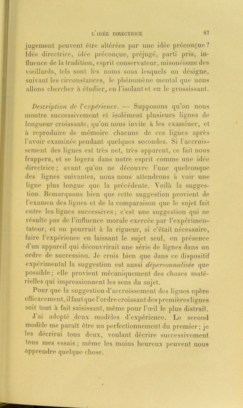 jugement peuvent être altérées par une idée préconçue? Idée directrice, idée préconçue, préjugé, parti pris, in- fluence de la tradition, esprit conservateur, misonéisme des vieillards, tels sont les noms sous lesquels on désigne, suivant les circonstances, le phénomène mental que nous allons chercher à étudier, en l’isolant et en le grossissant. Description de l'expérience. — Supposons qu’on nous montre successivement et isolément plusieurs lignes de longueur croissante, qu’on nous invite à les examiner, et à reproduire de mémoire chacune de ces lignes après l’avoir examinée pendant quelques secondes. Si l’accrois- sement des lignes est très net, très apparent, ce fait nous frappera, et se logera dans notre esprit comme une idée directrice ; avant qu’on ne découvre l’une quelconque des lignes suivantes, nous nous attendrons à voir une ligne plus longue que la précédente. Voilà la sugges- tion. Remarquons bien que cette suggestion provient de l’examen des lignes et de la comparaison que le sujet fait entre les lignes successives; c’est une suggestion qui 11e résulte pas de l'inilucnee morale exercée par l’expérimen- tateur, et on pourrait à la rigueur, si c’étaiL nécessaire, faire l’expérience en laissant le sujet seul, en présence d’un appareil qui découvrirait une série de lignes dans un ordre de succession. Je crois bien que dans ce dispositif expérimental la suggestion est aussi dépersonnalisée que possible; elle provient mécaniquement des choses maté- rielles qui impressionnent les sens du sujet. Pour que la suggestion d’accroissement des lignes opère eflicacement, il faut que l’ordre croissant des premières lignes soit tout à fait saisissant, même pour l’œil le plus distrait. J’ai adopté deux modèles d’expérience. Le second modèle me paraît être un perfectionnement du premier; je les décrirai tous deux, voulant décrire successivement tous mes essais ; même les moins heureux peuvent nous apprendre quelque chose.