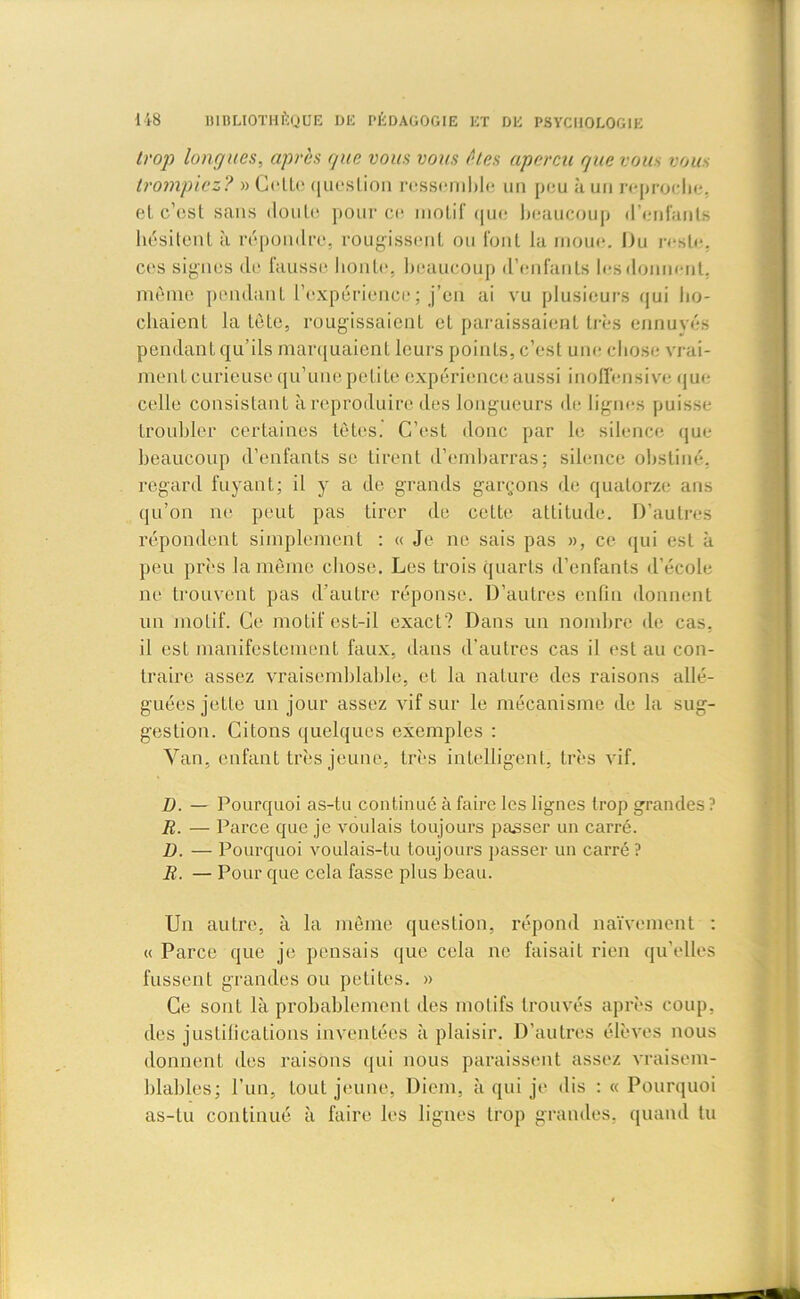 trop longues, après que vous vous êtes aperça que vous vous trompiez? » Olle question ressemble un peu à un reproche, el c’est sans doute pour ce motif que beaucoup d’enfants hésitent à répondre, rougissent ou font la moue. Du reste, ces signes de fausse honte, beaucoup d’enfants les donnent, même pendant l’expérience; j’en ai vu plusieurs qui ho- chaient la tète, rougissaient et paraissaient très ennuyés pendant qu’ils marquaient leurs points, c’est une chose vrai- ment curieuse qu’une petite expérience aussi inoffensive que celle consistant à reproduire des longueurs de lignes puisse troubler certaines têtes. C’est donc par le silence que beaucoup d’enfants se tirent d’embarras; silence obstiné, regard fuyant; il y a de grands garçons de quatorze ans qu’on ne peut pas tirer de cette attitude. D’autres répondent simplement : « Je ne sais pas », ce qui est à peu près la même chose. Les trois quarts d’enfants d’école ne trouvent pas d’autre réponse. D’autres enfin donnent un motif. Ce motif est-il exact? Dans un nombre de cas, il est manifestement faux, dans d’autres cas il est au con- traire assez vraisemblable, et la nature des raisons allé- guées jette un jour assez vif sur le mécanisme de la sug- gestion. Citons quelques exemples : Yan, enfant très jeune, très intelligent, très vif. D. — Pourquoi as-tu continué à faire les lignes trop grandes? R. — Parce que je voulais toujours passer un carré. D. — Pourquoi voulais-tu toujours passer un carré? R. — Pour que cela fasse plus beau. Un autre, à la même question, répond naïvement : « Parce que je pensais que cela ne faisait rien qu’elles fussent grandes ou petites. » Ce sont là probablement des motifs trouvés après coup, des justifications inventées à plaisir. D’autres élèves nous donnent des raisons qui nous paraissent assez vraisem- blables; l’un, tout jeune, Diem, à qui je dis : « Pourquoi as-tu continué à faire les lignes trop grandes, quand tu