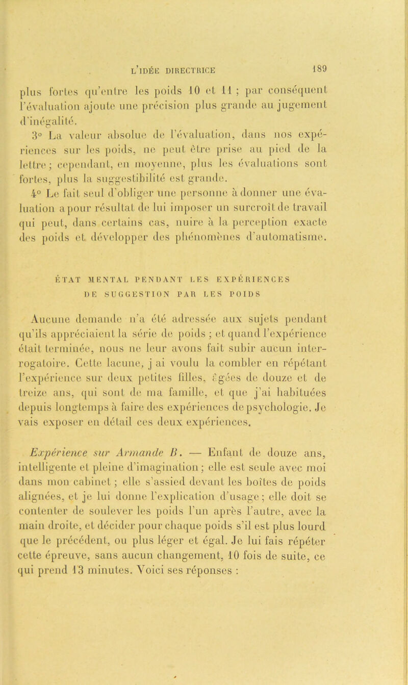 plus fortes qu’entre les poids 10 el 11 ; par conséquent l’évaluation ajoute une précision plus grande au jugement d'inégalité. 3° La valeur absolue de l’évaluation, dans nos expé- riences sur les poids, ne peut être prise au pied de la lettre; cependant, en moyenne, plus les évaluations sont fortes, plus la suggestibilité est grande. 4° Le fait seul d'obliger une personne adonner une éva- luation a pour résultat de lui imposer un surcroît de travail qui peut, dans certains cas, nuire à la perception exacte des poids et développer des phénomènes d'automatisme. ÉTAT MENTAL PENDANT LES EXPÉRIENCES DE SUGGESTION PAR LES POIDS Aucune demande n'a été adressée aux sujets pendant qu'ils appréciaient la série de poids ; et quand l’expérience était terminée, nous ne leur avons fait subir aucun inter- rogatoire. Cette lacune, j ai voulu la combler en répétant l’expérience sur deux petites filles, i'gées de douze et de treize ans, qui sont de ma famille, et que j'ai habituées depuis longtemps à faire des expériences de psychologie. Je vais exposer en détail ces deux expériences. Expérience sur Armande B. — Enfant de douze ans, intelligente et pleine d’imagination; elle est seule avec moi dans mon cabinet ; elle s’assied devant les boîtes de poids alignées, et je lui donne l’explication d’usage; elle doit se contenter de soulever les poids l’un après l’autre, avec la main droite, et décider pour chaque poids s’il est plus lourd que le précédent, ou plus léger et égal. Je lui fais répéter cette épreuve, sans aucun changement, 10 fois de suite, ce qui prend 13 minutes. Yoici ses réponses :