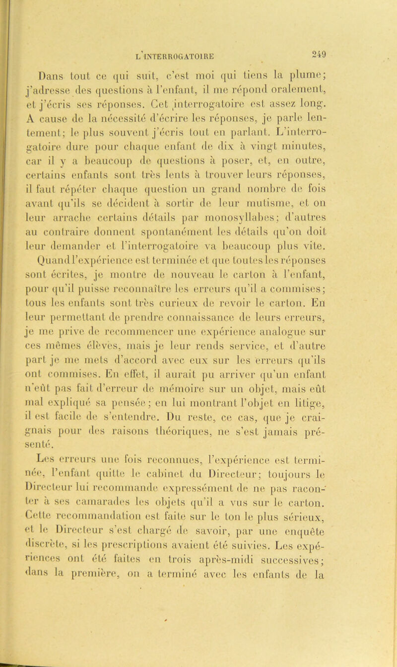 Dans tout ce qui suit, c’est moi qui tiens la plume; j’adresse des questions à l’enfant, il me répond oralement, et j’écris ses réponses. Cet jnterrogatoire est assez long. A cause de la nécessité d’écrire les réponses, je parle len- tement; le plus souvent j’écris tout en parlant. L’interro- gatoire dure pour chaque enfant de dix à vingt minutes, car il y a beaucoup de questions à poser, et, en outre, certains enfants sont très lents à trouver leurs réponses, il faut répéter chaque question un grand nombre de fois avant qu’ils se décident à sortir de leur mutisme, et on leur arrache certains détails par monosyllabes; d’autres au contraire donnent spontanément les détails qu’on doit leur demander et l’interrogatoire va beaucoup plus vite. Quand l’expérience est terminée et que toutes les réponses sont écrites, je montre de nouveau le carton à l’enfant, pour qu’il puisse reconnaître les erreurs qu’il a commises; tous les enfants sont très curieux de revoir le carton. En leur permettant de prendre connaissance de leurs erreurs, je me prive de recommencer une expérience analogue sur ces mêmes élèves, mais je leur rends service, et d'autre part je me mets d’accord avec eux sur les erreurs qu’ils ont commises. En effet, il aurait pu arriver qu’un enfant n’eût pas fait d’erreur (h; mémoire sur un objet, mais eûL mal expliqué sa pensée; en lui montrant l’objet en litige, il est facile de s’entendre. Du reste, ce cas, que je crai- gnais pour des raisons théoriques, ne s’est jamais pré- senté. Les erreurs une fois reconnues, l’expérience est termi- née, l’enfant quitte le. cabinet du Directeur; toujours le Directeur lui recommande expressément de ne pas racon- ter à ses camarades les objets qu’il a vus sur le carton. Celle recommandation est faite sur le Ion le plus sérieux, et h; Directeur s’est chargé de savoir, par une enquête discrète, si les prescriptions avaient été suivies. Les expé- riences ont été laites en trois après-midi successives; dans la première, on a terminé avec les enfants de la