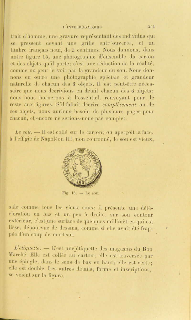 trait d'homme, une gravure représentant des individus qui se pressent devant une grille entr'ouverte, et un timbre français neuf, de 2 centimes. Nous donnons, dans notre figure lu, une photographie d’ensemble du carton et des objets qu’il porte; c’est une réduction de la réalité, comme ou peut le voir par la grandeur du sou. Nous don- nons en outre une photographie spéciale et grandeur naturelle de chacun dns 6 objets. Il est peut-être néces- saire que nous décrivions en détail chacun des 6 objets; nous nous bornerons à l’essentiel, renvoyant pour le reste aux figurés. S'il fallait décrire complètement un de ces objets, nous aurions besoin de plusieurs pages pour chacun, et encore ne serions-nous pas complet. Le sou. — Il est collé sur b* carton ; on aperçoit la face, à l’effigie de Napoléon III,-non couronné, le sou est vieux, sale comme tous les vieux sous; il présente une dété- rioration en bas et un peu à droite, sur son contour extérieur, c ést_une surface de quelques millimètres qui est lisse, dépourvue de dessins, comme si elle avait été frap- pée d’un coup de marteau. L étiquette. — C’est uneétiquette des magasins du Bon Marche, hile est collée au carton; elle est traversée par une épingle, dans le sens de bas en haut; «“.lie est verte; elle est double. Les autres détails, forme et inscriptions, se voient sur la figure.